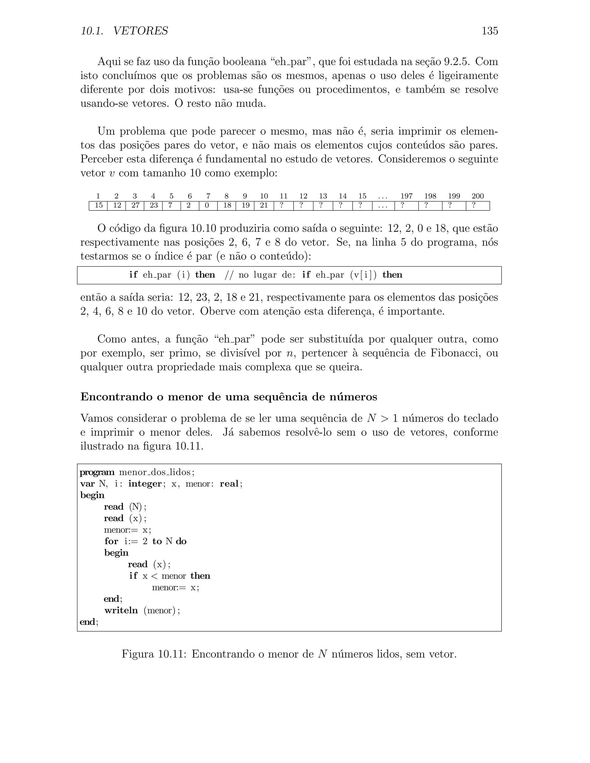 10.1. VETORES                                                                                         135

    Aqui se faz uso da fun¸ao booleana “eh par”, que foi estudada na se¸ao 9.2.5. Com
                          c˜                                           c˜
isto conclu´
           ımos que os problemas s˜o os mesmos, apenas o uso deles ´ ligeiramente
                                    a                                   e
diferente por dois motivos: usa-se fun¸oes ou procedimentos, e tamb´m se resolve
                                        c˜                              e
usando-se vetores. O resto n˜o muda.
                             a

    Um problema que pode parecer o mesmo, mas n˜o ´, seria imprimir os elemen-
                                                    a e
tos das posi¸oes pares do vetor, e n˜o mais os elementos cujos conte´dos s˜o pares.
            c˜                      a                               u     a
Perceber esta diferen¸a ´ fundamental no estudo de vetores. Consideremos o seguinte
                     c e
vetor v com tamanho 10 como exemplo:
   1    2     3    4    5   6   7   8    9    10   11   12   13   14   15   ...   197   198   199   200
   15   12    27   23   7   2   0   18   19   21   ?    ?    ?    ?    ?    ...   ?     ?     ?     ?


    O c´digo da ﬁgura 10.10 produziria como sa´ o seguinte: 12, 2, 0 e 18, que est˜o
       o                                        ıda                               a
respectivamente nas posi¸oes 2, 6, 7 e 8 do vetor. Se, na linha 5 do programa, n´s
                         c˜                                                       o
testarmos se o ´
               ındice ´ par (e n˜o o conte´do):
                      e         a         u
              i f eh par ( i ) then // no lugar de : i f eh par (v[ i ] ) then

ent˜o a sa´ seria: 12, 23, 2, 18 e 21, respectivamente para os elementos das posi¸˜es
    a      ıda                                                                   co
2, 4, 6, 8 e 10 do vetor. Oberve com aten¸ao esta diferen¸a, ´ importante.
                                           c˜            c e

   Como antes, a fun¸ao “eh par” pode ser substitu´ por qualquer outra, como
                      c˜                             ıda
por exemplo, ser primo, se divis´
                                ıvel por n, pertencer ` sequˆncia de Fibonacci, ou
                                                      a     e
qualquer outra propriedade mais complexa que se queira.

Encontrando o menor de uma sequˆncia de n´ meros
                               e         u
Vamos considerar o problema de se ler uma sequˆncia de N > 1 n´meros do teclado
                                               e              u
e imprimir o menor deles. J´ sabemos resolvˆ-lo sem o uso de vetores, conforme
                           a                 e
ilustrado na ﬁgura 10.11.

program menor dos lidos ;
var N, i : integer ; x, menor: real ;
begin
      read (N) ;
      read (x) ;
      menor:= x;
      for i:= 2 to N do
      begin
           read (x) ;
            i f x < menor then
                  menor:= x;
      end;
      writeln (menor) ;
end;


             Figura 10.11: Encontrando o menor de N n´meros lidos, sem vetor.
                                                     u
 