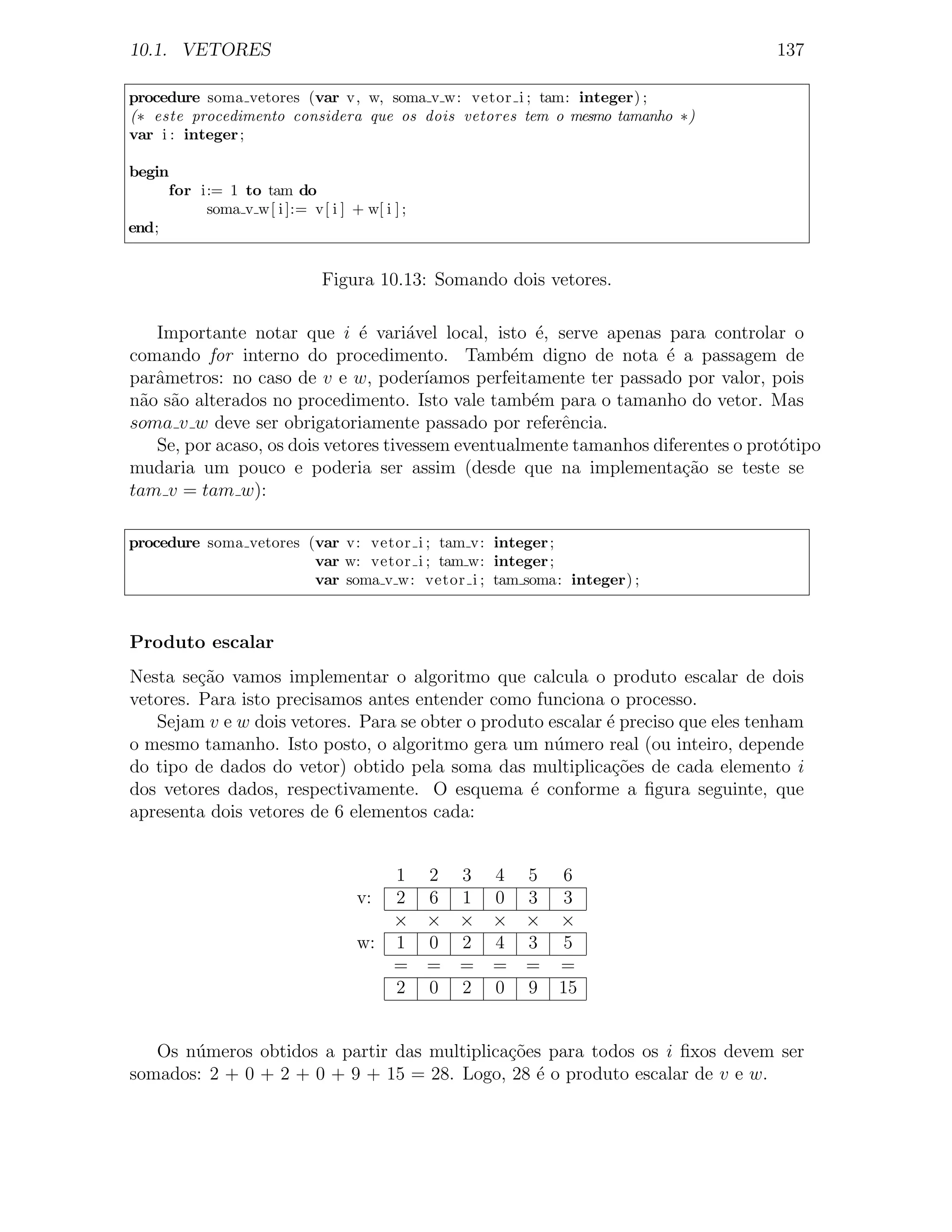 10.1. VETORES                                                                     137

procedure soma vetores (var v, w, soma v w: vetor i ; tam: integer) ;
(∗ este procedimento considera que os dois vetores tem o mesmo tamanho ∗)
var i : integer ;

begin
     for i:= 1 to tam do
          soma v w[ i ]:= v[ i ] + w[ i ] ;
end;


                             Figura 10.13: Somando dois vetores.

   Importante notar que i ´ vari´vel local, isto ´, serve apenas para controlar o
                              e      a                e
comando for interno do procedimento. Tamb´m digno de nota ´ a passagem de
                                                  e                  e
parˆmetros: no caso de v e w, poder´
   a                                    ıamos perfeitamente ter passado por valor, pois
n˜o s˜o alterados no procedimento. Isto vale tamb´m para o tamanho do vetor. Mas
 a a                                                 e
soma v w deve ser obrigatoriamente passado por referˆncia.
                                                        e
   Se, por acaso, os dois vetores tivessem eventualmente tamanhos diferentes o prot´tipo
                                                                                    o
mudaria um pouco e poderia ser assim (desde que na implementa¸ao se teste se
                                                                       c˜
tam v = tam w):

procedure soma vetores (var v: vetor i ; tam v: integer ;
                        var w: vetor i ; tam w: integer ;
                        var soma v w: vetor i ; tam soma: integer) ;



Produto escalar
Nesta se¸ao vamos implementar o algoritmo que calcula o produto escalar de dois
         c˜
vetores. Para isto precisamos antes entender como funciona o processo.
   Sejam v e w dois vetores. Para se obter o produto escalar ´ preciso que eles tenham
                                                             e
o mesmo tamanho. Isto posto, o algoritmo gera um n´mero real (ou inteiro, depende
                                                      u
do tipo de dados do vetor) obtido pela soma das multiplica¸˜es de cada elemento i
                                                              co
dos vetores dados, respectivamente. O esquema ´ conforme a ﬁgura seguinte, que
                                                  e
apresenta dois vetores de 6 elementos cada:


                                      1 2 3 4 5 6
                                   v: 2 6 1 0 3 3
                                      × × × × × ×
                                   w: 1 0 2 4 3 5
                                      = = = = = =
                                      2 0 2 0 9 15


   Os n´meros obtidos a partir das multiplica¸˜es para todos os i ﬁxos devem ser
       u                                     co
somados: 2 + 0 + 2 + 0 + 9 + 15 = 28. Logo, 28 ´ o produto escalar de v e w.
                                                e
 