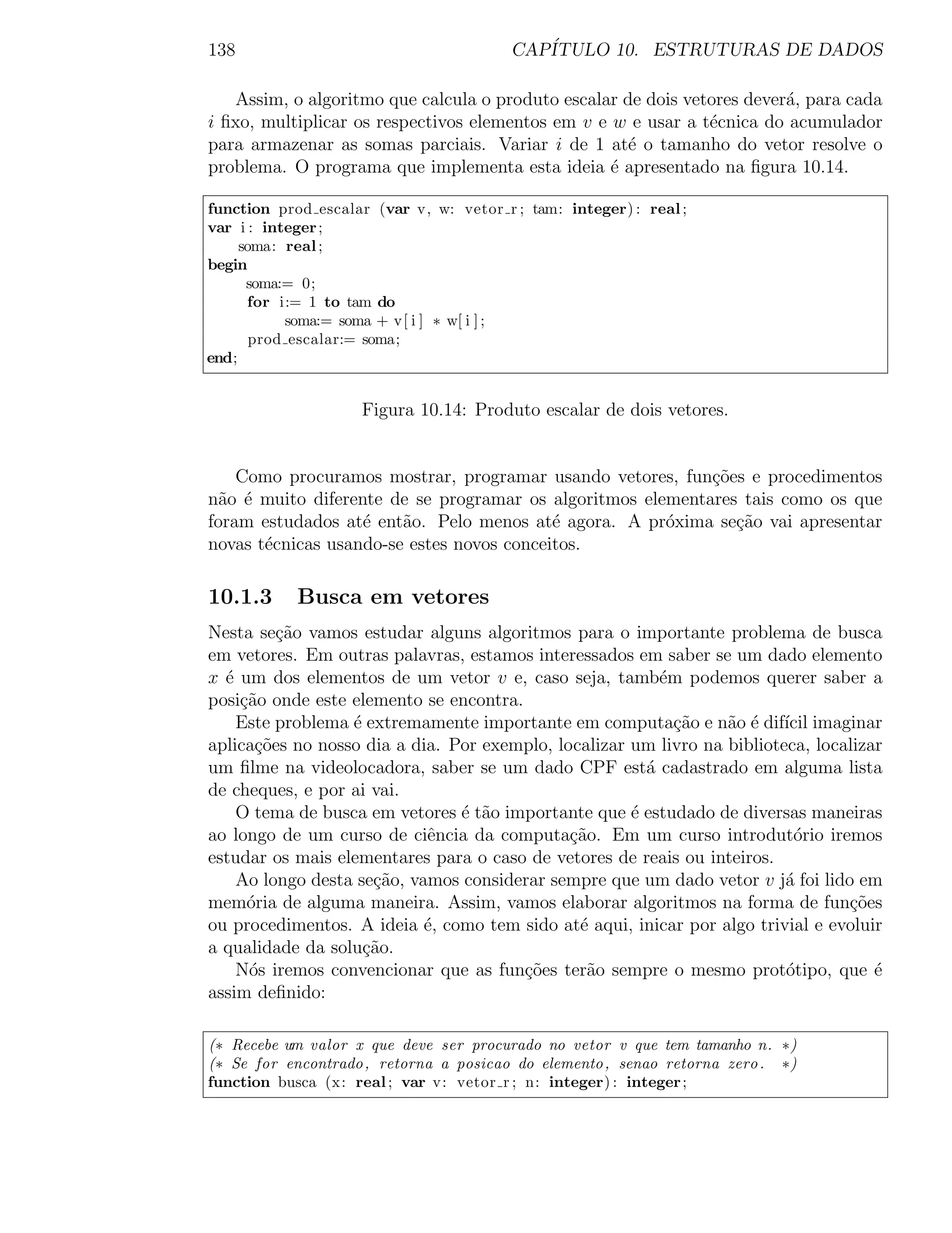 138                                      CAP´
                                            ITULO 10. ESTRUTURAS DE DADOS

   Assim, o algoritmo que calcula o produto escalar de dois vetores dever´, para cada
                                                                         a
i ﬁxo, multiplicar os respectivos elementos em v e w e usar a t´cnica do acumulador
                                                               e
para armazenar as somas parciais. Variar i de 1 at´ o tamanho do vetor resolve o
                                                     e
problema. O programa que implementa esta ideia ´ apresentado na ﬁgura 10.14.
                                                   e

function prod escalar (var v, w: vetor r ; tam: integer) : real ;
var i : integer ;
     soma: real ;
begin
      soma:= 0;
      for i:= 1 to tam do
            soma:= soma + v[ i ] ∗ w[ i ] ;
       prod escalar:= soma;
end;


                    Figura 10.14: Produto escalar de dois vetores.


    Como procuramos mostrar, programar usando vetores, fun¸˜es e procedimentos
                                                            co
n˜o ´ muito diferente de se programar os algoritmos elementares tais como os que
 a e
foram estudados at´ ent˜o. Pelo menos at´ agora. A pr´xima se¸˜o vai apresentar
                   e    a                  e           o       ca
novas t´cnicas usando-se estes novos conceitos.
       e

10.1.3      Busca em vetores
Nesta se¸ao vamos estudar alguns algoritmos para o importante problema de busca
         c˜
em vetores. Em outras palavras, estamos interessados em saber se um dado elemento
x ´ um dos elementos de um vetor v e, caso seja, tamb´m podemos querer saber a
  e                                                       e
posi¸ao onde este elemento se encontra.
    c˜
    Este problema ´ extremamente importante em computa¸ao e n˜o ´ dif´ imaginar
                  e                                         c˜    a e ıcil
aplica¸oes no nosso dia a dia. Por exemplo, localizar um livro na biblioteca, localizar
      c˜
um ﬁlme na videolocadora, saber se um dado CPF est´ cadastrado em alguma lista
                                                        a
de cheques, e por ai vai.
    O tema de busca em vetores ´ t˜o importante que ´ estudado de diversas maneiras
                                e a                   e
ao longo de um curso de ciˆncia da computa¸ao. Em um curso introdut´rio iremos
                            e                 c˜                           o
estudar os mais elementares para o caso de vetores de reais ou inteiros.
    Ao longo desta se¸˜o, vamos considerar sempre que um dado vetor v j´ foi lido em
                     ca                                                   a
mem´ria de alguma maneira. Assim, vamos elaborar algoritmos na forma de fun¸˜es
     o                                                                            co
ou procedimentos. A ideia ´, como tem sido at´ aqui, inicar por algo trivial e evoluir
                            e                  e
a qualidade da solu¸ao.
                    c˜
    N´s iremos convencionar que as fun¸˜es ter˜o sempre o mesmo prot´tipo, que ´
     o                                  co      a                         o           e
assim deﬁnido:

(∗ Recebe um valor x que deve ser procurado no vetor v que tem tamanho n. ∗)
(∗ Se for encontrado , retorna a posicao do elemento , senao retorna zero . ∗)
function busca (x: real ; var v: vetor r ; n: integer) : integer ;
 