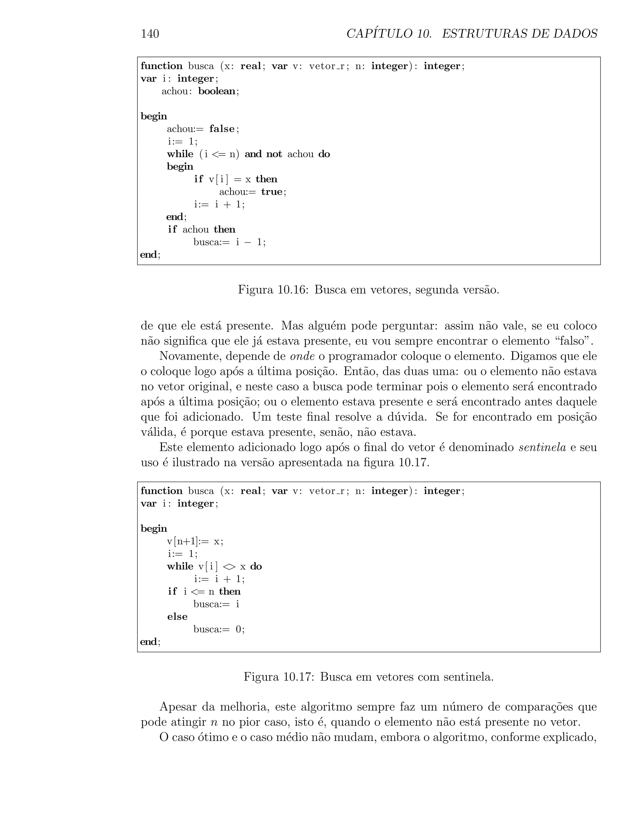 140                                      CAP´
                                            ITULO 10. ESTRUTURAS DE DADOS

function busca (x: real ; var v: vetor r ; n: integer) : integer ;
var i : integer ;
    achou : boolean;

begin
     achou:= false ;
      i:= 1;
     while ( i <= n) and not achou do
     begin
            i f v[ i ] = x then
                  achou:= true;
            i:= i + 1;
     end;
      i f achou then
            busca:= i − 1;
end;


                   Figura 10.16: Busca em vetores, segunda vers˜o.
                                                               a

de que ele est´ presente. Mas algu´m pode perguntar: assim n˜o vale, se eu coloco
              a                       e                          a
n˜o signiﬁca que ele j´ estava presente, eu vou sempre encontrar o elemento “falso”.
 a                     a
    Novamente, depende de onde o programador coloque o elemento. Digamos que ele
o coloque logo ap´s a ultima posi¸ao. Ent˜o, das duas uma: ou o elemento n˜o estava
                  o ´              c˜     a                                  a
no vetor original, e neste caso a busca pode terminar pois o elemento ser´ encontrado
                                                                         a
ap´s a ultima posi¸ao; ou o elemento estava presente e ser´ encontrado antes daquele
   o    ´           c˜                                     a
que foi adicionado. Um teste ﬁnal resolve a d´vida. Se for encontrado em posi¸˜o
                                                u                                 ca
v´lida, ´ porque estava presente, sen˜o, n˜o estava.
 a      e                               a  a
    Este elemento adicionado logo ap´s o ﬁnal do vetor ´ denominado sentinela e seu
                                        o               e
uso ´ ilustrado na vers˜o apresentada na ﬁgura 10.17.
     e                  a

function busca (x: real ; var v: vetor r ; n: integer) : integer ;
var i : integer ;

begin
     v[n+1]:= x;
      i:= 1;
     while v[ i ] < x do
                    >
             i:= i + 1;
      i f i <= n then
            busca:= i
      else
            busca:= 0;
end;


                     Figura 10.17: Busca em vetores com sentinela.

   Apesar da melhoria, este algoritmo sempre faz um n´mero de compara¸˜es que
                                                          u                 co
pode atingir n no pior caso, isto ´, quando o elemento n˜o est´ presente no vetor.
                                  e                     a     a
   O caso ´timo e o caso m´dio n˜o mudam, embora o algoritmo, conforme explicado,
          o                e      a
 