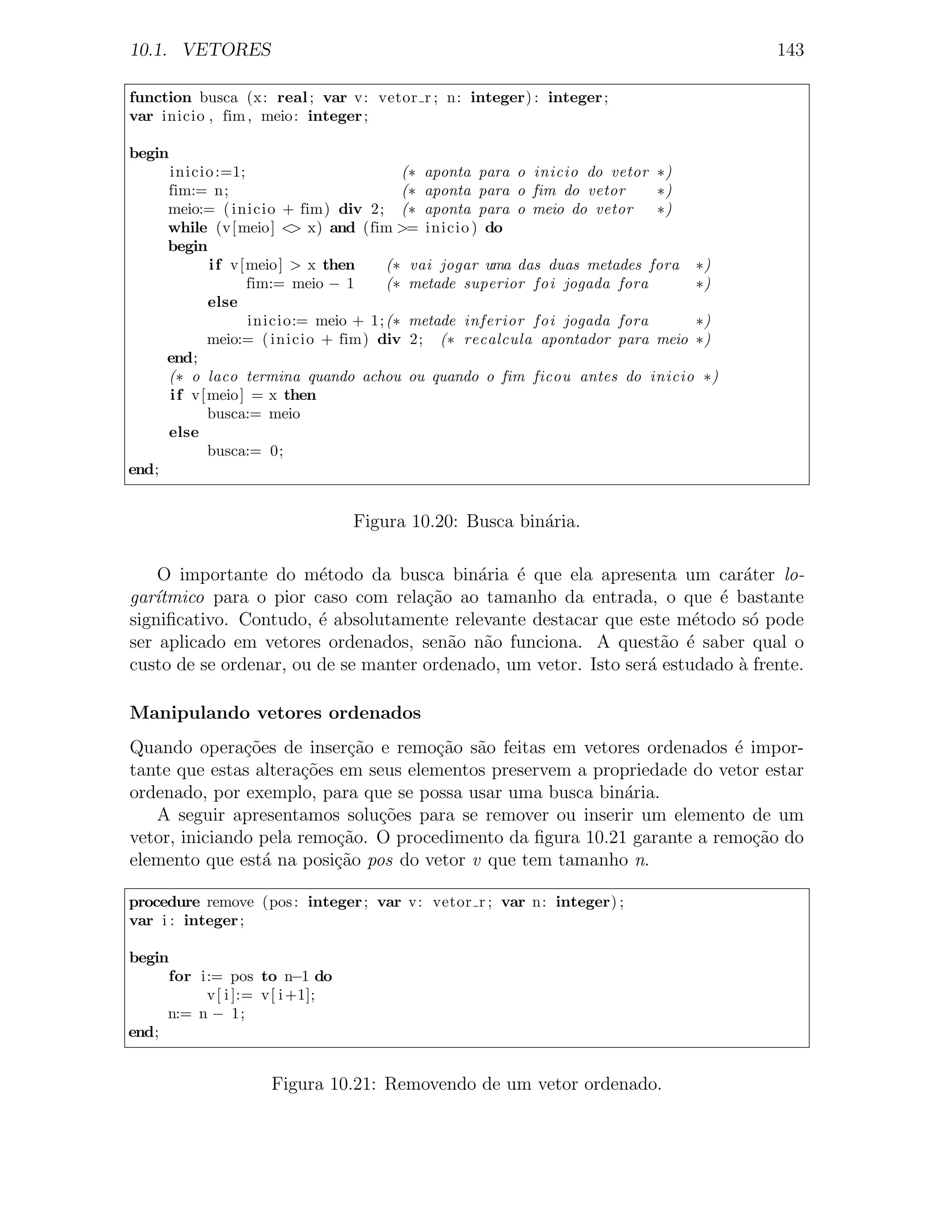 10.1. VETORES                                                                       143

function busca (x: real ; var v: vetor r ; n: integer) : integer ;
var inicio , fim , meio : integer ;

begin
       inicio :=1;                        (∗ aponta para o inicio do vetor ∗)
       fim:= n;                           (∗ aponta para o fim do vetor    ∗)
       meio:= ( inicio + fim) div 2; (∗ aponta para o meio do vetor        ∗)
       while (v[ meio ] < x) and (fim >= inicio ) do
                            >
       begin
              i f v[ meio ] > x then    (∗ vai jogar uma das duas metades fora ∗)
                     fim:= meio − 1     (∗ metade superior foi jogada fora     ∗)
              else
                     inicio:= meio + 1; (∗ metade inferior foi jogada fora     ∗)
              meio:= ( inicio + fim) div 2; (∗ recalcula apontador para meio ∗)
       end;
       (∗ o laco termina quando achou ou quando o fim ficou antes do inicio ∗)
       i f v[ meio ] = x then
              busca:= meio
       else
              busca:= 0;
end;


                                Figura 10.20: Busca bin´ria.
                                                       a

    O importante do m´todo da busca bin´ria ´ que ela apresenta um car´ter lo-
                        e                  a    e                            a
gar´
   ıtmico para o pior caso com rela¸ao ao tamanho da entrada, o que ´ bastante
                                     c˜                                   e
signiﬁcativo. Contudo, ´ absolutamente relevante destacar que este m´todo s´ pode
                        e                                              e      o
ser aplicado em vetores ordenados, sen˜o n˜o funciona. A quest˜o ´ saber qual o
                                        a a                        a e
custo de se ordenar, ou de se manter ordenado, um vetor. Isto ser´ estudado a frente.
                                                                 a          `

Manipulando vetores ordenados
Quando opera¸˜es de inser¸˜o e remo¸ao s˜o feitas em vetores ordenados ´ impor-
               co           ca        c˜ a                                e
tante que estas altera¸oes em seus elementos preservem a propriedade do vetor estar
                       c˜
ordenado, por exemplo, para que se possa usar uma busca bin´ria.
                                                             a
   A seguir apresentamos solu¸oes para se remover ou inserir um elemento de um
                               c˜
vetor, iniciando pela remo¸ao. O procedimento da ﬁgura 10.21 garante a remo¸ao do
                           c˜                                               c˜
elemento que est´ na posi¸˜o pos do vetor v que tem tamanho n.
                  a       ca

procedure remove (pos : integer ; var v: vetor r ; var n: integer) ;
var i : integer ;

begin
     for i:= pos to n−1 do
          v[ i ]:= v[ i +1];
     n:= n − 1;
end;


                     Figura 10.21: Removendo de um vetor ordenado.
 