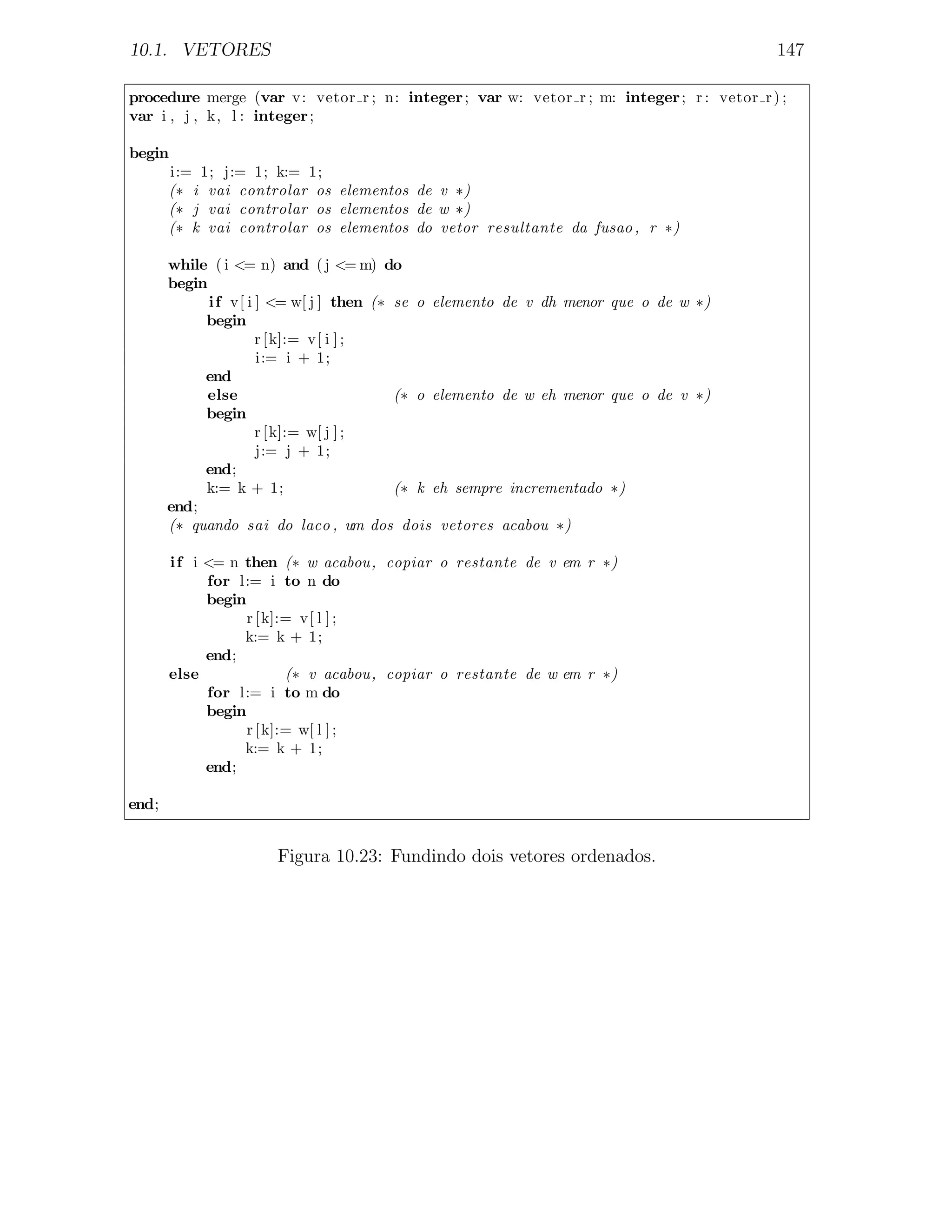 10.1. VETORES                                                                             147

procedure merge (var v: vetor r ; n: integer ; var w: vetor r ; m: integer ; r : vetor r ) ;
var i , j , k, l : integer ;

begin
       i:= 1; j:= 1; k:= 1;
       (∗ i vai controlar os elementos de v ∗)
       (∗ j vai controlar os elementos de w ∗)
       (∗ k vai controlar os elementos do vetor resultante da fusao , r ∗)

       while ( i <= n) and ( j <= m) do
       begin
             i f v[ i ] <= w[ j ] then (∗ se o elemento de v dh menor que o de w ∗)
            begin
                      r [k]:= v[ i ] ;
                      i:= i + 1;
            end
             else                         (∗ o elemento de w eh menor que o de v ∗)
            begin
                      r [k]:= w[ j ] ;
                      j:= j + 1;
            end;
            k:= k + 1;                    (∗ k eh sempre incrementado ∗)
       end;
       (∗ quando sai do laco , um dos dois vetores acabou ∗)

        i f i <= n then (∗ w acabou, copiar o restante de v em r ∗)
              for l:= i to n do
              begin
                    r [k]:= v[ l ] ;
                   k:= k + 1;
              end;
        else              (∗ v acabou, copiar o restante de w em r ∗)
              for l:= i to m do
              begin
                    r [k]:= w[ l ] ;
                   k:= k + 1;
              end;

end;


                      Figura 10.23: Fundindo dois vetores ordenados.
 