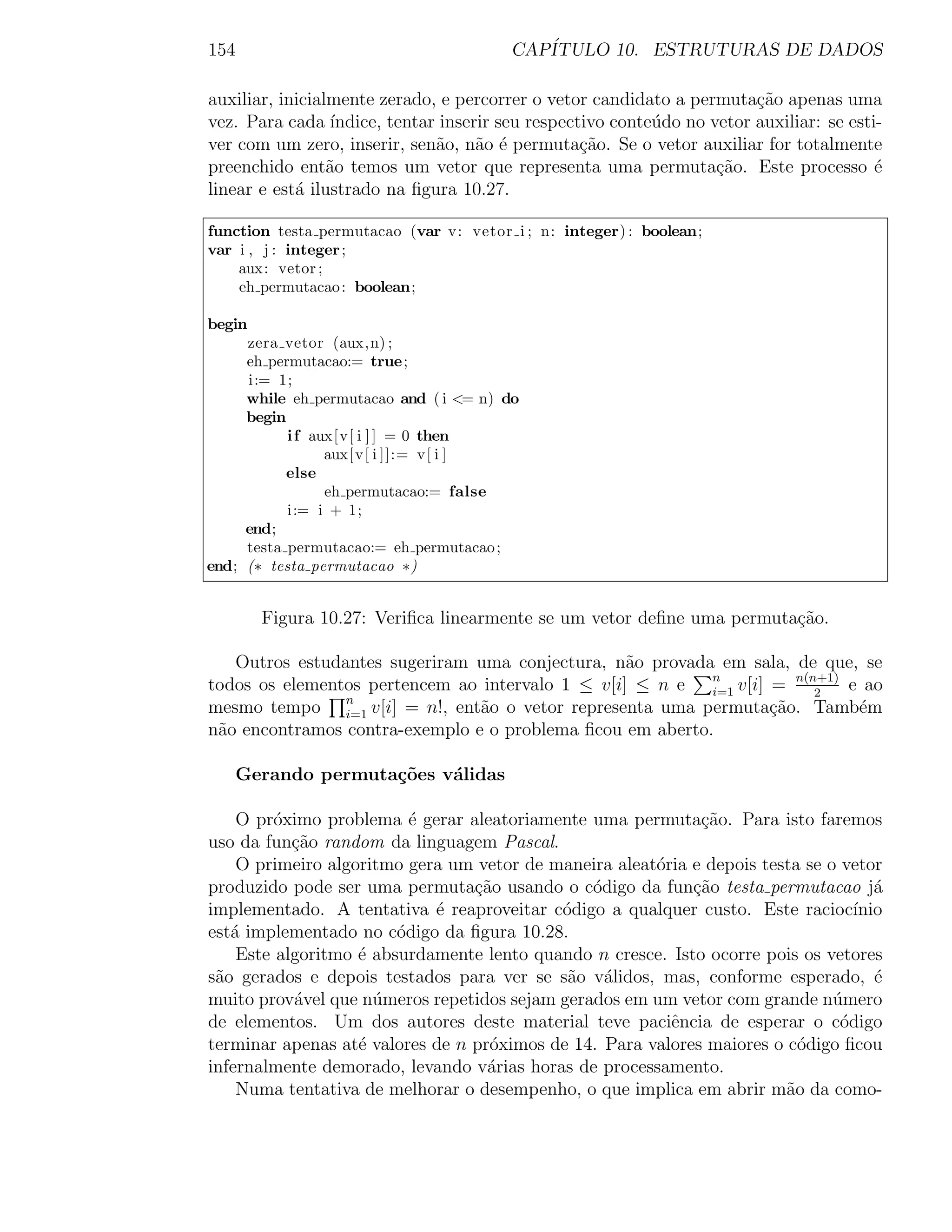 154                                     CAP´
                                           ITULO 10. ESTRUTURAS DE DADOS

auxiliar, inicialmente zerado, e percorrer o vetor candidato a permuta¸ao apenas uma
                                                                         c˜
vez. Para cada ´ ındice, tentar inserir seu respectivo conte´do no vetor auxiliar: se esti-
                                                            u
ver com um zero, inserir, sen˜o, n˜o ´ permuta¸˜o. Se o vetor auxiliar for totalmente
                               a     a e           ca
preenchido ent˜o temos um vetor que representa uma permuta¸˜o. Este processo ´
                 a                                                  ca                    e
linear e est´ ilustrado na ﬁgura 10.27.
            a

function testa permutacao (var v: vetor i ; n: integer) : boolean;
var i , j : integer ;
    aux: vetor ;
    eh permutacao : boolean;

begin
     zera vetor (aux,n) ;
     eh permutacao:= true;
     i:= 1;
     while eh permutacao and ( i <= n) do
     begin
           i f aux[v[ i ] ] = 0 then
                 aux[v[ i ]]:= v[ i ]
           else
                 eh permutacao:= false
           i:= i + 1;
     end;
     testa permutacao:= eh permutacao ;
end; (∗ testa permutacao ∗)


        Figura 10.27: Veriﬁca linearmente se um vetor deﬁne uma permuta¸ao.
                                                                       c˜

   Outros estudantes sugeriram uma conjectura, n˜o provada em sala, de que, se
                                                  a
todos os elementos pertencem ao intervalo 1 ≤ v[i] ≤ n e n v[i] = n(n+1) e ao
                                                           i=1        2
mesmo tempo n v[i] = n!, ent˜o o vetor representa uma permuta¸ao. Tamb´m
                i=1             a                               c˜         e
n˜o encontramos contra-exemplo e o problema ﬁcou em aberto.
 a

   Gerando permuta¸oes v´lidas
                  c˜    a

    O pr´ximo problema ´ gerar aleatoriamente uma permuta¸ao. Para isto faremos
         o                e                                  c˜
uso da fun¸˜o random da linguagem Pascal.
           ca
    O primeiro algoritmo gera um vetor de maneira aleat´ria e depois testa se o vetor
                                                       o
produzido pode ser uma permuta¸˜o usando o c´digo da fun¸ao testa permutacao j´
                                 ca            o            c˜                       a
implementado. A tentativa ´ reaproveitar c´digo a qualquer custo. Este racioc´
                            e              o                                      ınio
est´ implementado no c´digo da ﬁgura 10.28.
   a                    o
    Este algoritmo ´ absurdamente lento quando n cresce. Isto ocorre pois os vetores
                   e
s˜o gerados e depois testados para ver se s˜o v´lidos, mas, conforme esperado, ´
 a                                          a a                                      e
muito prov´vel que n´meros repetidos sejam gerados em um vetor com grande n´mero
           a         u                                                         u
de elementos. Um dos autores deste material teve paciˆncia de esperar o c´digo
                                                         e                      o
terminar apenas at´ valores de n pr´ximos de 14. Para valores maiores o c´digo ﬁcou
                   e               o                                      o
infernalmente demorado, levando v´rias horas de processamento.
                                   a
    Numa tentativa de melhorar o desempenho, o que implica em abrir m˜o da como-
                                                                        a
 