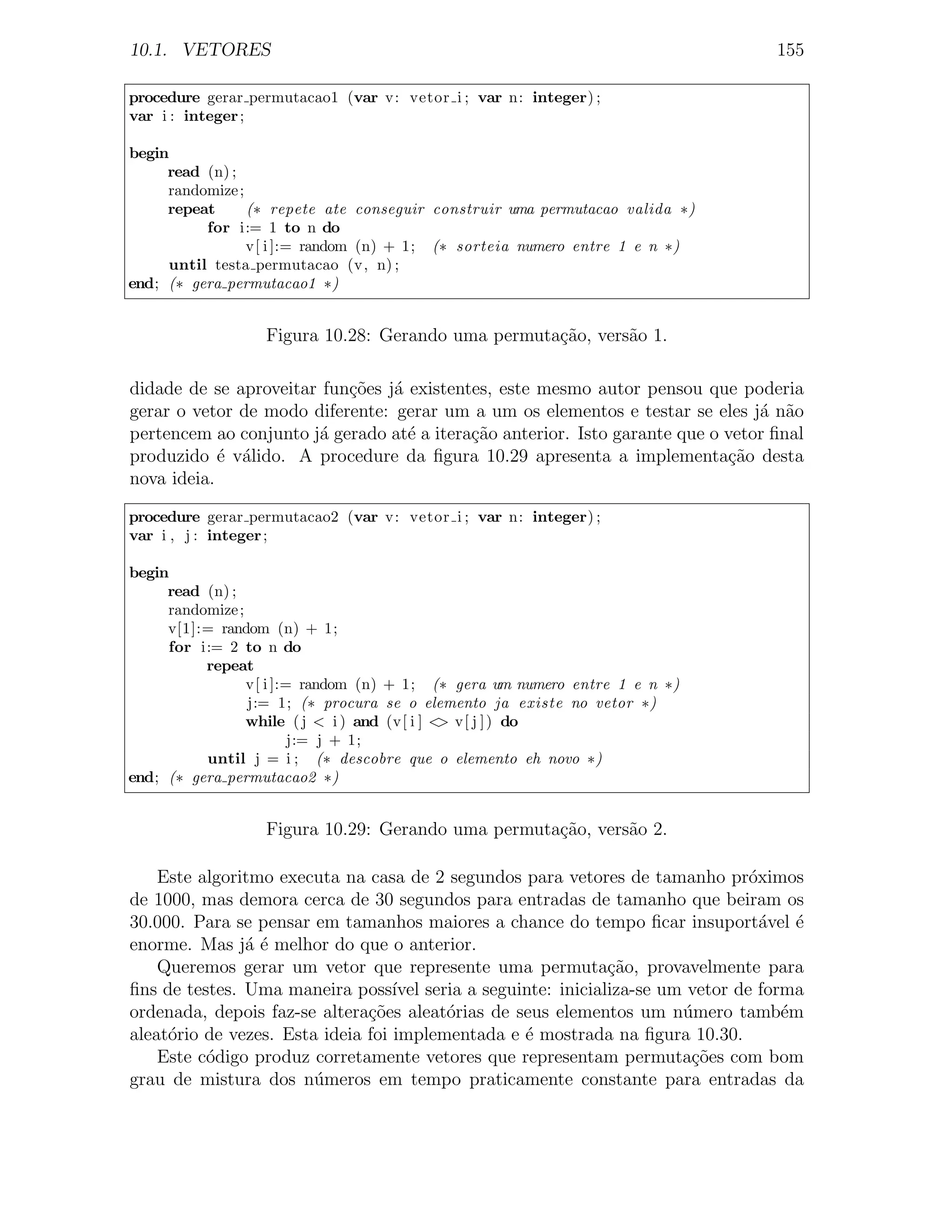 10.1. VETORES                                                                     155

procedure gerar permutacao1 (var v: vetor i ; var n: integer) ;
var i : integer ;

begin
     read (n) ;
     randomize ;
     repeat      (∗ repete ate conseguir construir uma permutacao valida ∗)
          for i:= 1 to n do
                 v[ i ]:= random (n) + 1; (∗ sorteia numero entre 1 e n ∗)
     until testa permutacao (v, n) ;
end; (∗ gera permutacao1 ∗)


                  Figura 10.28: Gerando uma permuta¸˜o, vers˜o 1.
                                                   ca       a

didade de se aproveitar fun¸oes j´ existentes, este mesmo autor pensou que poderia
                           c˜ a
gerar o vetor de modo diferente: gerar um a um os elementos e testar se eles j´ n˜o
                                                                                a a
pertencem ao conjunto j´ gerado at´ a itera¸˜o anterior. Isto garante que o vetor ﬁnal
                       a           e       ca
produzido ´ v´lido. A procedure da ﬁgura 10.29 apresenta a implementa¸˜o desta
            e a                                                             ca
nova ideia.

procedure gerar permutacao2 (var v: vetor i ; var n: integer) ;
var i , j : integer ;

begin
     read (n) ;
     randomize ;
     v[1]:= random (n) + 1;
     for i:= 2 to n do
          repeat
                 v[ i ]:= random (n) + 1; (∗ gera um numero entre 1 e n ∗)
                 j:= 1; (∗ procura se o elemento ja existe no vetor ∗)
                 while ( j < i ) and (v[ i ] < v[ j ] ) do
                                              >
                         j:= j + 1;
          until j = i ; (∗ descobre que o elemento eh novo ∗)
end; (∗ gera permutacao2 ∗)


                  Figura 10.29: Gerando uma permuta¸˜o, vers˜o 2.
                                                   ca       a

    Este algoritmo executa na casa de 2 segundos para vetores de tamanho pr´ximos
                                                                             o
de 1000, mas demora cerca de 30 segundos para entradas de tamanho que beiram os
30.000. Para se pensar em tamanhos maiores a chance do tempo ﬁcar insuport´vel ´
                                                                               a   e
enorme. Mas j´ ´ melhor do que o anterior.
               ae
    Queremos gerar um vetor que represente uma permuta¸˜o, provavelmente para
                                                            ca
ﬁns de testes. Uma maneira poss´ seria a seguinte: inicializa-se um vetor de forma
                                   ıvel
ordenada, depois faz-se altera¸˜es aleat´rias de seus elementos um n´mero tamb´m
                               co        o                          u            e
aleat´rio de vezes. Esta ideia foi implementada e ´ mostrada na ﬁgura 10.30.
     o                                            e
    Este c´digo produz corretamente vetores que representam permuta¸˜es com bom
          o                                                          co
grau de mistura dos n´meros em tempo praticamente constante para entradas da
                        u
 