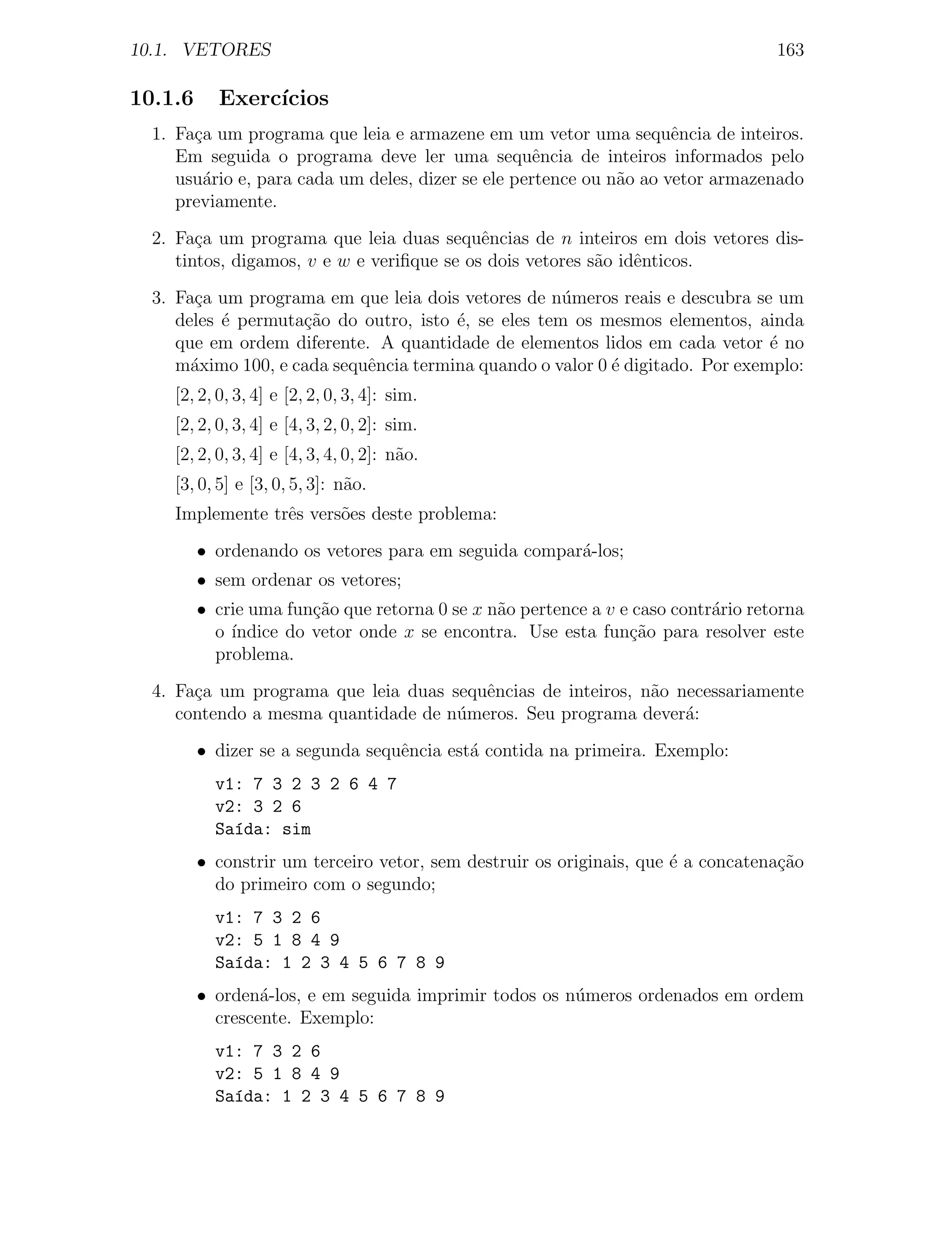 10.1. VETORES                                                                      163

10.1.6     Exerc´
                ıcios
  1. Fa¸a um programa que leia e armazene em um vetor uma sequˆncia de inteiros.
       c                                                             e
     Em seguida o programa deve ler uma sequˆncia de inteiros informados pelo
                                                    e
     usu´rio e, para cada um deles, dizer se ele pertence ou n˜o ao vetor armazenado
        a                                                     a
     previamente.
  2. Fa¸a um programa que leia duas sequˆncias de n inteiros em dois vetores dis-
        c                                   e
     tintos, digamos, v e w e veriﬁque se os dois vetores s˜o idˆnticos.
                                                           a    e
  3. Fa¸a um programa em que leia dois vetores de n´meros reais e descubra se um
       c                                             u
     deles ´ permuta¸˜o do outro, isto ´, se eles tem os mesmos elementos, ainda
           e        ca                 e
     que em ordem diferente. A quantidade de elementos lidos em cada vetor ´ noe
     m´ximo 100, e cada sequˆncia termina quando o valor 0 ´ digitado. Por exemplo:
       a                    e                              e
    [2, 2, 0, 3, 4] e [2, 2, 0, 3, 4]: sim.
    [2, 2, 0, 3, 4] e [4, 3, 2, 0, 2]: sim.
    [2, 2, 0, 3, 4] e [4, 3, 4, 0, 2]: n˜o.
                                        a
    [3, 0, 5] e [3, 0, 5, 3]: n˜o.
                               a
    Implemente trˆs vers˜es deste problema:
                 e      o
         • ordenando os vetores para em seguida compar´-los;
                                                      a
         • sem ordenar os vetores;
         • crie uma fun¸˜o que retorna 0 se x n˜o pertence a v e caso contr´rio retorna
                       ca                      a                           a
           o´ındice do vetor onde x se encontra. Use esta fun¸ao para resolver este
                                                                c˜
           problema.
  4. Fa¸a um programa que leia duas sequˆncias de inteiros, n˜o necessariamente
       c                                e                    a
     contendo a mesma quantidade de n´meros. Seu programa dever´:
                                     u                           a
         • dizer se a segunda sequˆncia est´ contida na primeira. Exemplo:
                                  e        a
           v1: 7 3 2 3 2 6 4 7
           v2: 3 2 6
           Sa´da: sim
             ı
         • constrir um terceiro vetor, sem destruir os originais, que ´ a concatena¸ao
                                                                      e            c˜
           do primeiro com o segundo;
           v1: 7 3 2 6
           v2: 5 1 8 4 9
           Sa´da: 1 2 3 4 5 6 7 8 9
             ı
         • orden´-los, e em seguida imprimir todos os n´meros ordenados em ordem
                 a                                     u
           crescente. Exemplo:
           v1: 7 3 2 6
           v2: 5 1 8 4 9
           Sa´da: 1 2 3 4 5 6 7 8 9
             ı
 