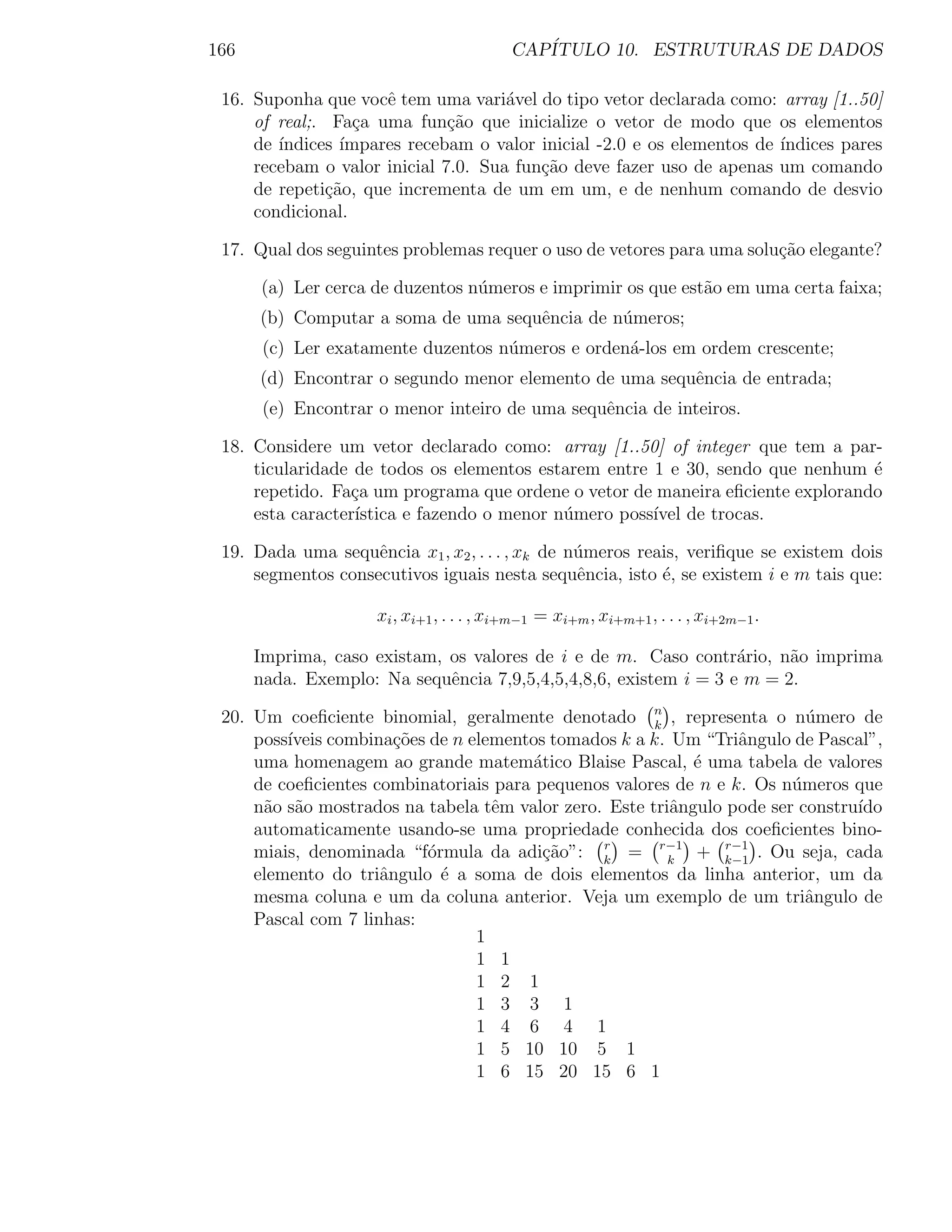 166                                       CAP´
                                             ITULO 10. ESTRUTURAS DE DADOS

 16. Suponha que vocˆ tem uma vari´vel do tipo vetor declarada como: array [1..50]
                      e              a
     of real;. Fa¸a uma fun¸ao que inicialize o vetor de modo que os elementos
                   c          c˜
     de ´
        ındices ´ımpares recebam o valor inicial -2.0 e os elementos de ´
                                                                        ındices pares
     recebam o valor inicial 7.0. Sua fun¸ao deve fazer uso de apenas um comando
                                         c˜
     de repeti¸ao, que incrementa de um em um, e de nenhum comando de desvio
               c˜
     condicional.

 17. Qual dos seguintes problemas requer o uso de vetores para uma solu¸ao elegante?
                                                                       c˜

      (a) Ler cerca de duzentos n´meros e imprimir os que est˜o em uma certa faixa;
                                 u                           a
      (b) Computar a soma de uma sequˆncia de n´meros;
                                     e         u
       (c) Ler exatamente duzentos n´meros e orden´-los em ordem crescente;
                                    u             a
      (d) Encontrar o segundo menor elemento de uma sequˆncia de entrada;
                                                        e
       (e) Encontrar o menor inteiro de uma sequˆncia de inteiros.
                                                e

 18. Considere um vetor declarado como: array [1..50] of integer que tem a par-
     ticularidade de todos os elementos estarem entre 1 e 30, sendo que nenhum ´e
     repetido. Fa¸a um programa que ordene o vetor de maneira eﬁciente explorando
                  c
     esta caracter´
                  ıstica e fazendo o menor n´mero poss´ de trocas.
                                            u         ıvel

 19. Dada uma sequˆncia x1 , x2 , . . . , xk de n´meros reais, veriﬁque se existem dois
                    e                            u
     segmentos consecutivos iguais nesta sequˆncia, isto ´, se existem i e m tais que:
                                                 e         e

                     xi , xi+1 , . . . , xi+m−1 = xi+m , xi+m+1 , . . . , xi+2m−1 .

      Imprima, caso existam, os valores de i e de m. Caso contr´rio, n˜o imprima
                                                                  a     a
      nada. Exemplo: Na sequˆncia 7,9,5,4,5,4,8,6, existem i = 3 e m = 2.
                             e

 20. Um coeﬁciente binomial, geralmente denotado n , representa o n´mero de
                                                       k
                                                                          u
     poss´
         ıveis combina¸oes de n elementos tomados k a k. Um “Triˆngulo de Pascal”,
                       c˜                                         a
     uma homenagem ao grande matem´tico Blaise Pascal, ´ uma tabela de valores
                                        a                   e
     de coeﬁcientes combinatoriais para pequenos valores de n e k. Os n´meros que
                                                                        u
     n˜o s˜o mostrados na tabela tˆm valor zero. Este triˆngulo pode ser constru´
      a a                          e                     a                      ıdo
     automaticamente usando-se uma propriedade conhecida dos coeﬁcientes bino-
     miais, denominada “f´rmula da adi¸˜o”: k = r−1 + k−1 . Ou seja, cada
                           o             ca     r
                                                         k
                                                                r−1

     elemento do triˆngulo ´ a soma de dois elementos da linha anterior, um da
                     a       e
     mesma coluna e um da coluna anterior. Veja um exemplo de um triˆngulo de
                                                                          a
     Pascal com 7 linhas:
                                 1
                                 1 1
                                 1 2 1
                                 1 3 3 1
                                 1 4 6 4 1
                                 1 5 10 10 5 1
                                 1 6 15 20 15 6 1
 