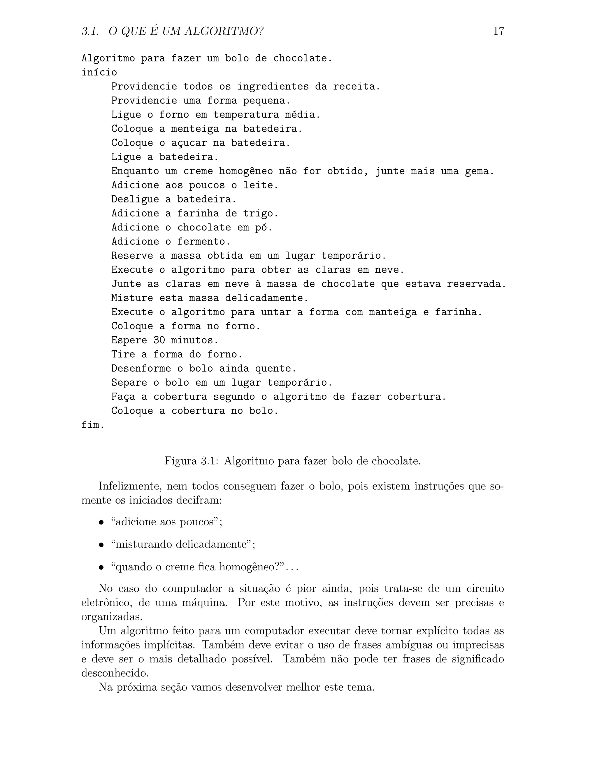 ´
3.1. O QUE E UM ALGORITMO?                                                      17

Algoritmo para fazer um bolo de chocolate.
in´cio
  ı
     Providencie todos os ingredientes da receita.
     Providencie uma forma pequena.
     Ligue o forno em temperatura m´dia.
                                    e
     Coloque a menteiga na batedeira.
     Coloque o a¸ucar na batedeira.
                c
     Ligue a batedeira.
     Enquanto um creme homog^neo n~o for obtido, junte mais uma gema.
                            e     a
     Adicione aos poucos o leite.
     Desligue a batedeira.
     Adicione a farinha de trigo.
     Adicione o chocolate em p´.
                               o
     Adicione o fermento.
     Reserve a massa obtida em um lugar tempor´rio.
                                              a
     Execute o algoritmo para obter as claras em neve.
     Junte as claras em neve a massa de chocolate que estava reservada.
                              `
     Misture esta massa delicadamente.
     Execute o algoritmo para untar a forma com manteiga e farinha.
     Coloque a forma no forno.
     Espere 30 minutos.
     Tire a forma do forno.
     Desenforme o bolo ainda quente.
     Separe o bolo em um lugar tempor´rio.
                                      a
     Fa¸a a cobertura segundo o algoritmo de fazer cobertura.
       c
     Coloque a cobertura no bolo.
fim.


                Figura 3.1: Algoritmo para fazer bolo de chocolate.

  Infelizmente, nem todos conseguem fazer o bolo, pois existem instru¸˜es que so-
                                                                     co
mente os iniciados decifram:
   • “adicione aos poucos”;
   • “misturando delicadamente”;
   • “quando o creme ﬁca homogˆneo?”. . .
                              e
    No caso do computador a situa¸ao ´ pior ainda, pois trata-se de um circuito
                                   c˜ e
eletrˆnico, de uma m´quina. Por este motivo, as instru¸oes devem ser precisas e
     o                 a                                 c˜
organizadas.
    Um algoritmo feito para um computador executar deve tornar expl´ ıcito todas as
informa¸oes impl´
        c˜       ıcitas. Tamb´m deve evitar o uso de frases amb´
                             e                                 ıguas ou imprecisas
e deve ser o mais detalhado poss´ıvel. Tamb´m n˜o pode ter frases de signiﬁcado
                                             e    a
desconhecido.
    Na pr´xima se¸ao vamos desenvolver melhor este tema.
          o       c˜
 