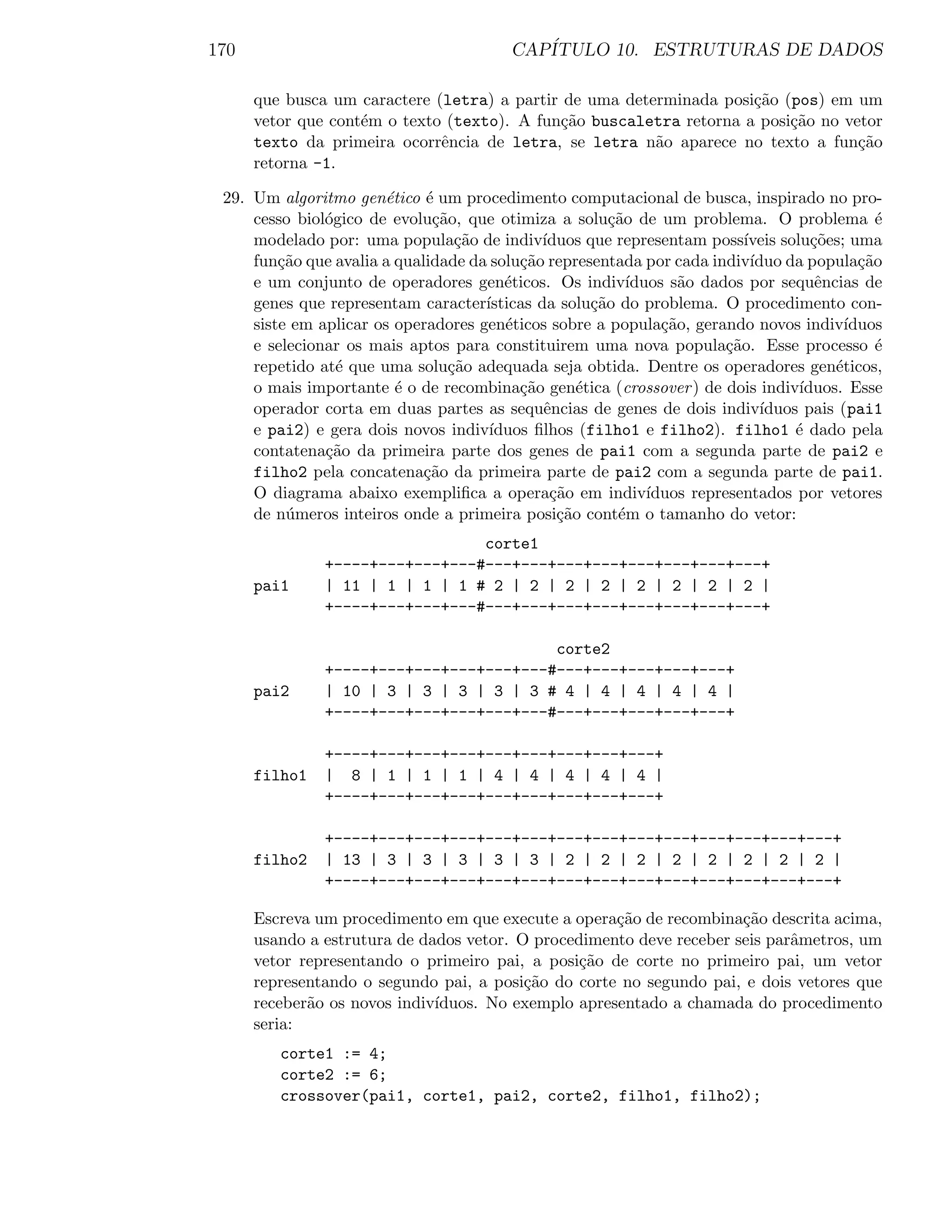 170                                        CAP´
                                              ITULO 10. ESTRUTURAS DE DADOS

      que busca um caractere (letra) a partir de uma determinada posi¸˜o (pos) em um
                                                                     ca
      vetor que cont´m o texto (texto). A fun¸˜o buscaletra retorna a posi¸˜o no vetor
                    e                        ca                           ca
      texto da primeira ocorrˆncia de letra, se letra n˜o aparece no texto a fun¸˜o
                              e                          a                         ca
      retorna -1.

 29. Um algoritmo gen´tico ´ um procedimento computacional de busca, inspirado no pro-
                       e     e
     cesso biol´gico de evolu¸˜o, que otimiza a solu¸˜o de um problema. O problema ´
               o              ca                        ca                                       e
     modelado por: uma popula¸˜o de indiv´
                                 ca           ıduos que representam poss´   ıveis solu¸˜es; uma
                                                                                       co
     fun¸˜o que avalia a qualidade da solu¸˜o representada por cada indiv´
         ca                               ca                                 ıduo da popula¸˜oca
     e um conjunto de operadores gen´ticos. Os indiv´
                                        e                  ıduos s˜o dados por sequˆncias de
                                                                   a                    e
     genes que representam caracter´ ısticas da solu¸˜o do problema. O procedimento con-
                                                     ca
     siste em aplicar os operadores gen´ticos sobre a popula¸˜o, gerando novos indiv´
                                        e                       ca                          ıduos
     e selecionar os mais aptos para constituirem uma nova popula¸˜o. Esse processo ´
                                                                         ca                      e
     repetido at´ que uma solu¸˜o adequada seja obtida. Dentre os operadores gen´ticos,
                 e              ca                                                        e
     o mais importante ´ o de recombina¸˜o gen´tica (crossover ) de dois indiv´
                         e                ca       e                                 ıduos. Esse
     operador corta em duas partes as sequˆncias de genes de dois indiv´
                                              e                                ıduos pais (pai1
     e pai2) e gera dois novos indiv´ ıduos ﬁlhos (filho1 e filho2). filho1 ´ dado pela
                                                                                    e
     contatena¸˜o da primeira parte dos genes de pai1 com a segunda parte de pai2 e
               ca
     filho2 pela concatena¸˜o da primeira parte de pai2 com a segunda parte de pai1.
                             ca
     O diagrama abaixo exempliﬁca a opera¸˜o em indiv´
                                               ca             ıduos representados por vetores
     de n´meros inteiros onde a primeira posi¸˜o cont´m o tamanho do vetor:
          u                                     ca       e
                                 corte1
               +----+---+---+---#---+---+---+---+---+---+---+---+
      pai1     | 11 | 1 | 1 | 1 # 2 | 2 | 2 | 2 | 2 | 2 | 2 | 2 |
               +----+---+---+---#---+---+---+---+---+---+---+---+

                                         corte2
               +----+---+---+---+---+---#---+---+---+---+---+
      pai2     | 10 | 3 | 3 | 3 | 3 | 3 # 4 | 4 | 4 | 4 | 4 |
               +----+---+---+---+---+---#---+---+---+---+---+

               +----+---+---+---+---+---+---+---+---+
      filho1   | 8 | 1 | 1 | 1 | 4 | 4 | 4 | 4 | 4 |
               +----+---+---+---+---+---+---+---+---+

               +----+---+---+---+---+---+---+---+---+---+---+---+---+---+
      filho2   | 13 | 3 | 3 | 3 | 3 | 3 | 2 | 2 | 2 | 2 | 2 | 2 | 2 | 2 |
               +----+---+---+---+---+---+---+---+---+---+---+---+---+---+

      Escreva um procedimento em que execute a opera¸˜o de recombina¸˜o descrita acima,
                                                     ca               ca
      usando a estrutura de dados vetor. O procedimento deve receber seis parˆmetros, um
                                                                             a
      vetor representando o primeiro pai, a posi¸˜o de corte no primeiro pai, um vetor
                                                 ca
      representando o segundo pai, a posi¸˜o do corte no segundo pai, e dois vetores que
                                          ca
      receber˜o os novos indiv´
             a                ıduos. No exemplo apresentado a chamada do procedimento
      seria:
         corte1 := 4;
         corte2 := 6;
         crossover(pai1, corte1, pai2, corte2, filho1, filho2);
 