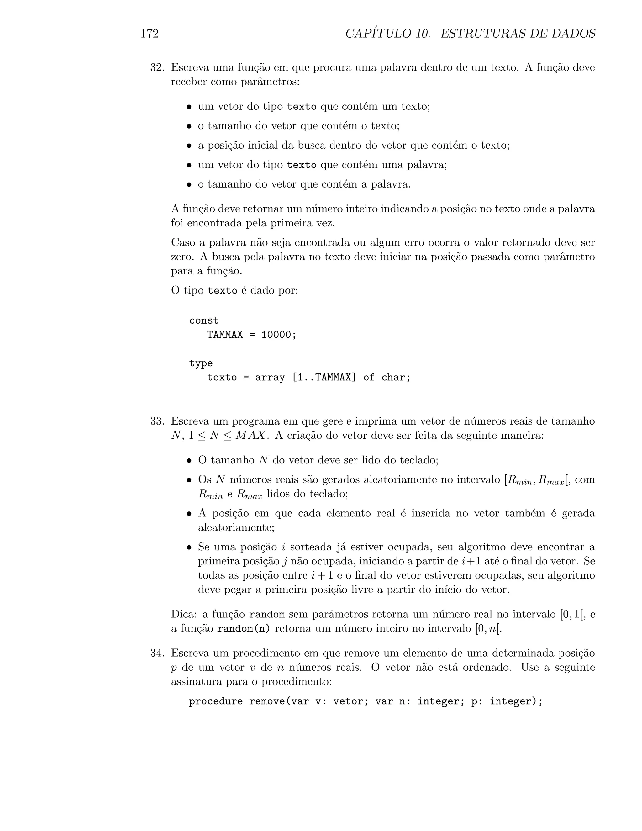 172                                      CAP´
                                            ITULO 10. ESTRUTURAS DE DADOS

 32. Escreva uma fun¸˜o em que procura uma palavra dentro de um texto. A fun¸˜o deve
                    ca                                                      ca
     receber como parˆmetros:
                     a

         • um vetor do tipo texto que cont´m um texto;
                                          e
         • o tamanho do vetor que cont´m o texto;
                                      e
         • a posi¸˜o inicial da busca dentro do vetor que cont´m o texto;
                 ca                                           e
         • um vetor do tipo texto que cont´m uma palavra;
                                          e
         • o tamanho do vetor que cont´m a palavra.
                                      e

      A fun¸˜o deve retornar um n´mero inteiro indicando a posi¸˜o no texto onde a palavra
            ca                    u                            ca
      foi encontrada pela primeira vez.
      Caso a palavra n˜o seja encontrada ou algum erro ocorra o valor retornado deve ser
                      a
      zero. A busca pela palavra no texto deve iniciar na posi¸˜o passada como parˆmetro
                                                              ca                  a
      para a fun¸˜o.
                ca
      O tipo texto ´ dado por:
                   e

         const
            TAMMAX = 10000;

         type
            texto = array [1..TAMMAX] of char;


 33. Escreva um programa em que gere e imprima um vetor de n´meros reais de tamanho
                                                               u
     N , 1 ≤ N ≤ M AX. A cria¸˜o do vetor deve ser feita da seguinte maneira:
                             ca

         • O tamanho N do vetor deve ser lido do teclado;
         • Os N n´meros reais s˜o gerados aleatoriamente no intervalo [Rmin , Rmax [, com
                  u            a
           Rmin e Rmax lidos do teclado;
         • A posi¸˜o em que cada elemento real ´ inserida no vetor tamb´m ´ gerada
                  ca                           e                       e e
           aleatoriamente;
         • Se uma posi¸ao i sorteada j´ estiver ocupada, seu algoritmo deve encontrar a
                       c˜                a
           primeira posi¸˜o j n˜o ocupada, iniciando a partir de i+1 at´ o ﬁnal do vetor. Se
                        ca     a                                       e
           todas as posi¸˜o entre i + 1 e o ﬁnal do vetor estiverem ocupadas, seu algoritmo
                        ca
           deve pegar a primeira posi¸˜o livre a partir do in´ do vetor.
                                       ca                      ıcio

      Dica: a fun¸˜o random sem parˆmetros retorna um n´mero real no intervalo [0, 1[, e
                 ca                a                    u
      a fun¸˜o random(n) retorna um n´mero inteiro no intervalo [0, n[.
           ca                        u

 34. Escreva um procedimento em que remove um elemento de uma determinada posi¸˜o
                                                                               ca
     p de um vetor v de n n´meros reais. O vetor n˜o est´ ordenado. Use a seguinte
                             u                    a     a
     assinatura para o procedimento:
         procedure remove(var v: vetor; var n: integer; p: integer);
 