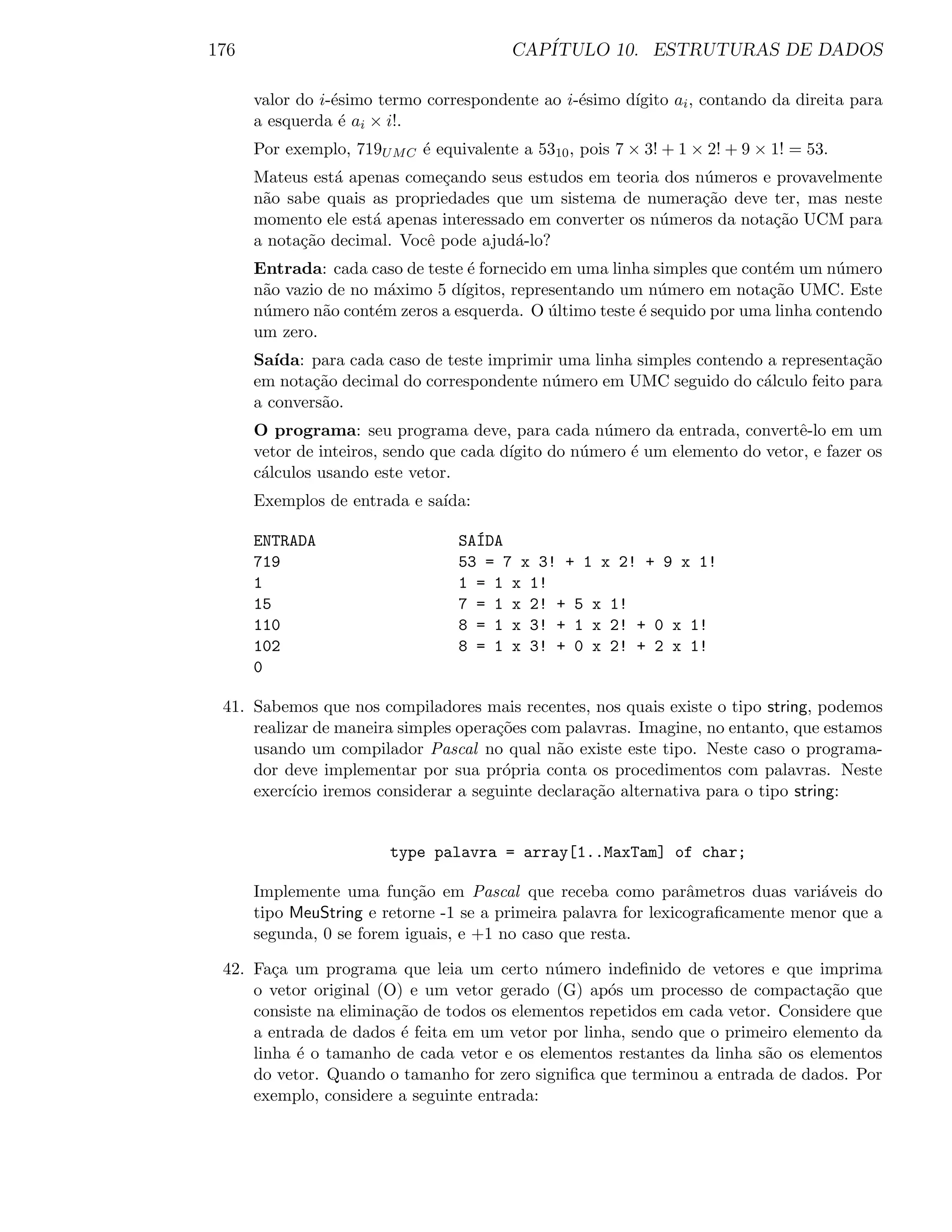 176                                      CAP´
                                            ITULO 10. ESTRUTURAS DE DADOS

      valor do i-´simo termo correspondente ao i-´simo d´
                 e                               e      ıgito ai , contando da direita para
      a esquerda ´ ai × i!.
                  e
      Por exemplo, 719U M C ´ equivalente a 5310 , pois 7 × 3! + 1 × 2! + 9 × 1! = 53.
                            e
      Mateus est´ apenas come¸ando seus estudos em teoria dos n´meros e provavelmente
                a             c                                 u
      n˜o sabe quais as propriedades que um sistema de numera¸˜o deve ter, mas neste
       a                                                        ca
      momento ele est´ apenas interessado em converter os n´meros da nota¸˜o UCM para
                     a                                     u             ca
      a nota¸˜o decimal. Vocˆ pode ajud´-lo?
            ca              e           a
      Entrada: cada caso de teste ´ fornecido em uma linha simples que cont´m um n´mero
                                  e                                        e       u
      n˜o vazio de no m´ximo 5 d´
       a                a        ıgitos, representando um n´mero em nota¸˜o UMC. Este
                                                            u             ca
      n´mero n˜o cont´m zeros a esquerda. O ultimo teste ´ sequido por uma linha contendo
       u       a      e                       ´          e
      um zero.
      Sa´ıda: para cada caso de teste imprimir uma linha simples contendo a representa¸˜o
                                                                                      ca
      em nota¸˜o decimal do correspondente n´mero em UMC seguido do c´lculo feito para
              ca                              u                          a
      a convers˜o.
               a
      O programa: seu programa deve, para cada n´mero da entrada, convertˆ-lo em um
                                                     u                        e
      vetor de inteiros, sendo que cada d´
                                         ıgito do n´mero ´ um elemento do vetor, e fazer os
                                                   u     e
      c´lculos usando este vetor.
       a
      Exemplos de entrada e sa´
                              ıda:

      ENTRADA                       ´
                                  SAIDA
      719                         53 = 7 x 3! + 1 x 2! + 9 x 1!
      1                           1 = 1 x 1!
      15                          7 = 1 x 2! + 5 x 1!
      110                         8 = 1 x 3! + 1 x 2! + 0 x 1!
      102                         8 = 1 x 3! + 0 x 2! + 2 x 1!
      0

 41. Sabemos que nos compiladores mais recentes, nos quais existe o tipo string, podemos
     realizar de maneira simples opera¸˜es com palavras. Imagine, no entanto, que estamos
                                      co
     usando um compilador Pascal no qual n˜o existe este tipo. Neste caso o programa-
                                              a
     dor deve implementar por sua pr´pria conta os procedimentos com palavras. Neste
                                       o
     exerc´ iremos considerar a seguinte declara¸˜o alternativa para o tipo string:
           ıcio                                   ca


                        type palavra = array[1..MaxTam] of char;

      Implemente uma fun¸˜o em Pascal que receba como parˆmetros duas vari´veis do
                           ca                                    a               a
      tipo MeuString e retorne -1 se a primeira palavra for lexicograﬁcamente menor que a
      segunda, 0 se forem iguais, e +1 no caso que resta.

 42. Fa¸a um programa que leia um certo n´mero indeﬁnido de vetores e que imprima
        c                                    u
     o vetor original (O) e um vetor gerado (G) ap´s um processo de compacta¸˜o que
                                                    o                            ca
     consiste na elimina¸˜o de todos os elementos repetidos em cada vetor. Considere que
                        ca
     a entrada de dados ´ feita em um vetor por linha, sendo que o primeiro elemento da
                         e
     linha ´ o tamanho de cada vetor e os elementos restantes da linha s˜o os elementos
           e                                                             a
     do vetor. Quando o tamanho for zero signiﬁca que terminou a entrada de dados. Por
     exemplo, considere a seguinte entrada:
 