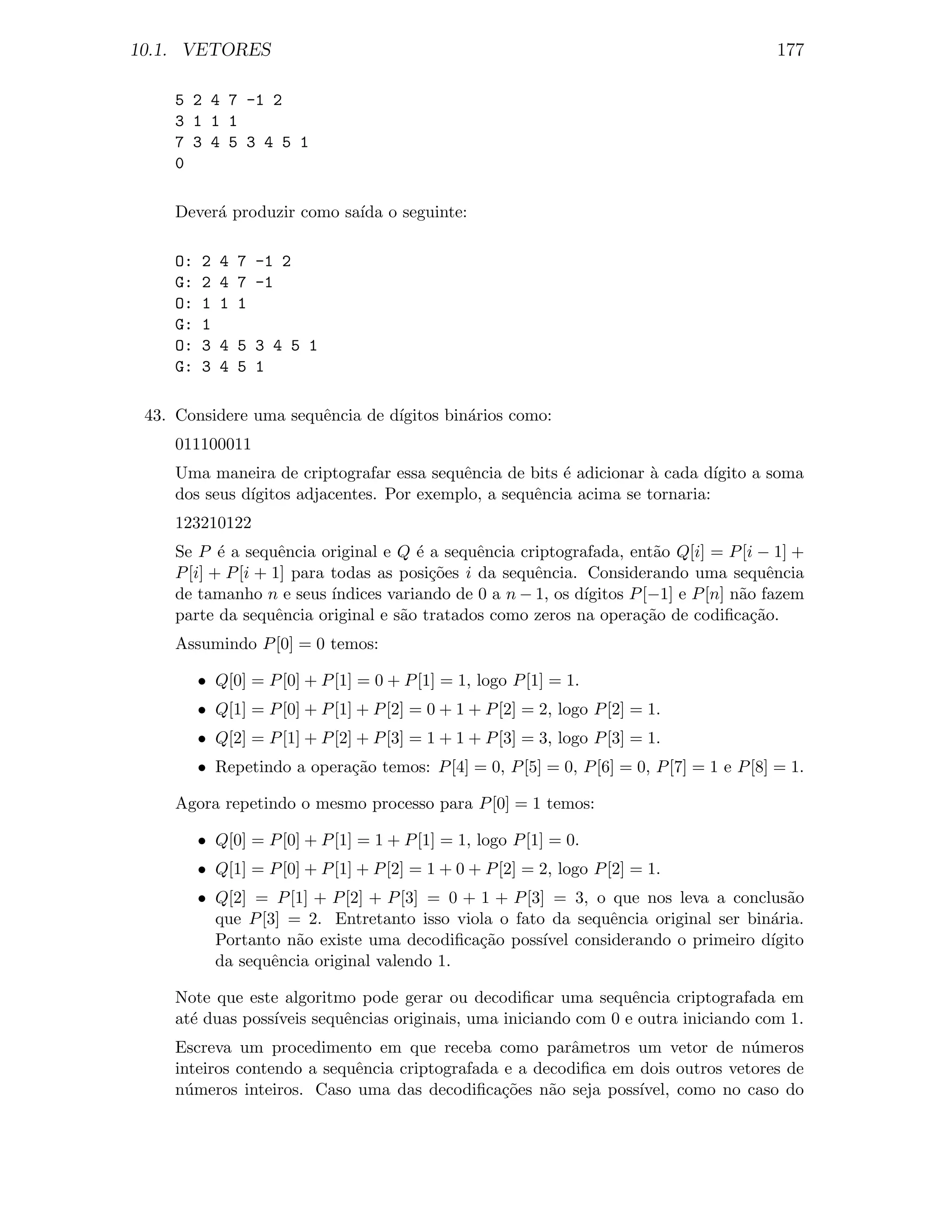 10.1. VETORES                                                                              177

     5 2 4 7 -1 2
     3 1 1 1
     7 3 4 5 3 4 5 1
     0

     Dever´ produzir como sa´ o seguinte:
          a                 ıda

     O:   2   4 7 -1 2
     G:   2   4 7 -1
     O:   1   1 1
     G:   1
     O:   3   4 5 3 4 5 1
     G:   3   4 5 1

 43. Considere uma sequˆncia de d´
                       e         ıgitos bin´rios como:
                                           a
     011100011
     Uma maneira de criptografar essa sequˆncia de bits ´ adicionar ` cada d´
                                           e             e           a        ıgito a soma
     dos seus d´
               ıgitos adjacentes. Por exemplo, a sequˆncia acima se tornaria:
                                                     e
     123210122
     Se P ´ a sequˆncia original e Q ´ a sequˆncia criptografada, ent˜o Q[i] = P [i − 1] +
            e        e                  e       e                         a
     P [i] + P [i + 1] para todas as posi¸˜es i da sequˆncia. Considerando uma sequˆncia
                                          co            e                                  e
     de tamanho n e seus ´  ındices variando de 0 a n − 1, os d´
                                                               ıgitos P [−1] e P [n] n˜o fazem
                                                                                      a
     parte da sequˆncia original e s˜o tratados como zeros na opera¸˜o de codiﬁca¸˜o.
                     e                a                                 ca              ca
     Assumindo P [0] = 0 temos:

          • Q[0] = P [0] + P [1] = 0 + P [1] = 1, logo P [1] = 1.
          • Q[1] = P [0] + P [1] + P [2] = 0 + 1 + P [2] = 2, logo P [2] = 1.
          • Q[2] = P [1] + P [2] + P [3] = 1 + 1 + P [3] = 3, logo P [3] = 1.
          • Repetindo a opera¸˜o temos: P [4] = 0, P [5] = 0, P [6] = 0, P [7] = 1 e P [8] = 1.
                             ca

     Agora repetindo o mesmo processo para P [0] = 1 temos:

          • Q[0] = P [0] + P [1] = 1 + P [1] = 1, logo P [1] = 0.
          • Q[1] = P [0] + P [1] + P [2] = 1 + 0 + P [2] = 2, logo P [2] = 1.
          • Q[2] = P [1] + P [2] + P [3] = 0 + 1 + P [3] = 3, o que nos leva a conclus˜oa
            que P [3] = 2. Entretanto isso viola o fato da sequˆncia original ser bin´ria.
                                                                e                    a
            Portanto n˜o existe uma decodiﬁca¸˜o poss´ considerando o primeiro d´
                       a                       ca       ıvel                         ıgito
            da sequˆncia original valendo 1.
                    e

     Note que este algoritmo pode gerar ou decodiﬁcar uma sequˆncia criptografada em
                                                                   e
     at´ duas poss´
       e          ıveis sequˆncias originais, uma iniciando com 0 e outra iniciando com 1.
                            e
     Escreva um procedimento em que receba como parˆmetros um vetor de n´meros
                                                         a                       u
     inteiros contendo a sequˆncia criptografada e a decodiﬁca em dois outros vetores de
                             e
     n´meros inteiros. Caso uma das decodiﬁca¸˜es n˜o seja poss´
       u                                         co    a          ıvel, como no caso do
 