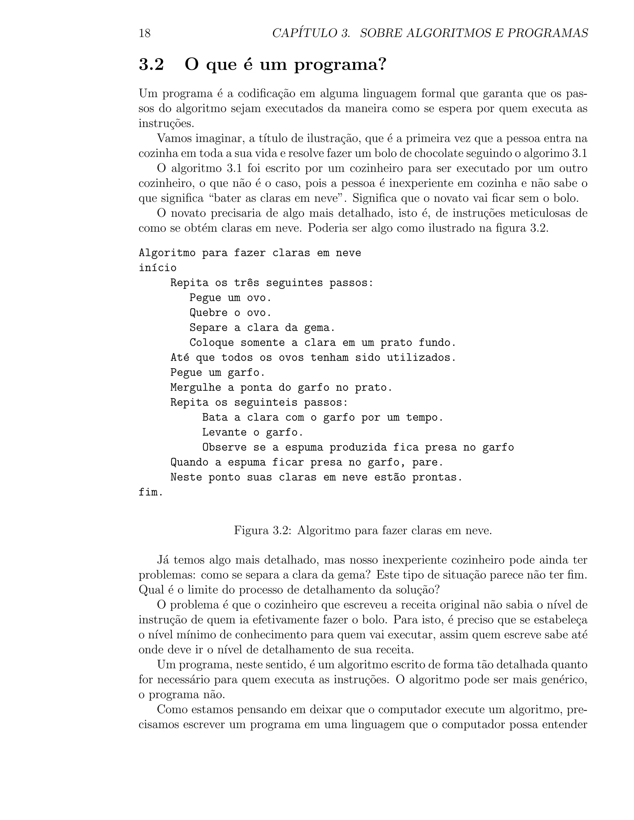 18                        CAP´
                             ITULO 3. SOBRE ALGORITMOS E PROGRAMAS

3.2     O que ´ um programa?
              e
Um programa ´ a codiﬁca¸ao em alguma linguagem formal que garanta que os pas-
               e           c˜
sos do algoritmo sejam executados da maneira como se espera por quem executa as
instru¸oes.
      c˜
    Vamos imaginar, a t´ıtulo de ilustra¸ao, que ´ a primeira vez que a pessoa entra na
                                        c˜       e
cozinha em toda a sua vida e resolve fazer um bolo de chocolate seguindo o algorimo 3.1
    O algoritmo 3.1 foi escrito por um cozinheiro para ser executado por um outro
cozinheiro, o que n˜o ´ o caso, pois a pessoa ´ inexperiente em cozinha e n˜o sabe o
                   a e                         e                              a
que signiﬁca “bater as claras em neve”. Signiﬁca que o novato vai ﬁcar sem o bolo.
    O novato precisaria de algo mais detalhado, isto ´, de instru¸˜es meticulosas de
                                                        e          co
como se obt´m claras em neve. Poderia ser algo como ilustrado na ﬁgura 3.2.
            e
Algoritmo para fazer claras em neve
in´cio
  ı
     Repita os tr^s seguintes passos:
                  e
         Pegue um ovo.
         Quebre o ovo.
         Separe a clara da gema.
         Coloque somente a clara em um prato fundo.
     At´ que todos os ovos tenham sido utilizados.
       e
     Pegue um garfo.
     Mergulhe a ponta do garfo no prato.
     Repita os seguinteis passos:
           Bata a clara com o garfo por um tempo.
           Levante o garfo.
           Observe se a espuma produzida fica presa no garfo
     Quando a espuma ficar presa no garfo, pare.
     Neste ponto suas claras em neve est~o prontas.
                                         a
fim.


                  Figura 3.2: Algoritmo para fazer claras em neve.

    J´ temos algo mais detalhado, mas nosso inexperiente cozinheiro pode ainda ter
     a
problemas: como se separa a clara da gema? Este tipo de situa¸ao parece n˜o ter ﬁm.
                                                               c˜           a
Qual ´ o limite do processo de detalhamento da solu¸ao?
      e                                             c˜
    O problema ´ que o cozinheiro que escreveu a receita original n˜o sabia o n´ de
                e                                                   a           ıvel
instru¸ao de quem ia efetivamente fazer o bolo. Para isto, ´ preciso que se estabele¸a
       c˜                                                  e                         c
o n´ m´
   ıvel ınimo de conhecimento para quem vai executar, assim quem escreve sabe at´      e
onde deve ir o n´ de detalhamento de sua receita.
                 ıvel
    Um programa, neste sentido, ´ um algoritmo escrito de forma t˜o detalhada quanto
                                e                                 a
for necess´rio para quem executa as instru¸oes. O algoritmo pode ser mais gen´rico,
          a                               c˜                                     e
o programa n˜o.
              a
    Como estamos pensando em deixar que o computador execute um algoritmo, pre-
cisamos escrever um programa em uma linguagem que o computador possa entender
 