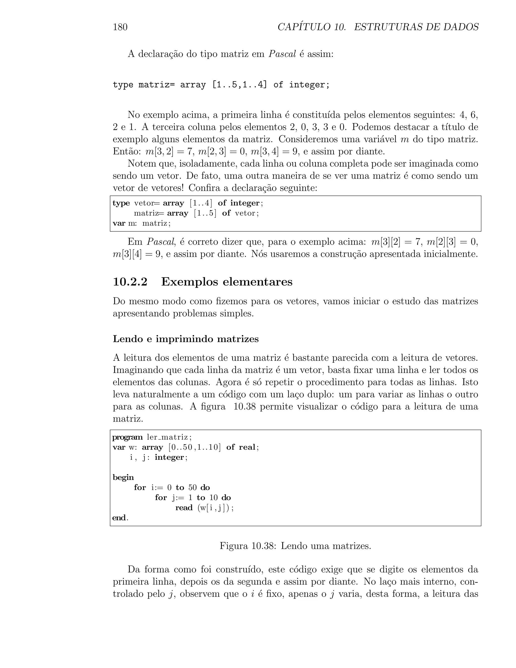 180                                                CAP´
                                                      ITULO 10. ESTRUTURAS DE DADOS

     A declara¸ao do tipo matriz em Pascal ´ assim:
              c˜                           e


type matriz= array [1..5,1..4] of integer;


    No exemplo acima, a primeira linha ´ constitu´ pelos elementos seguintes: 4, 6,
                                         e          ıda
2 e 1. A terceira coluna pelos elementos 2, 0, 3, 3 e 0. Podemos destacar a t´
                                                                             ıtulo de
exemplo alguns elementos da matriz. Consideremos uma vari´vel m do tipo matriz.
                                                               a
Ent˜o: m[3, 2] = 7, m[2, 3] = 0, m[3, 4] = 9, e assim por diante.
    a
    Notem que, isoladamente, cada linha ou coluna completa pode ser imaginada como
sendo um vetor. De fato, uma outra maneira de se ver uma matriz ´ como sendo um
                                                                   e
vetor de vetores! Conﬁra a declara¸ao seguinte:
                                   c˜
type vetor= array [ 1 . . 4 ] of integer ;
     matriz= array [ 1 . . 5 ] of vetor ;
var m: matriz ;

   Em Pascal, ´ correto dizer que, para o exemplo acima: m[3][2] = 7, m[2][3] = 0,
                e
m[3][4] = 9, e assim por diante. N´s usaremos a constru¸ao apresentada inicialmente.
                                  o                    c˜

10.2.2          Exemplos elementares
Do mesmo modo como ﬁzemos para os vetores, vamos iniciar o estudo das matrizes
apresentando problemas simples.

Lendo e imprimindo matrizes
A leitura dos elementos de uma matriz ´ bastante parecida com a leitura de vetores.
                                      e
Imaginando que cada linha da matriz ´ um vetor, basta ﬁxar uma linha e ler todos os
                                    e
elementos das colunas. Agora ´ s´ repetir o procedimento para todas as linhas. Isto
                             e o
leva naturalmente a um c´digo com um la¸o duplo: um para variar as linhas o outro
                         o               c
para as colunas. A ﬁgura 10.38 permite visualizar o c´digo para a leitura de uma
                                                      o
matriz.
program ler matriz ;
var w: array [ 0 . . 5 0 , 1 . . 1 0 ] of real ;
     i , j : integer ;

begin
     for i:= 0 to 50 do
          for j:= 1 to 10 do
               read (w[ i , j ] ) ;
end.


                                   Figura 10.38: Lendo uma matrizes.

    Da forma como foi constru´ ıdo, este c´digo exige que se digite os elementos da
                                          o
primeira linha, depois os da segunda e assim por diante. No la¸o mais interno, con-
                                                               c
trolado pelo j, observem que o i ´ ﬁxo, apenas o j varia, desta forma, a leitura das
                                 e
 