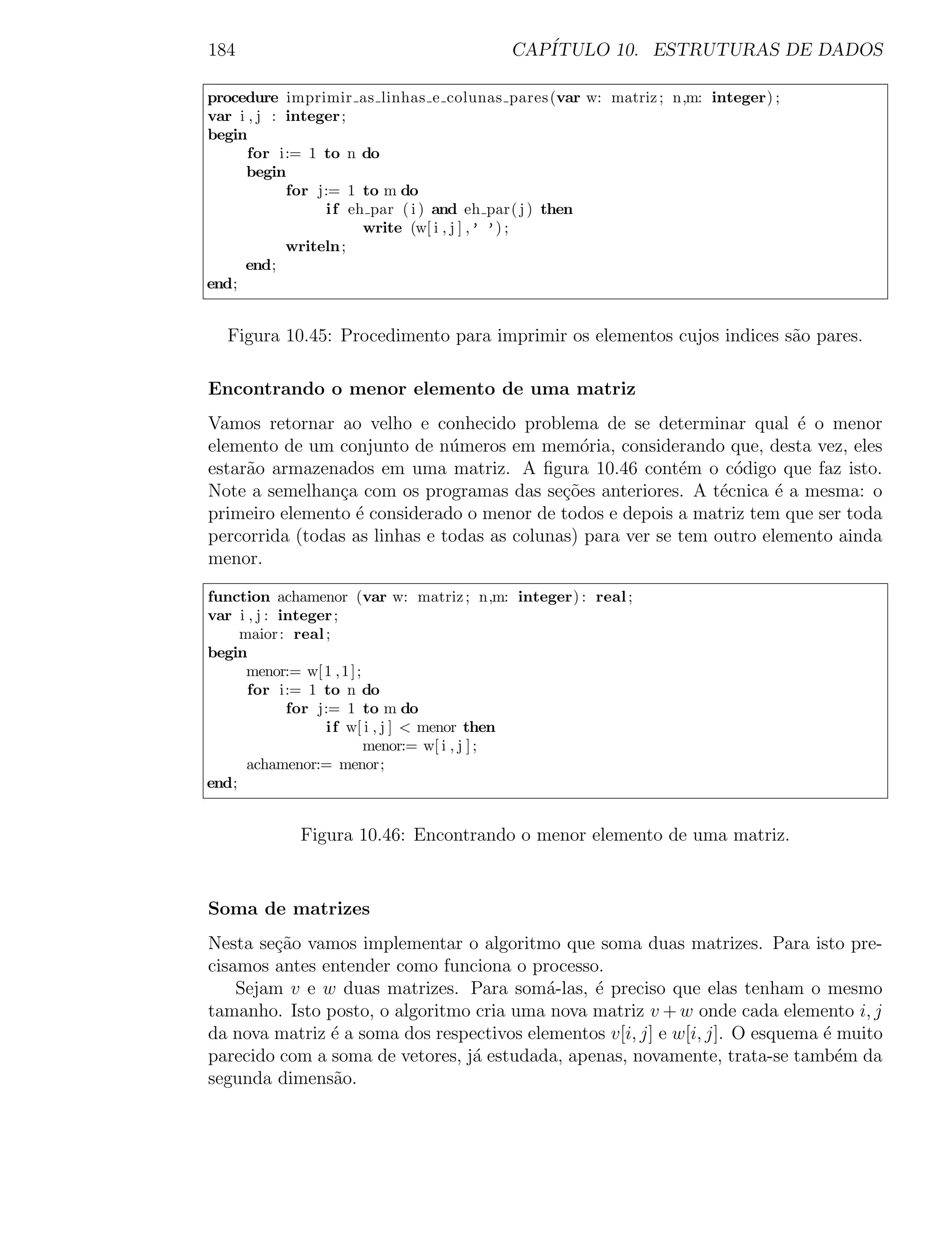 184                                      CAP´
                                            ITULO 10. ESTRUTURAS DE DADOS

procedure imprimir as linhas e colunas pares (var w: matriz ; n,m: integer) ;
var i , j : integer ;
begin
      for i:= 1 to n do
     begin
            for j:= 1 to m do
                 i f eh par ( i ) and eh par( j ) then
                       write (w[ i , j ] ,’ ’) ;
            writeln ;
     end;
end;


  Figura 10.45: Procedimento para imprimir os elementos cujos indices s˜o pares.
                                                                       a

Encontrando o menor elemento de uma matriz
Vamos retornar ao velho e conhecido problema de se determinar qual ´ o menor
                                                                          e
elemento de um conjunto de n´meros em mem´ria, considerando que, desta vez, eles
                               u               o
estar˜o armazenados em uma matriz. A ﬁgura 10.46 cont´m o c´digo que faz isto.
     a                                                      e      o
Note a semelhan¸a com os programas das se¸oes anteriores. A t´cnica ´ a mesma: o
                c                            c˜                  e      e
primeiro elemento ´ considerado o menor de todos e depois a matriz tem que ser toda
                  e
percorrida (todas as linhas e todas as colunas) para ver se tem outro elemento ainda
menor.

function achamenor (var w: matriz ; n,m: integer) : real ;
var i , j : integer ;
     maior : real ;
begin
      menor:= w[ 1 , 1 ] ;
      for i:= 1 to n do
             for j:= 1 to m do
                  i f w[ i , j ] < menor then
                           menor:= w[ i , j ] ;
      achamenor:= menor;
end;


            Figura 10.46: Encontrando o menor elemento de uma matriz.


Soma de matrizes
Nesta se¸˜o vamos implementar o algoritmo que soma duas matrizes. Para isto pre-
        ca
cisamos antes entender como funciona o processo.
    Sejam v e w duas matrizes. Para som´-las, ´ preciso que elas tenham o mesmo
                                           a    e
tamanho. Isto posto, o algoritmo cria uma nova matriz v + w onde cada elemento i, j
da nova matriz ´ a soma dos respectivos elementos v[i, j] e w[i, j]. O esquema ´ muito
               e                                                               e
parecido com a soma de vetores, j´ estudada, apenas, novamente, trata-se tamb´m da
                                 a                                               e
segunda dimens˜o.
               a
 