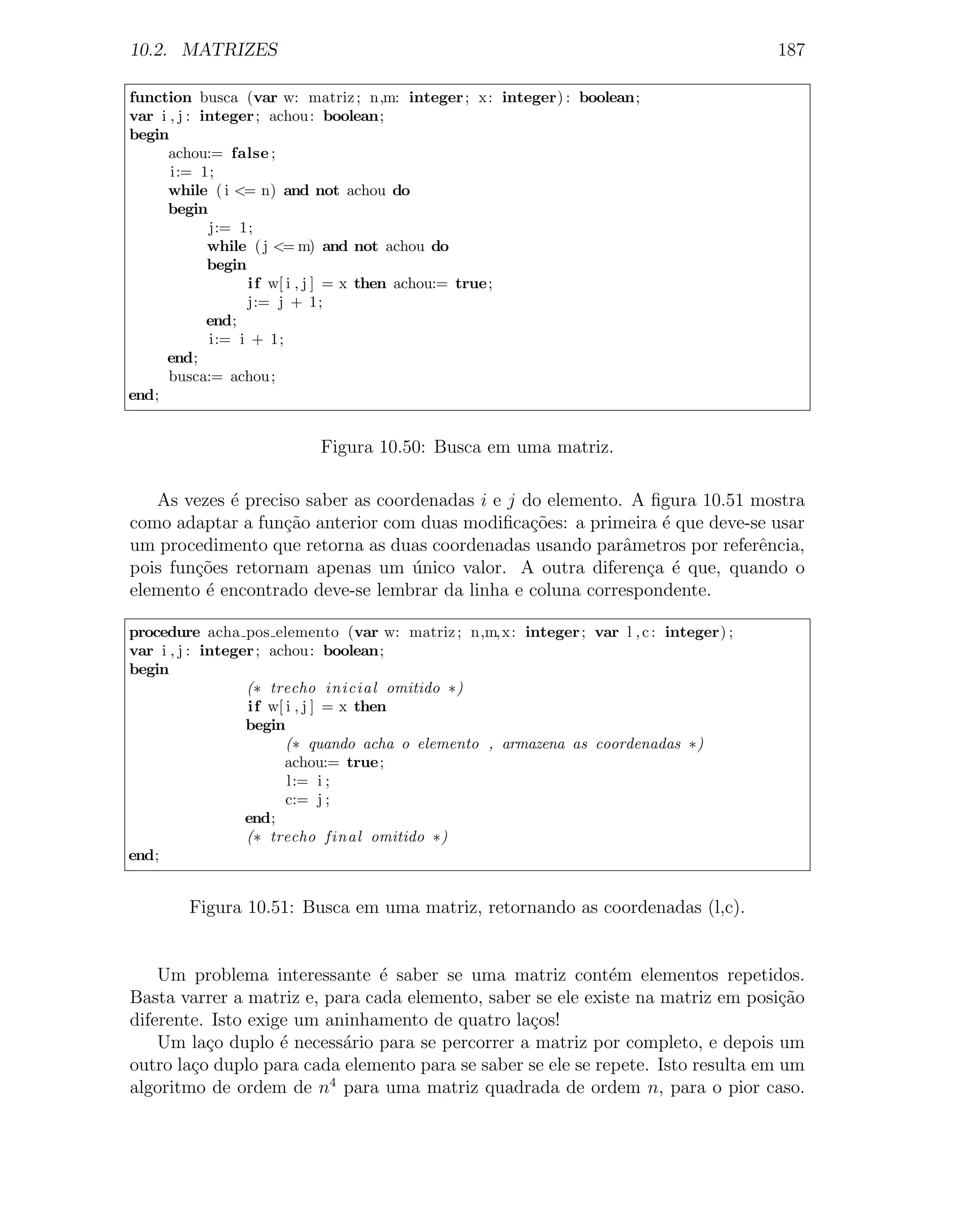 10.2. MATRIZES                                                                         187

function busca (var w: matriz ; n,m: integer ; x: integer) : boolean;
var i , j : integer ; achou : boolean;
begin
      achou:= false ;
      i:= 1;
     while ( i <= n) and not achou do
     begin
             j:= 1;
             while ( j <= m) and not achou do
             begin
                   i f w[ i , j ] = x then achou:= true;
                   j:= j + 1;
             end;
             i:= i + 1;
     end;
      busca:= achou ;
end;


                          Figura 10.50: Busca em uma matriz.

   As vezes ´ preciso saber as coordenadas i e j do elemento. A ﬁgura 10.51 mostra
            e
como adaptar a fun¸˜o anterior com duas modiﬁca¸oes: a primeira ´ que deve-se usar
                   ca                             c˜             e
um procedimento que retorna as duas coordenadas usando parˆmetros por referˆncia,
                                                             a               e
pois fun¸˜es retornam apenas um unico valor. A outra diferen¸a ´ que, quando o
        co                         ´                           c e
elemento ´ encontrado deve-se lembrar da linha e coluna correspondente.
         e

procedure acha pos elemento (var w: matriz ; n,m,x: integer ; var l , c : integer) ;
var i , j : integer ; achou : boolean;
begin
                  (∗ trecho inicial omitido ∗)
                  i f w[ i , j ] = x then
                  begin
                         (∗ quando acha o elemento , armazena as coordenadas ∗)
                         achou:= true;
                         l:= i ;
                         c:= j ;
                  end;
                  (∗ trecho final omitido ∗)
end;


        Figura 10.51: Busca em uma matriz, retornando as coordenadas (l,c).


    Um problema interessante ´ saber se uma matriz cont´m elementos repetidos.
                                e                             e
Basta varrer a matriz e, para cada elemento, saber se ele existe na matriz em posi¸ao
                                                                                    c˜
diferente. Isto exige um aninhamento de quatro la¸os!
                                                  c
    Um la¸o duplo ´ necess´rio para se percorrer a matriz por completo, e depois um
          c         e      a
outro la¸o duplo para cada elemento para se saber se ele se repete. Isto resulta em um
        c
algoritmo de ordem de n4 para uma matriz quadrada de ordem n, para o pior caso.
 
