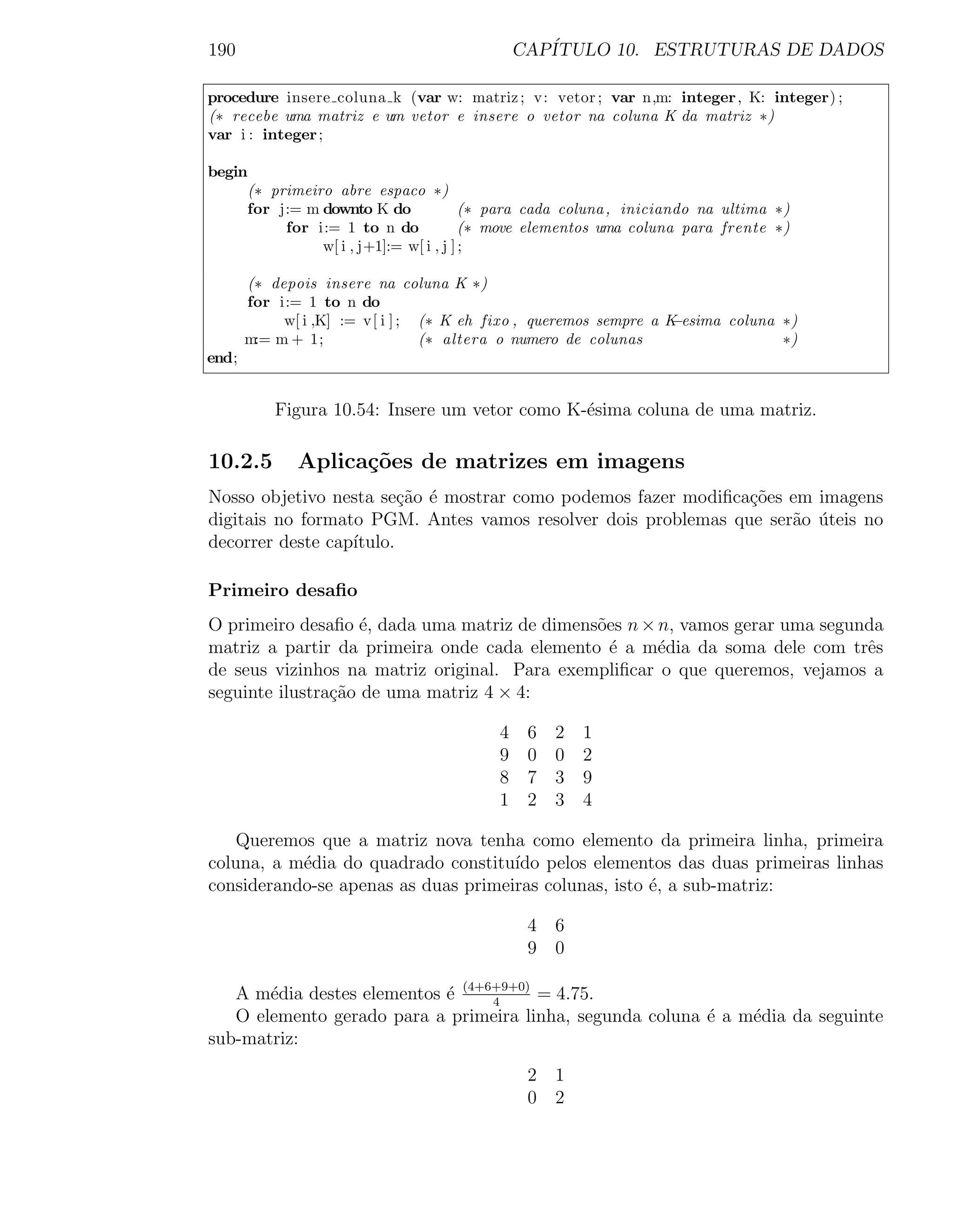 190                                           CAP´
                                                 ITULO 10. ESTRUTURAS DE DADOS

procedure insere coluna k (var w: matriz ; v: vetor ; var n,m: integer , K: integer) ;
(∗ recebe uma matriz e um vetor e insere o vetor na coluna K da matriz ∗)
var i : integer ;

begin
     (∗ primeiro abre espaco ∗)
     for j:= m downto K do              (∗ para cada coluna , iniciando na ultima ∗)
          for i:= 1 to n do             (∗ move elementos uma coluna para frente ∗)
               w[ i , j+1]:= w[ i , j ] ;

       (∗ depois insere na coluna K ∗)
       for i:= 1 to n do
            w[ i ,K] := v[ i ] ; (∗ K eh fixo , queremos sempre a K−esima coluna ∗)
       m:= m + 1;                (∗ altera o numero de colunas                   ∗)
end;


           Figura 10.54: Insere um vetor como K-´sima coluna de uma matriz.
                                                e

10.2.5        Aplica¸˜es de matrizes em imagens
                    co
Nosso objetivo nesta se¸ao ´ mostrar como podemos fazer modiﬁca¸˜es em imagens
                         c˜ e                                  co
digitais no formato PGM. Antes vamos resolver dois problemas que ser˜o uteis no
                                                                    a ´
decorrer deste cap´
                  ıtulo.

Primeiro desaﬁo
O primeiro desaﬁo ´, dada uma matriz de dimens˜es n × n, vamos gerar uma segunda
                    e                         o
matriz a partir da primeira onde cada elemento ´ a m´dia da soma dele com trˆs
                                                e     e                       e
de seus vizinhos na matriz original. Para exempliﬁcar o que queremos, vejamos a
seguinte ilustra¸ao de uma matriz 4 × 4:
                c˜

                                          4    6   2   1
                                          9    0   0   2
                                          8    7   3   9
                                          1    2   3   4

   Queremos que a matriz nova tenha como elemento da primeira linha, primeira
coluna, a m´dia do quadrado constitu´ pelos elementos das duas primeiras linhas
           e                         ıdo
considerando-se apenas as duas primeiras colunas, isto ´, a sub-matriz:
                                                       e

                                               4 6
                                               9 0

   A m´dia destes elementos ´ (4+6+9+0) = 4.75.
       e                    e     4
   O elemento gerado para a primeira linha, segunda coluna ´ a m´dia da seguinte
                                                           e    e
sub-matriz:
                                               2 1
                                               0 2
 