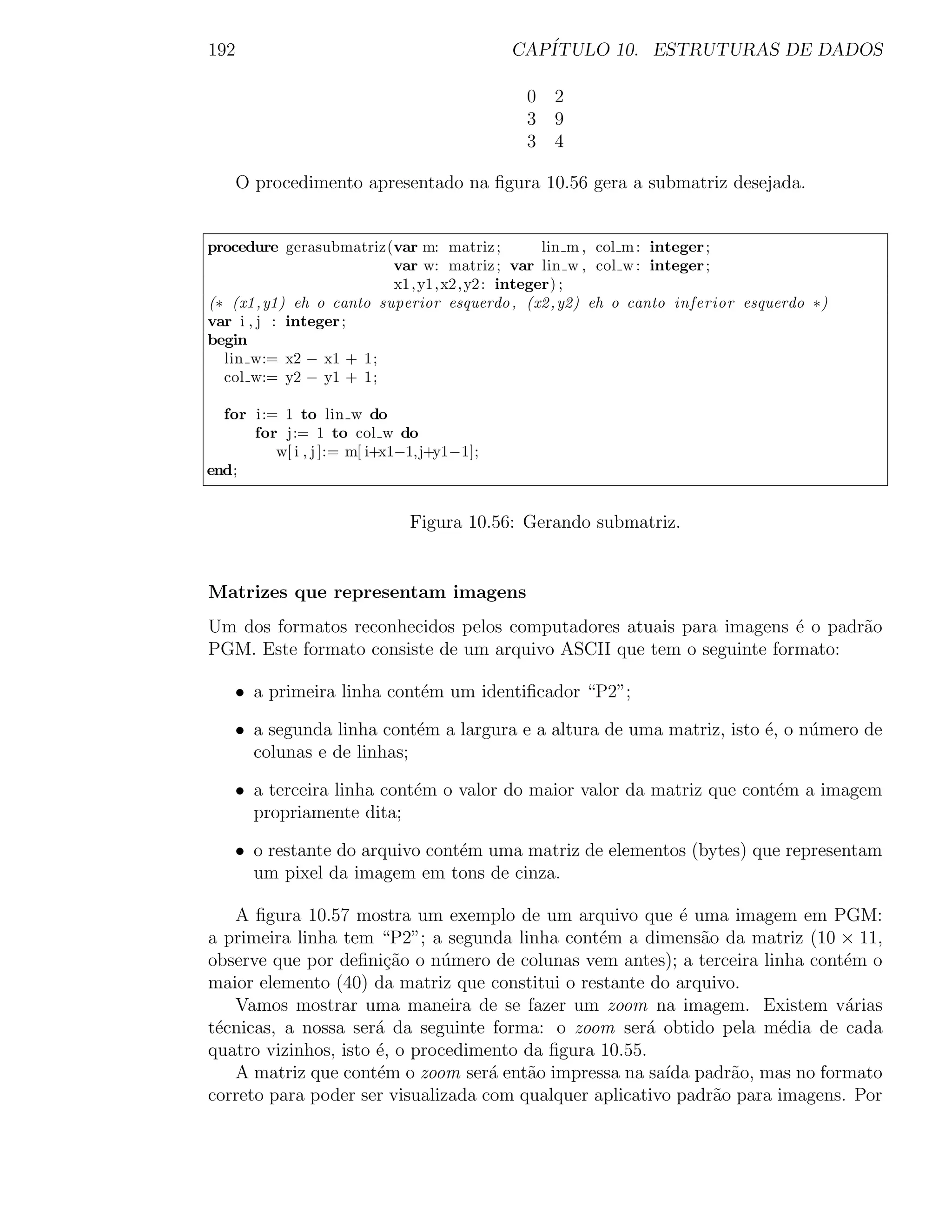192                                        CAP´
                                              ITULO 10. ESTRUTURAS DE DADOS

                                            0 2
                                            3 9
                                            3 4

    O procedimento apresentado na ﬁgura 10.56 gera a submatriz desejada.


procedure gerasubmatriz(var m: matriz ;         lin m , col m : integer ;
                         var w: matriz ; var lin w , col w : integer ;
                         x1, y1, x2, y2 : integer) ;
(∗ (x1 ,y1) eh o canto superior esquerdo , (x2 ,y2) eh o canto inferior esquerdo ∗)
var i , j : integer ;
begin
  lin w:= x2 − x1 + 1;
  col w:= y2 − y1 + 1;

  for i:= 1 to lin w do
      for j:= 1 to col w do
         w[ i , j ]:= m[ i+x1−1,j+y1−1];
end;


                             Figura 10.56: Gerando submatriz.


Matrizes que representam imagens
Um dos formatos reconhecidos pelos computadores atuais para imagens ´ o padr˜o
                                                                     e      a
PGM. Este formato consiste de um arquivo ASCII que tem o seguinte formato:

    • a primeira linha cont´m um identiﬁcador “P2”;
                           e

    • a segunda linha cont´m a largura e a altura de uma matriz, isto ´, o n´mero de
                           e                                          e     u
      colunas e de linhas;

    • a terceira linha cont´m o valor do maior valor da matriz que cont´m a imagem
                           e                                           e
      propriamente dita;

    • o restante do arquivo cont´m uma matriz de elementos (bytes) que representam
                                e
      um pixel da imagem em tons de cinza.

   A ﬁgura 10.57 mostra um exemplo de um arquivo que ´ uma imagem em PGM:
                                                           e
a primeira linha tem “P2”; a segunda linha cont´m a dimens˜o da matriz (10 × 11,
                                                 e            a
observe que por deﬁni¸˜o o n´mero de colunas vem antes); a terceira linha cont´m o
                       ca     u                                                e
maior elemento (40) da matriz que constitui o restante do arquivo.
   Vamos mostrar uma maneira de se fazer um zoom na imagem. Existem v´rias     a
t´cnicas, a nossa ser´ da seguinte forma: o zoom ser´ obtido pela m´dia de cada
 e                    a                                a               e
quatro vizinhos, isto ´, o procedimento da ﬁgura 10.55.
                      e
   A matriz que cont´m o zoom ser´ ent˜o impressa na sa´ padr˜o, mas no formato
                      e             a   a                ıda      a
correto para poder ser visualizada com qualquer aplicativo padr˜o para imagens. Por
                                                                a
 