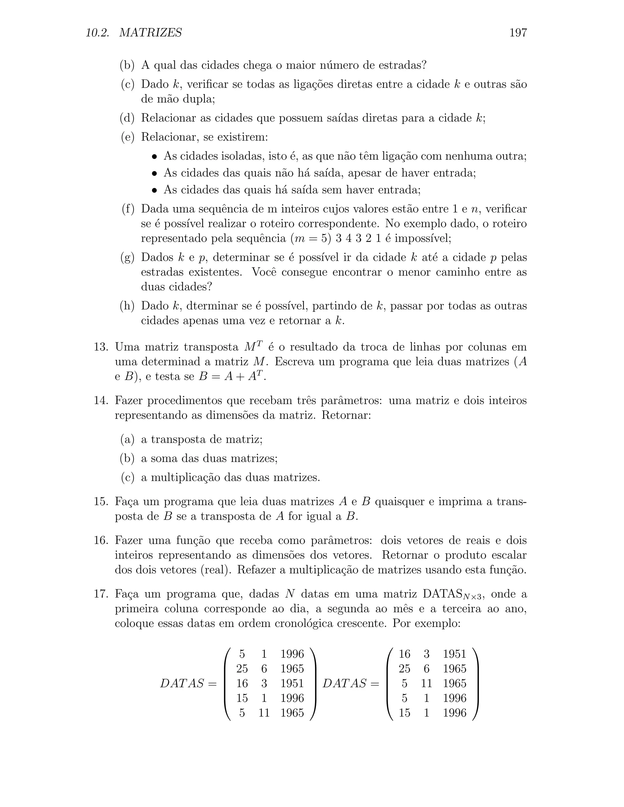 10.2. MATRIZES                                                                   197

     (b) A qual das cidades chega o maior n´mero de estradas?
                                           u
      (c) Dado k, veriﬁcar se todas as liga¸˜es diretas entre a cidade k e outras s˜o
                                           co                                      a
          de m˜o dupla;
              a
     (d) Relacionar as cidades que possuem sa´
                                             ıdas diretas para a cidade k;
      (e) Relacionar, se existirem:
            • As cidades isoladas, isto ´, as que n˜o tˆm liga¸ao com nenhuma outra;
                                        e          a e        c˜
            • As cidades das quais n˜o h´ sa´
                                      a a ıda, apesar de haver entrada;
            • As cidades das quais h´ sa´ sem haver entrada;
                                      a ıda
      (f) Dada uma sequˆncia de m inteiros cujos valores est˜o entre 1 e n, veriﬁcar
                         e                                  a
          se ´ poss´ realizar o roteiro correspondente. No exemplo dado, o roteiro
             e     ıvel
          representado pela sequˆncia (m = 5) 3 4 3 2 1 ´ imposs´
                                e                       e       ıvel;
      (g) Dados k e p, determinar se ´ poss´ ir da cidade k at´ a cidade p pelas
                                     e     ıvel               e
          estradas existentes. Vocˆ consegue encontrar o menor caminho entre as
                                  e
          duas cidades?
     (h) Dado k, dterminar se ´ poss´
                              e     ıvel, partindo de k, passar por todas as outras
         cidades apenas uma vez e retornar a k.

 13. Uma matriz transposta M T ´ o resultado da troca de linhas por colunas em
                                   e
     uma determinad a matriz M . Escreva um programa que leia duas matrizes (A
     e B), e testa se B = A + AT .
 14. Fazer procedimentos que recebam trˆs parˆmetros: uma matriz e dois inteiros
                                        e     a
     representando as dimens˜es da matriz. Retornar:
                            o
      (a) a transposta de matriz;
     (b) a soma das duas matrizes;
      (c) a multiplica¸˜o das duas matrizes.
                      ca
 15. Fa¸a um programa que leia duas matrizes A e B quaisquer e imprima a trans-
       c
     posta de B se a transposta de A for igual a B.
 16. Fazer uma fun¸˜o que receba como parˆmetros: dois vetores de reais e dois
                     ca                        a
     inteiros representando as dimens˜es dos vetores. Retornar o produto escalar
                                        o
     dos dois vetores (real). Refazer a multiplica¸ao de matrizes usando esta fun¸ao.
                                                  c˜                             c˜
 17. Fa¸a um programa que, dadas N datas em uma matriz DATASN ×3 , onde a
       c
     primeira coluna corresponde ao dia, a segunda ao mˆs e a terceira ao ano,
                                                          e
     coloque essas datas em ordem cronol´gica crescente. Por exemplo:
                                        o
                                                                       
                             5 1      1996                   16 3 1951
                      
                            25 6     1965   
                                             
                                                        
                                                            25 6 1965    
                                                                          
             DAT AS = 
                            16 3     1951    DAT AS = 
                                                            5 11 1965   
                                                                          
                            15 1     1996                  5 1 1996    
                             5 11     1965                   15 1 1996
 