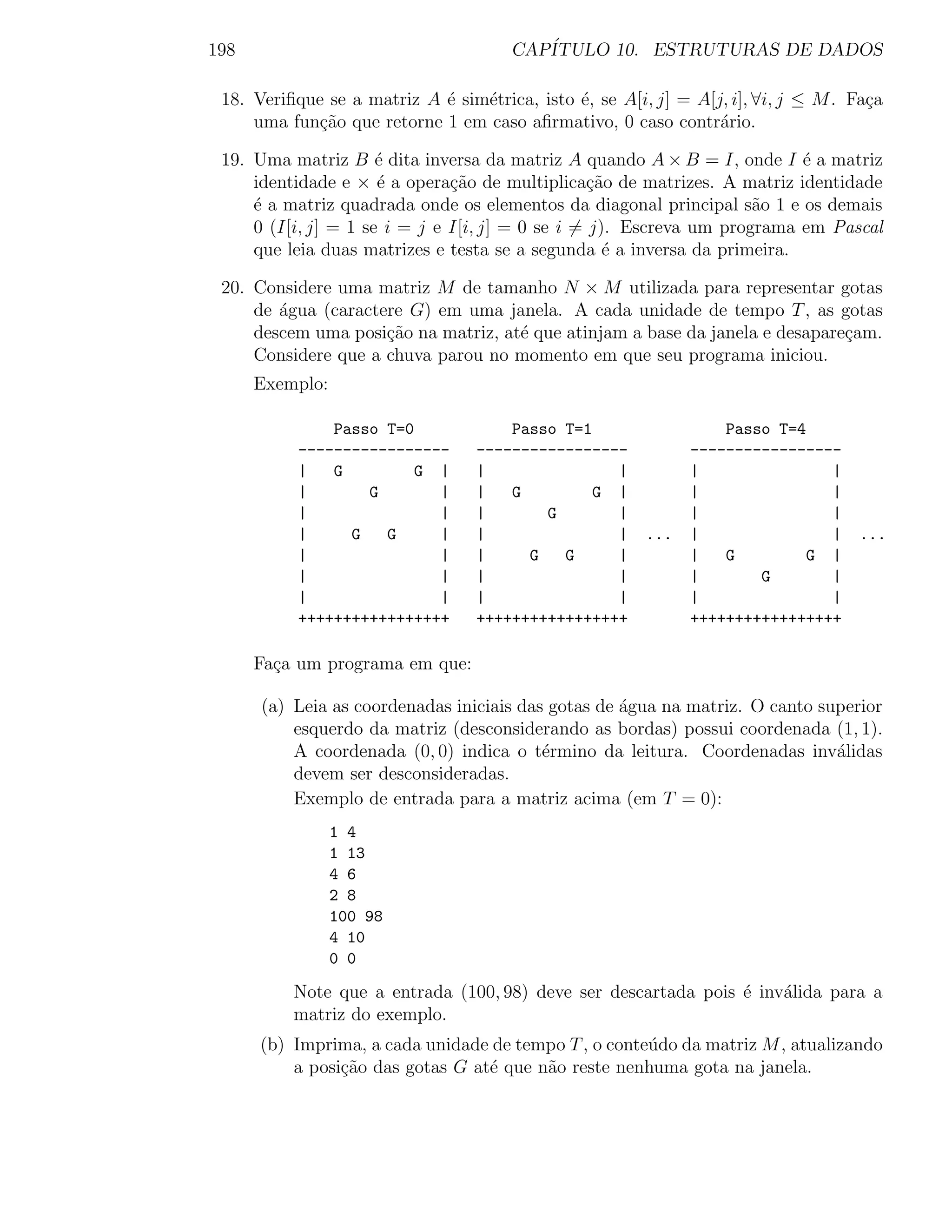 198                                   CAP´
                                         ITULO 10. ESTRUTURAS DE DADOS

 18. Veriﬁque se a matriz A ´ sim´trica, isto ´, se A[i, j] = A[j, i], ∀i, j ≤ M . Fa¸a
                            e    e            e                                      c
     uma fun¸ao que retorne 1 em caso aﬁrmativo, 0 caso contr´rio.
             c˜                                                  a

 19. Uma matriz B ´ dita inversa da matriz A quando A × B = I, onde I ´ a matriz
                      e                                                   e
     identidade e × ´ a opera¸˜o de multiplica¸ao de matrizes. A matriz identidade
                      e        ca                 c˜
     ´ a matriz quadrada onde os elementos da diagonal principal s˜o 1 e os demais
     e                                                               a
     0 (I[i, j] = 1 se i = j e I[i, j] = 0 se i = j). Escreva um programa em Pascal
     que leia duas matrizes e testa se a segunda ´ a inversa da primeira.
                                                    e

 20. Considere uma matriz M de tamanho N × M utilizada para representar gotas
     de agua (caractere G) em uma janela. A cada unidade de tempo T , as gotas
        ´
     descem uma posi¸˜o na matriz, at´ que atinjam a base da janela e desapare¸am.
                     ca              e                                        c
     Considere que a chuva parou no momento em que seu programa iniciou.
      Exemplo:

              Passo T=0               Passo T=1                   Passo T=4
          -----------------       -----------------           -----------------
          |   G         G |       |               |           |               |
          |       G       |       |   G         G |           |               |
          |               |       |       G       |           |               |
          |     G   G     |       |               |     ...   |               |    ...
          |               |       |     G   G     |           |   G         G |
          |               |       |               |           |       G       |
          |               |       |               |           |               |
          +++++++++++++++++       +++++++++++++++++           +++++++++++++++++

      Fa¸a um programa em que:
        c

      (a) Leia as coordenadas iniciais das gotas de agua na matriz. O canto superior
                                                    ´
          esquerdo da matriz (desconsiderando as bordas) possui coordenada (1, 1).
          A coordenada (0, 0) indica o t´rmino da leitura. Coordenadas inv´lidas
                                          e                                   a
          devem ser desconsideradas.
          Exemplo de entrada para a matriz acima (em T = 0):
                 1 4
                 1 13
                 4 6
                 2 8
                 100 98
                 4 10
                 0 0

          Note que a entrada (100, 98) deve ser descartada pois ´ inv´lida para a
                                                                e    a
          matriz do exemplo.
      (b) Imprima, a cada unidade de tempo T , o conte´do da matriz M , atualizando
                                                      u
          a posi¸˜o das gotas G at´ que n˜o reste nenhuma gota na janela.
                ca                e      a
 