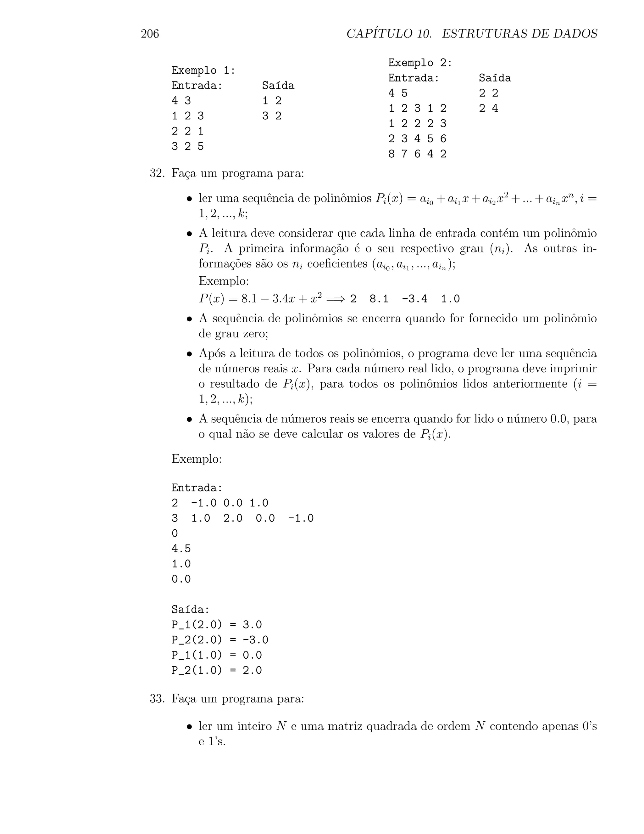 206                                     CAP´
                                           ITULO 10. ESTRUTURAS DE DADOS

                                                 Exemplo 2:
      Exemplo 1:
                                                 Entrada:          Sa´da
                                                                     ı
      Entrada:         Sa´da
                         ı
                                                 4 5               2 2
      4 3              1 2
                                                 1 2 3 1 2         2 4
      1 2 3            3 2
                                                 1 2 2 2 3
      2 2 1
                                                 2 3 4 5 6
      3 2 5
                                                 8 7 6 4 2
 32. Fa¸a um programa para:
       c
        • ler uma sequˆncia de polinˆmios Pi (x) = ai0 + ai1 x + ai2 x2 + ... + ain xn , i =
                        e           o
          1, 2, ..., k;
        • A leitura deve considerar que cada linha de entrada cont´m um polinˆmio
                                                                   e         o
          Pi . A primeira informa¸ao ´ o seu respectivo grau (ni ). As outras in-
                                   c˜ e
          forma¸oes s˜o os ni coeﬁcientes (ai0 , ai1 , ..., ain );
                c˜    a
          Exemplo:
          P (x) = 8.1 − 3.4x + x2 =⇒ 2 8.1 -3.4 1.0
        • A sequˆncia de polinˆmios se encerra quando for fornecido um polinˆmio
                 e            o                                             o
          de grau zero;
        • Ap´s a leitura de todos os polinˆmios, o programa deve ler uma sequˆncia
              o                           o                                  e
          de n´meros reais x. Para cada n´mero real lido, o programa deve imprimir
                u                         u
          o resultado de Pi (x), para todos os polinˆmios lidos anteriormente (i =
                                                    o
          1, 2, ..., k);
        • A sequˆncia de n´meros reais se encerra quando for lido o n´mero 0.0, para
                 e        u                                          u
          o qual n˜o se deve calcular os valores de Pi (x).
                   a
      Exemplo:

      Entrada:
      2 -1.0 0.0 1.0
      3 1.0 2.0 0.0         -1.0
      0
      4.5
      1.0
      0.0

      Sa´da:
        ı
      P_1(2.0)   =   3.0
      P_2(2.0)   =   -3.0
      P_1(1.0)   =   0.0
      P_2(1.0)   =   2.0

 33. Fa¸a um programa para:
       c

        • ler um inteiro N e uma matriz quadrada de ordem N contendo apenas 0’s
          e 1’s.
 