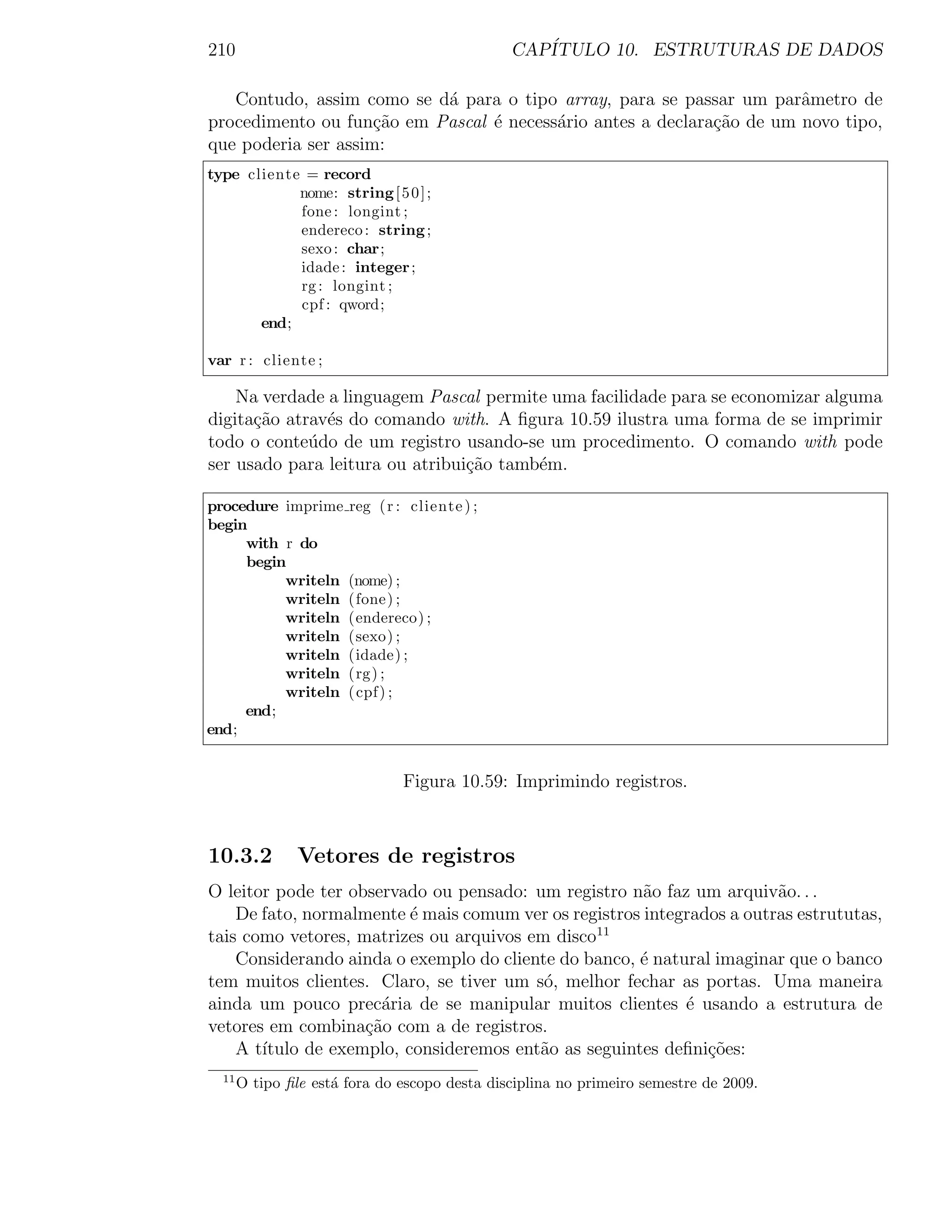 210                                            CAP´
                                                  ITULO 10. ESTRUTURAS DE DADOS

   Contudo, assim como se d´ para o tipo array, para se passar um parˆmetro de
                           a                                           a
procedimento ou fun¸ao em Pascal ´ necess´rio antes a declara¸˜o de um novo tipo,
                     c˜          e       a                   ca
que poderia ser assim:
type cliente = record
            nome: string [ 5 0 ] ;
            fone : longint ;
            endereco : string ;
            sexo : char;
            idade : integer ;
            rg : longint ;
            cpf : qword;
       end;

var r : cliente ;

    Na verdade a linguagem Pascal permite uma facilidade para se economizar alguma
digita¸ao atrav´s do comando with. A ﬁgura 10.59 ilustra uma forma de se imprimir
      c˜       e
todo o conte´do de um registro usando-se um procedimento. O comando with pode
             u
ser usado para leitura ou atribui¸˜o tamb´m.
                                 ca      e

procedure imprime      reg ( r : cliente ) ;
begin
     with r do
     begin
          writeln      (nome) ;
          writeln      (fone) ;
          writeln      (endereco) ;
          writeln      (sexo) ;
          writeln      (idade) ;
          writeln      (rg) ;
          writeln      ( cpf ) ;
     end;
end;


                               Figura 10.59: Imprimindo registros.



10.3.2          Vetores de registros
O leitor pode ter observado ou pensado: um registro n˜o faz um arquiv˜o. . .
                                                       a                a
    De fato, normalmente ´ mais comum ver os registros integrados a outras estrututas,
                          e
tais como vetores, matrizes ou arquivos em disco11
    Considerando ainda o exemplo do cliente do banco, ´ natural imaginar que o banco
                                                      e
tem muitos clientes. Claro, se tiver um s´, melhor fechar as portas. Uma maneira
                                          o
ainda um pouco prec´ria de se manipular muitos clientes ´ usando a estrutura de
                      a                                     e
vetores em combina¸ao com a de registros.
                    c˜
    A t´
       ıtulo de exemplo, consideremos ent˜o as seguintes deﬁni¸˜es:
                                         a                     co
  11
       O tipo ﬁle est´ fora do escopo desta disciplina no primeiro semestre de 2009.
                     a
 