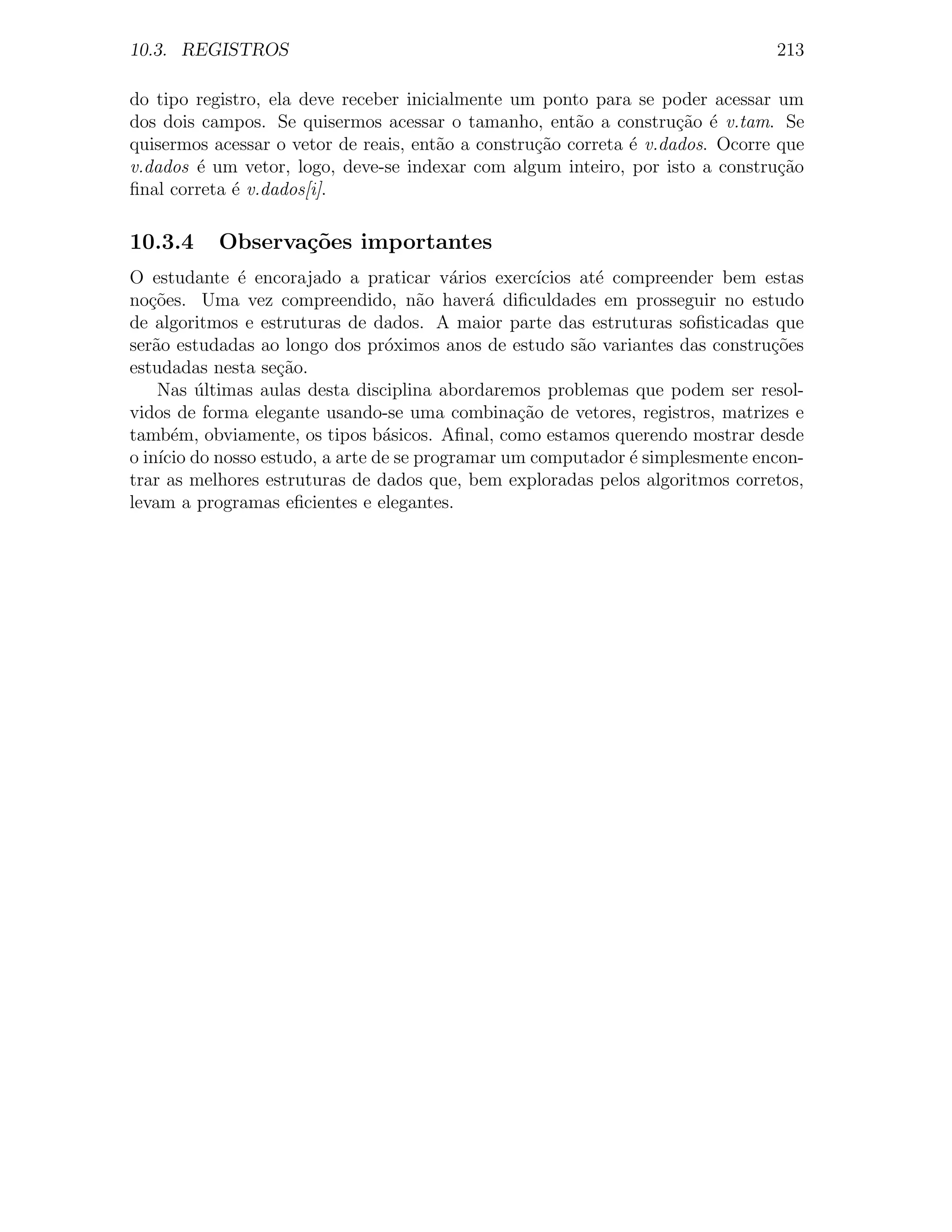 10.3. REGISTROS                                                                 213

do tipo registro, ela deve receber inicialmente um ponto para se poder acessar um
dos dois campos. Se quisermos acessar o tamanho, ent˜o a constru¸ao ´ v.tam. Se
                                                        a            c˜ e
quisermos acessar o vetor de reais, ent˜o a constru¸˜o correta ´ v.dados. Ocorre que
                                       a           ca          e
v.dados ´ um vetor, logo, deve-se indexar com algum inteiro, por isto a constru¸ao
        e                                                                        c˜
ﬁnal correta ´ v.dados[i].
             e

10.3.4     Observa¸˜es importantes
                  co
O estudante ´ encorajado a praticar v´rios exerc´
             e                          a          ıcios at´ compreender bem estas
                                                           e
no¸oes. Uma vez compreendido, n˜o haver´ diﬁculdades em prosseguir no estudo
   c˜                               a       a
de algoritmos e estruturas de dados. A maior parte das estruturas soﬁsticadas que
ser˜o estudadas ao longo dos pr´ximos anos de estudo s˜o variantes das constru¸oes
   a                            o                        a                     c˜
estudadas nesta se¸˜o.
                  ca
    Nas ultimas aulas desta disciplina abordaremos problemas que podem ser resol-
         ´
vidos de forma elegante usando-se uma combina¸˜o de vetores, registros, matrizes e
                                                ca
tamb´m, obviamente, os tipos b´sicos. Aﬁnal, como estamos querendo mostrar desde
      e                         a
o in´ do nosso estudo, a arte de se programar um computador ´ simplesmente encon-
    ıcio                                                       e
trar as melhores estruturas de dados que, bem exploradas pelos algoritmos corretos,
levam a programas eﬁcientes e elegantes.
 