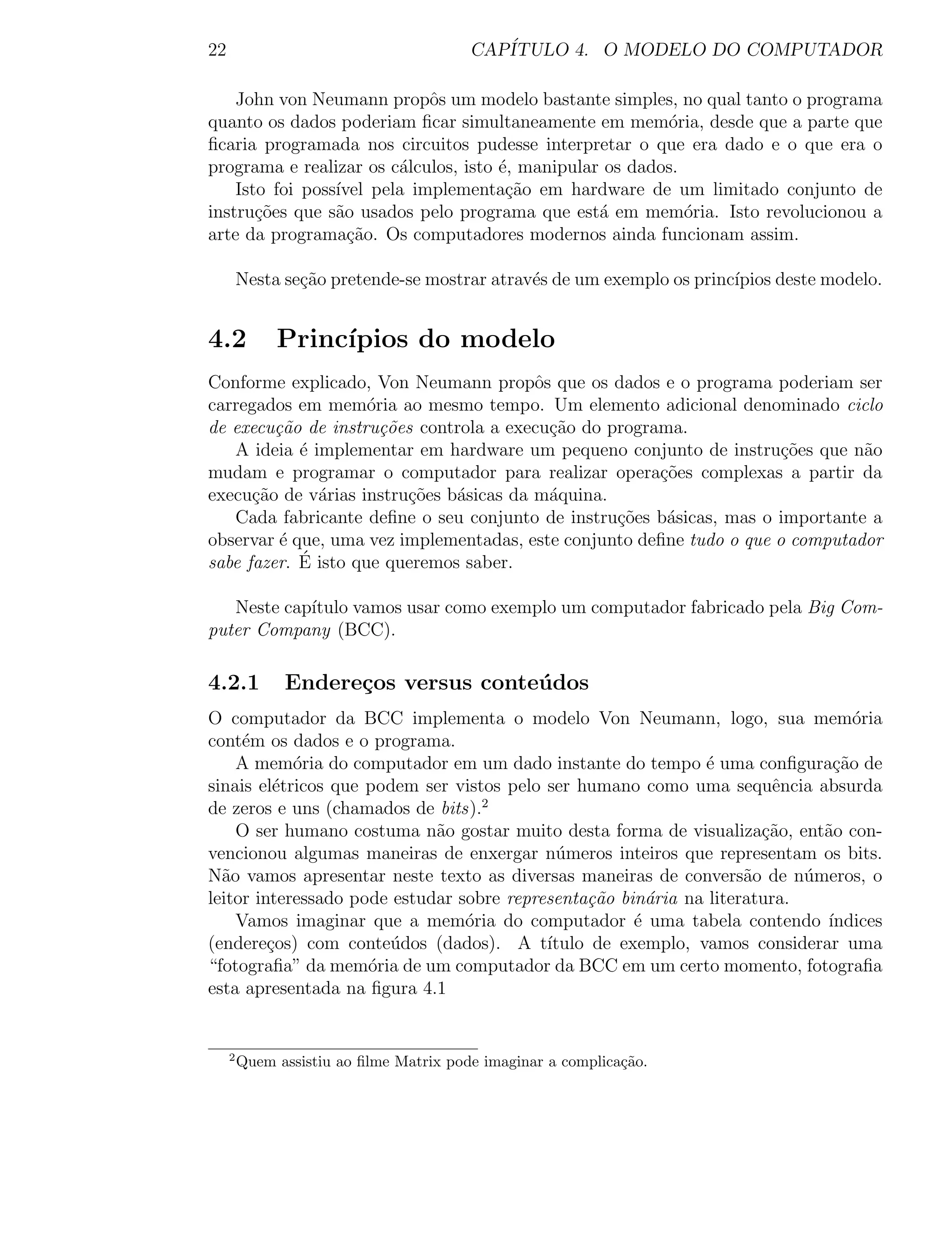 22                                       CAP´
                                            ITULO 4. O MODELO DO COMPUTADOR

    John von Neumann propˆs um modelo bastante simples, no qual tanto o programa
                             o
quanto os dados poderiam ﬁcar simultaneamente em mem´ria, desde que a parte que
                                                          o
ﬁcaria programada nos circuitos pudesse interpretar o que era dado e o que era o
programa e realizar os c´lculos, isto ´, manipular os dados.
                         a            e
    Isto foi poss´
                 ıvel pela implementa¸ao em hardware de um limitado conjunto de
                                       c˜
instru¸oes que s˜o usados pelo programa que est´ em mem´ria. Isto revolucionou a
       c˜        a                                a          o
arte da programa¸˜o. Os computadores modernos ainda funcionam assim.
                   ca

         Nesta se¸˜o pretende-se mostrar atrav´s de um exemplo os princ´
                 ca                           e                        ıpios deste modelo.


4.2           Princ´
                   ıpios do modelo
Conforme explicado, Von Neumann propˆs que os dados e o programa poderiam ser
                                         o
carregados em mem´ria ao mesmo tempo. Um elemento adicional denominado ciclo
                     o
de execu¸˜o de instru¸˜es controla a execu¸ao do programa.
         ca            co                  c˜
   A ideia ´ implementar em hardware um pequeno conjunto de instru¸oes que n˜o
            e                                                          c˜       a
mudam e programar o computador para realizar opera¸oes complexas a partir da
                                                       c˜
execu¸ao de v´rias instru¸˜es b´sicas da m´quina.
      c˜      a           co   a           a
   Cada fabricante deﬁne o seu conjunto de instru¸oes b´sicas, mas o importante a
                                                  c˜    a
observar ´ que, uma vez implementadas, este conjunto deﬁne tudo o que o computador
          e
            ´
sabe fazer. E isto que queremos saber.

   Neste cap´
            ıtulo vamos usar como exemplo um computador fabricado pela Big Com-
puter Company (BCC).

4.2.1          Endere¸os versus conte´ dos
                     c               u
O computador da BCC implementa o modelo Von Neumann, logo, sua mem´ria           o
cont´m os dados e o programa.
     e
    A mem´ria do computador em um dado instante do tempo ´ uma conﬁgura¸˜o de
            o                                                 e               ca
sinais el´tricos que podem ser vistos pelo ser humano como uma sequˆncia absurda
          e                                                             e
de zeros e uns (chamados de bits).2
    O ser humano costuma n˜o gostar muito desta forma de visualiza¸˜o, ent˜o con-
                             a                                        ca     a
vencionou algumas maneiras de enxergar n´meros inteiros que representam os bits.
                                            u
N˜o vamos apresentar neste texto as diversas maneiras de convers˜o de n´meros, o
  a                                                                 a      u
leitor interessado pode estudar sobre representa¸˜o bin´ria na literatura.
                                                ca      a
    Vamos imaginar que a mem´ria do computador ´ uma tabela contendo ´
                                 o                    e                      ındices
(endere¸os) com conte´dos (dados). A t´
         c             u                   ıtulo de exemplo, vamos considerar uma
“fotograﬁa” da mem´ria de um computador da BCC em um certo momento, fotograﬁa
                     o
esta apresentada na ﬁgura 4.1


     2
         Quem assistiu ao ﬁlme Matrix pode imaginar a complica¸˜o.
                                                              ca
 