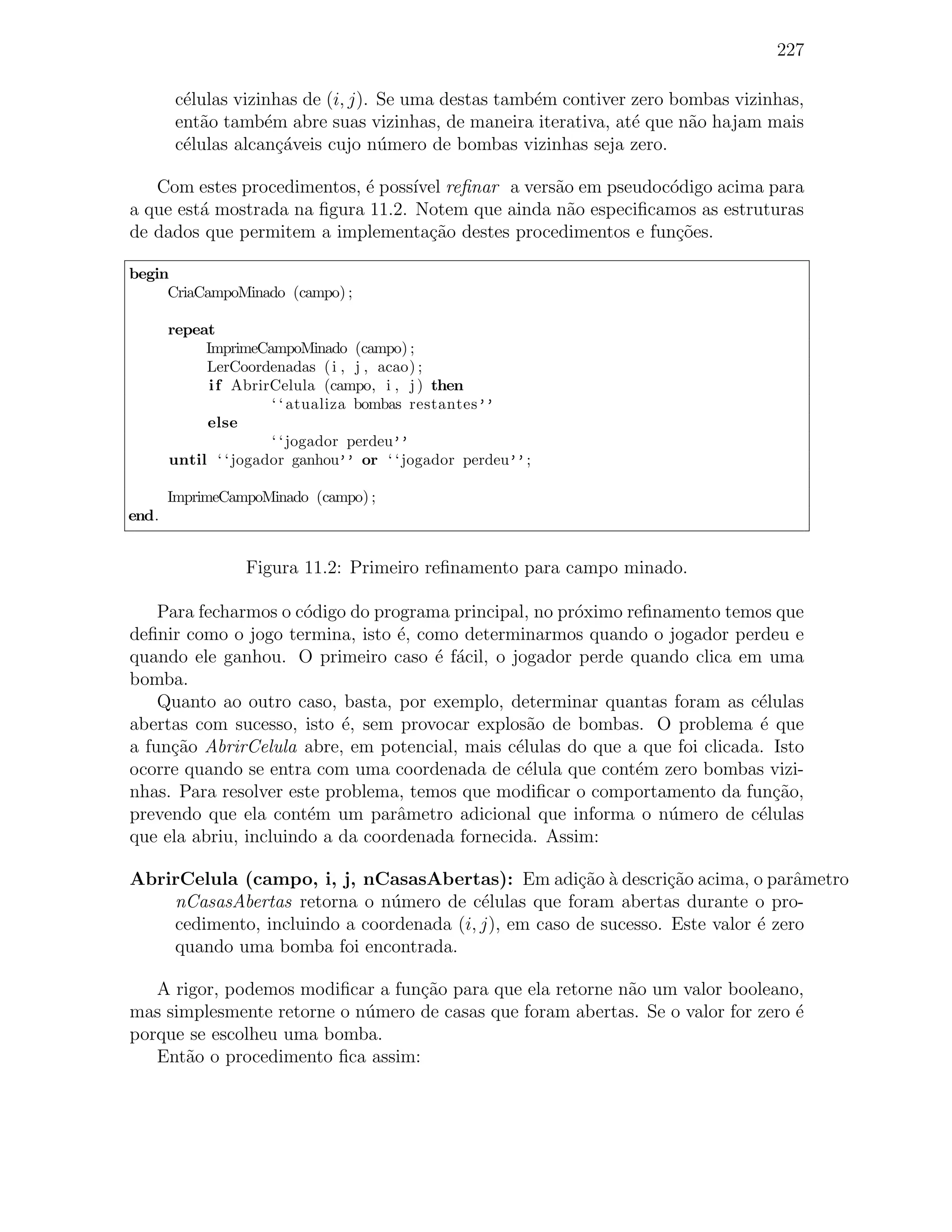 227

        c´lulas vizinhas de (i, j). Se uma destas tamb´m contiver zero bombas vizinhas,
         e                                            e
        ent˜o tamb´m abre suas vizinhas, de maneira iterativa, at´ que n˜o hajam mais
           a        e                                             e      a
        c´lulas alcan¸´veis cujo n´mero de bombas vizinhas seja zero.
         e            ca            u

   Com estes procedimentos, ´ poss´ reﬁnar a vers˜o em pseudoc´digo acima para
                            e      ıvel            a            o
a que est´ mostrada na ﬁgura 11.2. Notem que ainda n˜o especiﬁcamos as estruturas
         a                                           a
de dados que permitem a implementa¸ao destes procedimentos e fun¸˜es.
                                     c˜                          co

begin
     CriaCampoMinado (campo) ;

       repeat
            ImprimeCampoMinado (campo) ;
            LerCoordenadas ( i , j , acao) ;
             i f AbrirCelula (campo, i , j ) then
                      ‘ ‘ atualiza bombas restantes’’
            else
                      ‘ ‘ jogador perdeu’’
       until ‘ ‘ jogador ganhou’’ or ‘ ‘ jogador perdeu’’ ;

       ImprimeCampoMinado (campo) ;
end.


                  Figura 11.2: Primeiro reﬁnamento para campo minado.

    Para fecharmos o c´digo do programa principal, no pr´ximo reﬁnamento temos que
                       o                                o
deﬁnir como o jogo termina, isto ´, como determinarmos quando o jogador perdeu e
                                  e
quando ele ganhou. O primeiro caso ´ f´cil, o jogador perde quando clica em uma
                                      e a
bomba.
    Quanto ao outro caso, basta, por exemplo, determinar quantas foram as c´lulas
                                                                              e
abertas com sucesso, isto ´, sem provocar explos˜o de bombas. O problema ´ que
                           e                      a                           e
a fun¸ao AbrirCelula abre, em potencial, mais c´lulas do que a que foi clicada. Isto
     c˜                                         e
ocorre quando se entra com uma coordenada de c´lula que cont´m zero bombas vizi-
                                                  e            e
nhas. Para resolver este problema, temos que modiﬁcar o comportamento da fun¸ao,c˜
prevendo que ela cont´m um parˆmetro adicional que informa o n´mero de c´lulas
                       e          a                                u          e
que ela abriu, incluindo a da coordenada fornecida. Assim:

AbrirCelula (campo, i, j, nCasasAbertas): Em adi¸˜o ` descri¸ao acima, o parˆmetro
                                                      ca a        c˜              a
    nCasasAbertas retorna o n´mero de c´lulas que foram abertas durante o pro-
                              u           e
    cedimento, incluindo a coordenada (i, j), em caso de sucesso. Este valor ´ zero
                                                                             e
    quando uma bomba foi encontrada.

   A rigor, podemos modiﬁcar a fun¸˜o para que ela retorne n˜o um valor booleano,
                                   ca                       a
mas simplesmente retorne o n´mero de casas que foram abertas. Se o valor for zero ´
                            u                                                     e
porque se escolheu uma bomba.
   Ent˜o o procedimento ﬁca assim:
       a
 