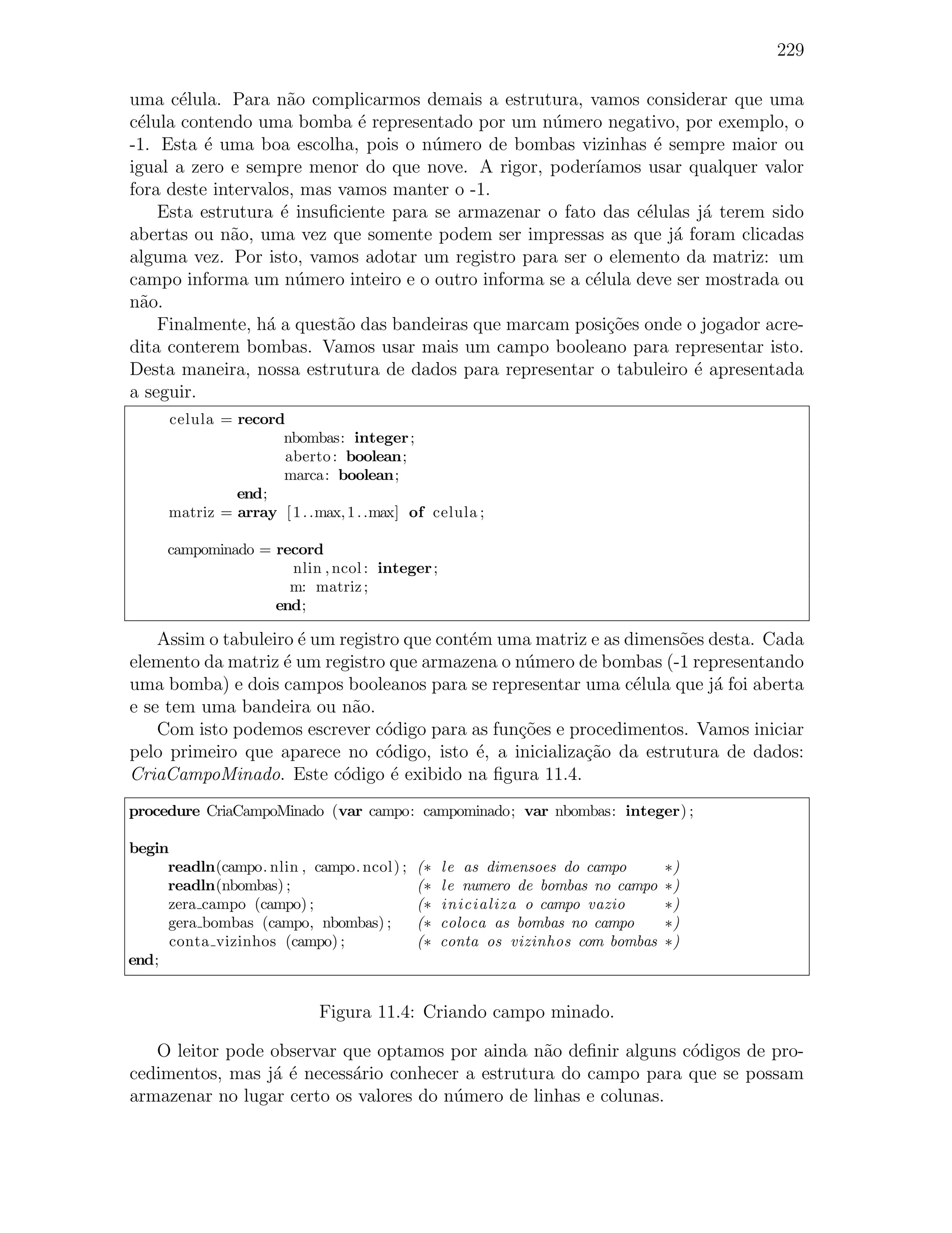229

uma c´lula. Para n˜o complicarmos demais a estrutura, vamos considerar que uma
       e             a
c´lula contendo uma bomba ´ representado por um n´mero negativo, por exemplo, o
 e                           e                      u
-1. Esta ´ uma boa escolha, pois o n´mero de bombas vizinhas ´ sempre maior ou
          e                           u                          e
igual a zero e sempre menor do que nove. A rigor, poder´ ıamos usar qualquer valor
fora deste intervalos, mas vamos manter o -1.
    Esta estrutura ´ insuﬁciente para se armazenar o fato das c´lulas j´ terem sido
                    e                                          e        a
abertas ou n˜o, uma vez que somente podem ser impressas as que j´ foram clicadas
             a                                                     a
alguma vez. Por isto, vamos adotar um registro para ser o elemento da matriz: um
campo informa um n´mero inteiro e o outro informa se a c´lula deve ser mostrada ou
                      u                                  e
n˜o.
  a
    Finalmente, h´ a quest˜o das bandeiras que marcam posi¸˜es onde o jogador acre-
                  a        a                               co
dita conterem bombas. Vamos usar mais um campo booleano para representar isto.
Desta maneira, nossa estrutura de dados para representar o tabuleiro ´ apresentada
                                                                      e
a seguir.
     celula = record
                    nbombas: integer ;
                     aberto : boolean;
                    marca: boolean;
              end;
     matriz = array [ 1 . .max, 1 . .max] of celula ;

     campominado = record
                     nlin , ncol : integer ;
                     m: matriz ;
                   end;

    Assim o tabuleiro ´ um registro que cont´m uma matriz e as dimens˜es desta. Cada
                      e                     e                        o
elemento da matriz ´ um registro que armazena o n´mero de bombas (-1 representando
                    e                             u
uma bomba) e dois campos booleanos para se representar uma c´lula que j´ foi aberta
                                                                e         a
e se tem uma bandeira ou n˜o.a
    Com isto podemos escrever c´digo para as fun¸oes e procedimentos. Vamos iniciar
                                 o               c˜
pelo primeiro que aparece no c´digo, isto ´, a inicializa¸ao da estrutura de dados:
                                 o           e           c˜
CriaCampoMinado. Este c´digo ´ exibido na ﬁgura 11.4.
                           o      e
procedure CriaCampoMinado (var campo: campominado; var nbombas: integer) ;

begin
     readln(campo. nlin , campo. ncol) ;   (∗   le as dimensoes do campo       ∗)
     readln(nbombas) ;                     (∗   le numero de bombas no campo   ∗)
     zera campo (campo) ;                  (∗   inicializa o campo vazio       ∗)
     gera bombas (campo, nbombas) ;        (∗   coloca as bombas no campo      ∗)
      conta vizinhos (campo) ;             (∗   conta os vizinhos com bombas   ∗)
end;


                           Figura 11.4: Criando campo minado.

   O leitor pode observar que optamos por ainda n˜o deﬁnir alguns c´digos de pro-
                                                   a               o
cedimentos, mas j´ ´ necess´rio conhecer a estrutura do campo para que se possam
                 ae        a
armazenar no lugar certo os valores do n´mero de linhas e colunas.
                                        u
 