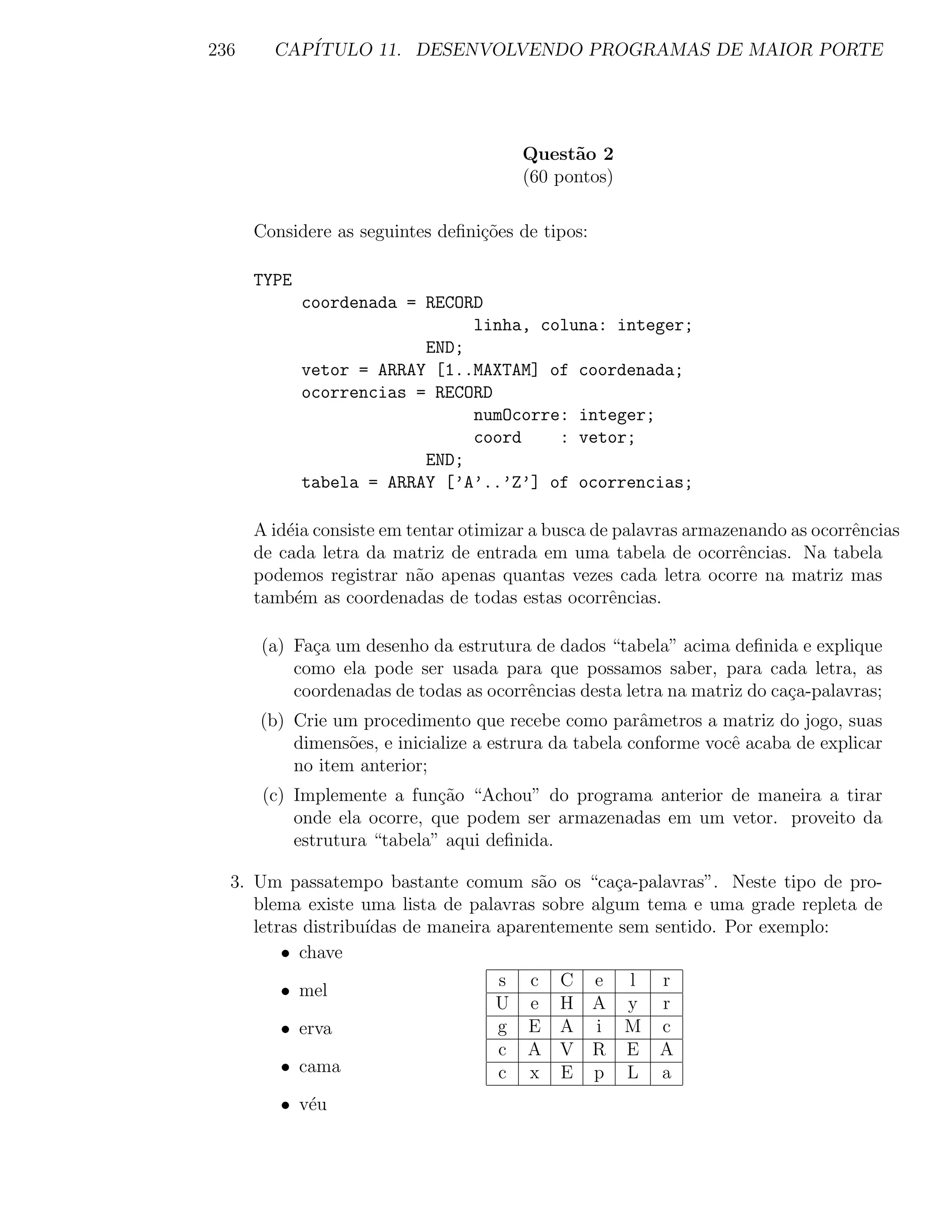 236     CAP´
           ITULO 11. DESENVOLVENDO PROGRAMAS DE MAIOR PORTE




                                        Quest˜o 2
                                              a
                                        (60 pontos)

      Considere as seguintes deﬁni¸˜es de tipos:
                                  co

      TYPE
             coordenada = RECORD
                               linha, coluna: integer;
                          END;
             vetor = ARRAY [1..MAXTAM] of coordenada;
             ocorrencias = RECORD
                               numOcorre: integer;
                               coord    : vetor;
                          END;
             tabela = ARRAY [’A’..’Z’] of ocorrencias;

      A id´ia consiste em tentar otimizar a busca de palavras armazenando as ocorrˆncias
          e                                                                       e
      de cada letra da matriz de entrada em uma tabela de ocorrˆncias. Na tabela
                                                                    e
      podemos registrar n˜o apenas quantas vezes cada letra ocorre na matriz mas
                           a
      tamb´m as coordenadas de todas estas ocorrˆncias.
            e                                       e

      (a) Fa¸a um desenho da estrutura de dados “tabela” acima deﬁnida e explique
            c
          como ela pode ser usada para que possamos saber, para cada letra, as
          coordenadas de todas as ocorrˆncias desta letra na matriz do ca¸a-palavras;
                                       e                                 c
      (b) Crie um procedimento que recebe como parˆmetros a matriz do jogo, suas
                                                       a
          dimens˜es, e inicialize a estrura da tabela conforme vocˆ acaba de explicar
                 o                                                e
          no item anterior;
       (c) Implemente a fun¸˜o “Achou” do programa anterior de maneira a tirar
                             ca
           onde ela ocorre, que podem ser armazenadas em um vetor. proveito da
           estrutura “tabela” aqui deﬁnida.

  3. Um passatempo bastante comum s˜o os “ca¸a-palavras”. Neste tipo de pro-
                                         a       c
     blema existe uma lista de palavras sobre algum tema e uma grade repleta de
     letras distribu´
                    ıdas de maneira aparentemente sem sentido. Por exemplo:
         • chave
                                    s c C e l r
         • mel
                                    U e H A y r
         • erva                     g E A i M c
                                    c A V R E A
         • cama                     c x E p L a
         • v´u
            e
 