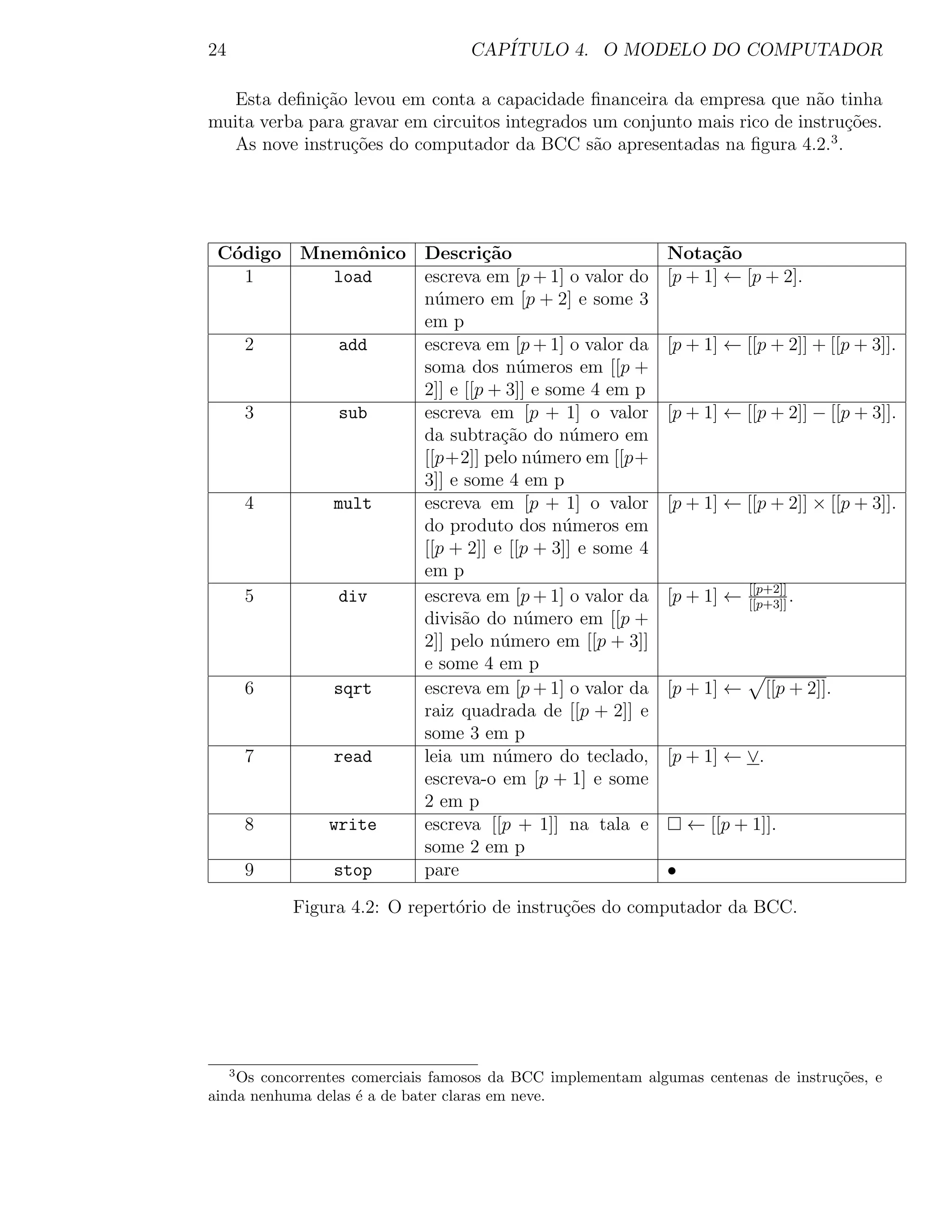 24                                 CAP´
                                      ITULO 4. O MODELO DO COMPUTADOR

  Esta deﬁni¸˜o levou em conta a capacidade ﬁnanceira da empresa que n˜o tinha
             ca                                                            a
muita verba para gravar em circuitos integrados um conjunto mais rico de instru¸˜es.
                                                                               co
                                                                             3
  As nove instru¸oes do computador da BCC s˜o apresentadas na ﬁgura 4.2. .
                 c˜                             a




 C´digo
  o          Mnemˆnico Descri¸˜o
                  o             ca                           Nota¸˜o
                                                                   ca
    1          load    escreva em [p + 1] o valor do         [p + 1] ← [p + 2].
                       n´mero em [p + 2] e some 3
                         u
                       em p
         2      add    escreva em [p + 1] o valor da         [p + 1] ← [[p + 2]] + [[p + 3]].
                       soma dos n´meros em [[p +
                                     u
                       2]] e [[p + 3]] e some 4 em p
         3      sub    escreva em [p + 1] o valor            [p + 1] ← [[p + 2]] − [[p + 3]].
                       da subtra¸ao do n´mero em
                                  c˜        u
                       [[p+2]] pelo n´mero em [[p+
                                       u
                       3]] e some 4 em p
         4     mult    escreva em [p + 1] o valor            [p + 1] ← [[p + 2]] × [[p + 3]].
                       do produto dos n´meros em
                                           u
                       [[p + 2]] e [[p + 3]] e some 4
                       em p
                                                                         [[p+2]]
         5      div    escreva em [p + 1] o valor da         [p + 1] ←   [[p+3]]
                                                                                 .
                       divis˜o do n´mero em [[p +
                             a        u
                       2]] pelo n´mero em [[p + 3]]
                                  u
                       e some 4 em p
         6     sqrt    escreva em [p + 1] o valor da         [p + 1] ←      [[p + 2]].
                       raiz quadrada de [[p + 2]] e
                       some 3 em p
         7     read    leia um n´mero do teclado,
                                   u                         [p + 1] ← ∨.
                       escreva-o em [p + 1] e some
                       2 em p
         8     write   escreva [[p + 1]] na tala e               ← [[p + 1]].
                       some 2 em p
         9     stop    pare                                  •

             Figura 4.2: O repert´rio de instru¸oes do computador da BCC.
                                 o             c˜




     3
    Os concorrentes comerciais famosos da BCC implementam algumas centenas de instru¸˜es, e
                                                                                    co
ainda nenhuma delas ´ a de bater claras em neve.
                     e
 