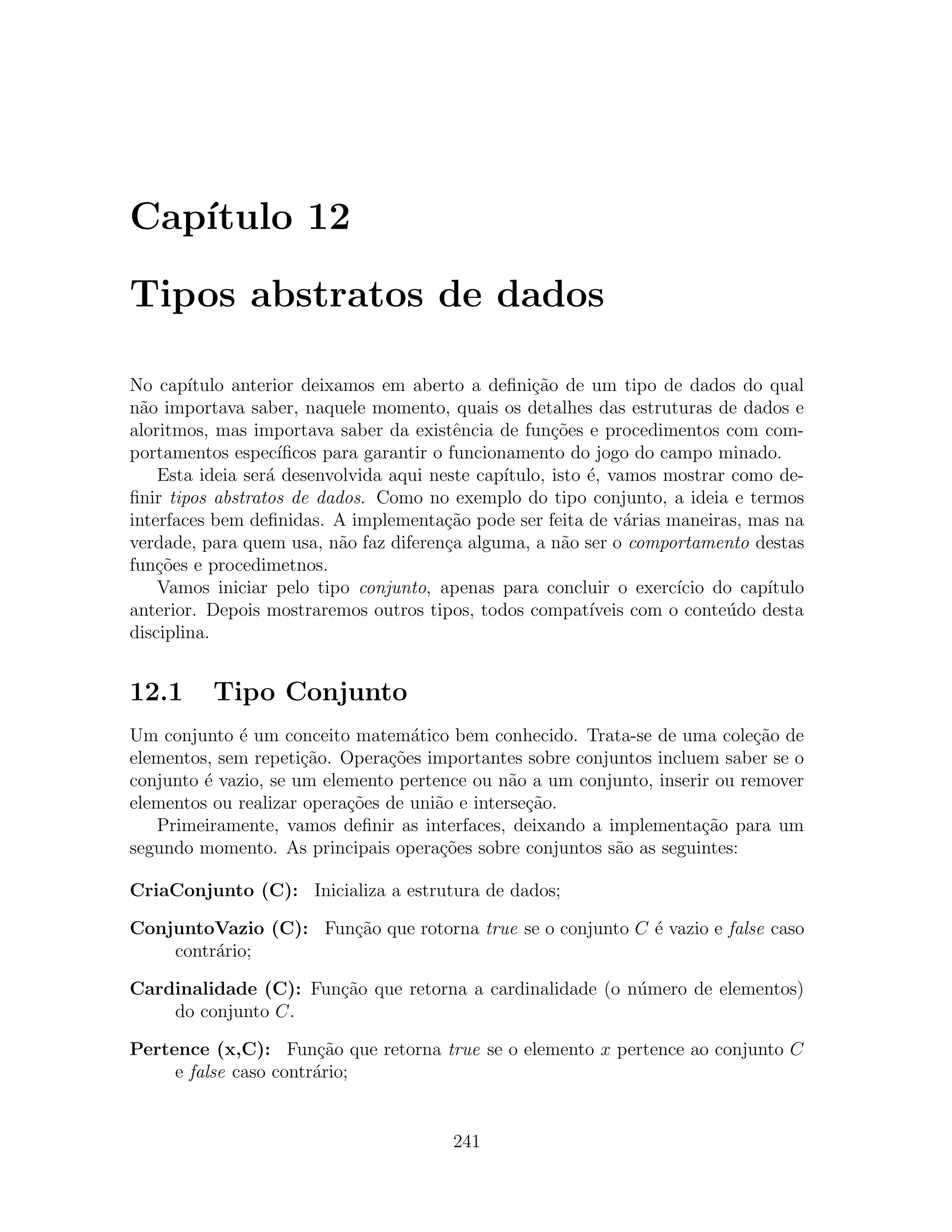Cap´
   ıtulo 12

Tipos abstratos de dados

No cap´ ıtulo anterior deixamos em aberto a deﬁni¸˜o de um tipo de dados do qual
                                                     ca
n˜o importava saber, naquele momento, quais os detalhes das estruturas de dados e
  a
aloritmos, mas importava saber da existˆncia de fun¸oes e procedimentos com com-
                                           e            c˜
portamentos espec´  ıﬁcos para garantir o funcionamento do jogo do campo minado.
    Esta ideia ser´ desenvolvida aqui neste cap´
                  a                              ıtulo, isto ´, vamos mostrar como de-
                                                             e
ﬁnir tipos abstratos de dados. Como no exemplo do tipo conjunto, a ideia e termos
interfaces bem deﬁnidas. A implementa¸ao pode ser feita de v´rias maneiras, mas na
                                         c˜                       a
verdade, para quem usa, n˜o faz diferen¸a alguma, a n˜o ser o comportamento destas
                            a            c                a
fun¸oes e procedimetnos.
    c˜
    Vamos iniciar pelo tipo conjunto, apenas para concluir o exerc´     ıcio do cap´
                                                                                   ıtulo
anterior. Depois mostraremos outros tipos, todos compat´     ıveis com o conte´do desta
                                                                              u
disciplina.


12.1      Tipo Conjunto
Um conjunto ´ um conceito matem´tico bem conhecido. Trata-se de uma cole¸˜o de
             e                     a                                         ca
elementos, sem repeti¸˜o. Opera¸oes importantes sobre conjuntos incluem saber se o
                      ca        c˜
conjunto ´ vazio, se um elemento pertence ou n˜o a um conjunto, inserir ou remover
         e                                      a
elementos ou realizar opera¸˜es de uni˜o e interse¸ao.
                           co         a           c˜
   Primeiramente, vamos deﬁnir as interfaces, deixando a implementa¸˜o para um
                                                                      ca
segundo momento. As principais opera¸oes sobre conjuntos s˜o as seguintes:
                                       c˜                  a

CriaConjunto (C): Inicializa a estrutura de dados;

ConjuntoVazio (C): Fun¸˜o que rotorna true se o conjunto C ´ vazio e false caso
                      ca                                   e
    contr´rio;
         a

Cardinalidade (C): Fun¸ao que retorna a cardinalidade (o n´mero de elementos)
                      c˜                                  u
    do conjunto C.

Pertence (x,C): Fun¸˜o que retorna true se o elemento x pertence ao conjunto C
                        ca
     e false caso contr´rio;
                       a


                                          241
 