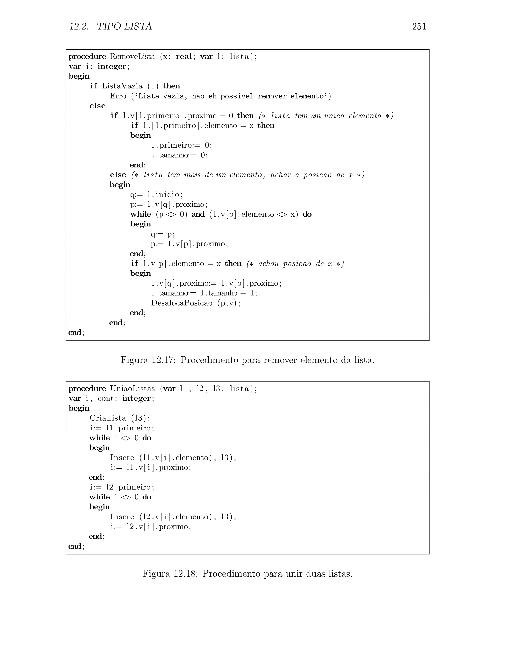 12.2. TIPO LISTA                                                                                251

procedure RemoveLista (x: real ; var l : l i s t a ) ;
var i : integer ;
begin
      i f ListaVazia ( l ) then
            Erro (’Lista vazia, nao eh possivel remover elemento’)
      else
            i f l .v[ l . primeiro ] . proximo = 0 then (∗ l i s t a tem um unico elemento ∗)
                   i f l . [ l . primeiro ] . elemento = x then
                   begin
                           l . primeiro:= 0;
                           . . tamanho:= 0;
                   end;
            else (∗ l i s t a tem mais de um elemento , achar a posicao de x ∗)
            begin
                   q:= l . inicio ;
                   p:= l .v[q ] . proximo ;
                   while (p < 0) and ( l .v[p ] . elemento < x) do
                                  >                                 >
                   begin
                           q:= p;
                           p:= l .v[p ] . proximo ;
                   end;
                   i f l .v[p ] . elemento = x then (∗ achou posicao de x ∗)
                   begin
                           l .v[q ] . proximo:= l .v[p ] . proximo ;
                           l .tamanho:= l .tamanho − 1;
                           DesalocaPosicao (p,v) ;
                   end;
            end;
end;


               Figura 12.17: Procedimento para remover elemento da lista.

procedure UniaoListas (var l1 , l2 , l3 : l i s t a ) ;
var i , cont : integer ;
begin
      CriaLista ( l3 ) ;
      i:= l1 . primeiro ;
     while i < 0 do
                >
     begin
           Insere ( l1 .v[ i ] . elemento) , l3 ) ;
           i:= l1 .v[ i ] . proximo ;
     end;
      i:= l2 . primeiro ;
     while i < 0 do
                >
     begin
           Insere ( l2 .v[ i ] . elemento) , l3 ) ;
           i:= l2 .v[ i ] . proximo ;
     end;
end;


                     Figura 12.18: Procedimento para unir duas listas.
 