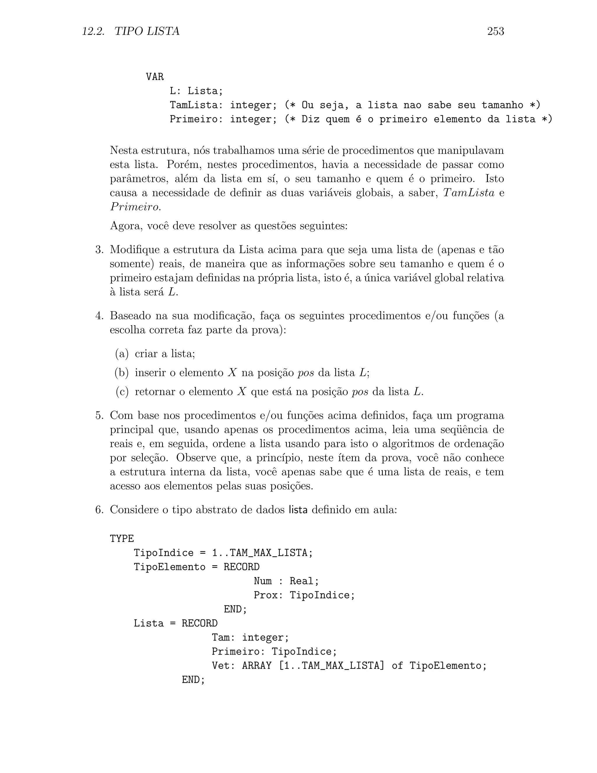 12.2. TIPO LISTA                                                                     253


            VAR
                  L: Lista;
                  TamLista: integer; (* Ou seja, a lista nao sabe seu tamanho *)
                  Primeiro: integer; (* Diz quem ´ o primeiro elemento da lista *)
                                                 e

     Nesta estrutura, n´s trabalhamos uma s´rie de procedimentos que manipulavam
                       o                   e
     esta lista. Por´m, nestes procedimentos, havia a necessidade de passar como
                    e
     parˆmetros, al´m da lista em s´ o seu tamanho e quem ´ o primeiro. Isto
         a          e                ı,                         e
     causa a necessidade de deﬁnir as duas vari´veis globais, a saber, T amLista e
                                                a
     P rimeiro.
     Agora, vocˆ deve resolver as quest˜es seguintes:
               e                       o

  3. Modiﬁque a estrutura da Lista acima para que seja uma lista de (apenas e t˜o      a
     somente) reais, de maneira que as informa¸oes sobre seu tamanho e quem ´ o
                                                 c˜                                   e
     primeiro estajam deﬁnidas na pr´pria lista, isto ´, a unica vari´vel global relativa
                                    o                 e ´            a
     a lista ser´ L.
     `          a

  4. Baseado na sua modiﬁca¸˜o, fa¸a os seguintes procedimentos e/ou fun¸oes (a
                               ca    c                                  c˜
     escolha correta faz parte da prova):

      (a) criar a lista;
     (b) inserir o elemento X na posi¸˜o pos da lista L;
                                     ca
      (c) retornar o elemento X que est´ na posi¸˜o pos da lista L.
                                       a        ca

  5. Com base nos procedimentos e/ou fun¸˜es acima deﬁnidos, fa¸a um programa
                                             co                     c
     principal que, usando apenas os procedimentos acima, leia uma seq¨ˆncia de
                                                                          ue
     reais e, em seguida, ordene a lista usando para isto o algoritmos de ordena¸ao
                                                                                 c˜
     por sele¸ao. Observe que, a princ´
              c˜                        ıpio, neste ´
                                                    ıtem da prova, vocˆ n˜o conhece
                                                                      e a
     a estrutura interna da lista, vocˆ apenas sabe que ´ uma lista de reais, e tem
                                      e                   e
     acesso aos elementos pelas suas posi¸oes.
                                          c˜

  6. Considere o tipo abstrato de dados lista deﬁnido em aula:

     TYPE
         TipoIndice = 1..TAM_MAX_LISTA;
         TipoElemento = RECORD
                             Num : Real;
                             Prox: TipoIndice;
                        END;
         Lista = RECORD
                      Tam: integer;
                      Primeiro: TipoIndice;
                      Vet: ARRAY [1..TAM_MAX_LISTA] of TipoElemento;
                 END;
 