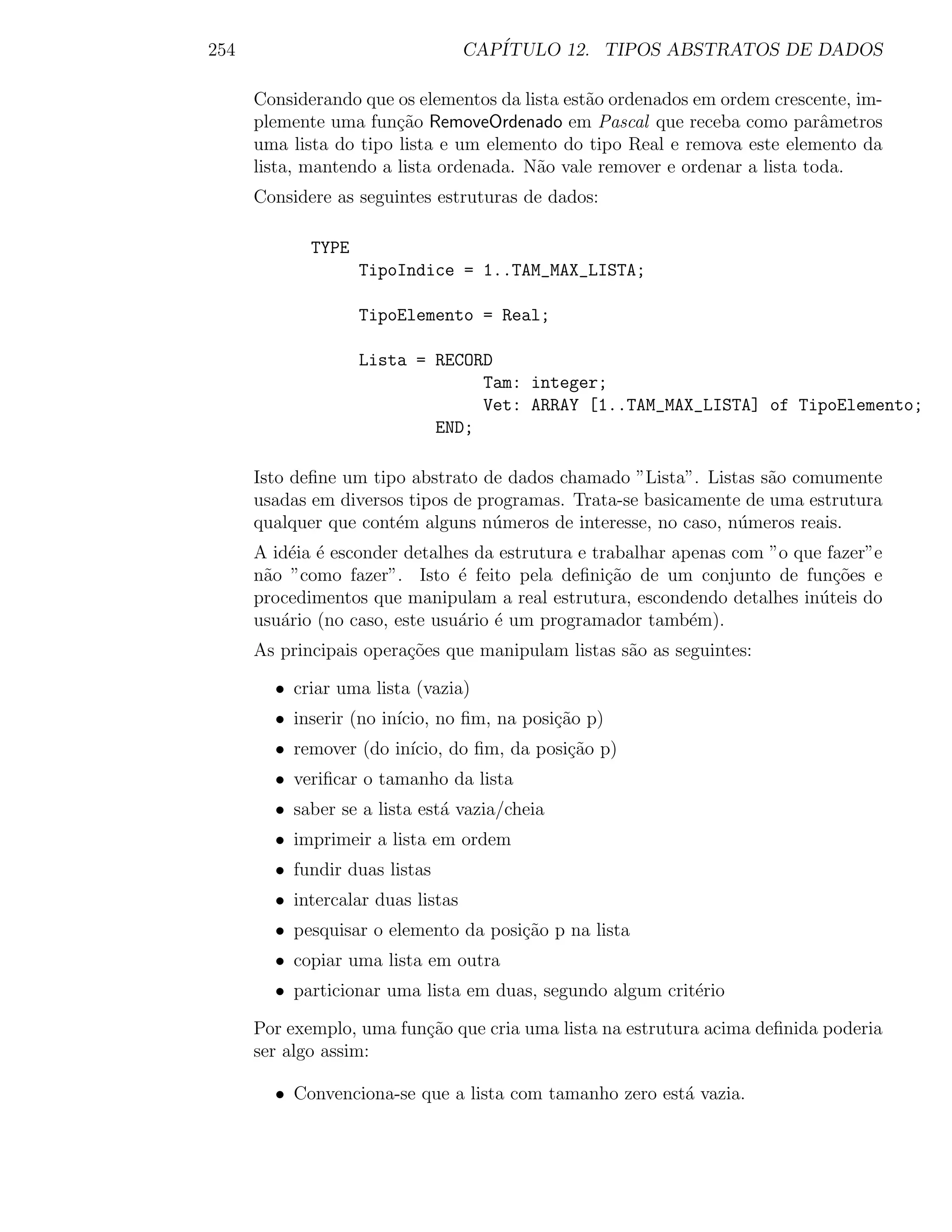 254                                CAP´
                                      ITULO 12. TIPOS ABSTRATOS DE DADOS

      Considerando que os elementos da lista est˜o ordenados em ordem crescente, im-
                                                a
      plemente uma fun¸ao RemoveOrdenado em Pascal que receba como parˆmetros
                        c˜                                                   a
      uma lista do tipo lista e um elemento do tipo Real e remova este elemento da
      lista, mantendo a lista ordenada. N˜o vale remover e ordenar a lista toda.
                                         a
      Considere as seguintes estruturas de dados:

             TYPE
                    TipoIndice = 1..TAM_MAX_LISTA;

                    TipoElemento = Real;

                    Lista = RECORD
                                 Tam: integer;
                                 Vet: ARRAY [1..TAM_MAX_LISTA] of TipoElemento;
                            END;

      Isto deﬁne um tipo abstrato de dados chamado ”Lista”. Listas s˜o comumente
                                                                     a
      usadas em diversos tipos de programas. Trata-se basicamente de uma estrutura
      qualquer que cont´m alguns n´meros de interesse, no caso, n´meros reais.
                       e            u                            u
      A id´ia ´ esconder detalhes da estrutura e trabalhar apenas com ”o que fazer”e
          e e
      n˜o ”como fazer”. Isto ´ feito pela deﬁni¸˜o de um conjunto de fun¸oes e
       a                        e                  ca                         c˜
      procedimentos que manipulam a real estrutura, escondendo detalhes in´teis do
                                                                            u
      usu´rio (no caso, este usu´rio ´ um programador tamb´m).
         a                      a e                          e
      As principais opera¸oes que manipulam listas s˜o as seguintes:
                         c˜                         a

        • criar uma lista (vazia)
        • inserir (no in´
                        ıcio, no ﬁm, na posi¸˜o p)
                                            ca
        • remover (do in´
                        ıcio, do ﬁm, da posi¸ao p)
                                            c˜
        • veriﬁcar o tamanho da lista
        • saber se a lista est´ vazia/cheia
                              a
        • imprimeir a lista em ordem
        • fundir duas listas
        • intercalar duas listas
        • pesquisar o elemento da posi¸˜o p na lista
                                      ca
        • copiar uma lista em outra
        • particionar uma lista em duas, segundo algum crit´rio
                                                           e

      Por exemplo, uma fun¸ao que cria uma lista na estrutura acima deﬁnida poderia
                          c˜
      ser algo assim:

        • Convenciona-se que a lista com tamanho zero est´ vazia.
                                                         a
 