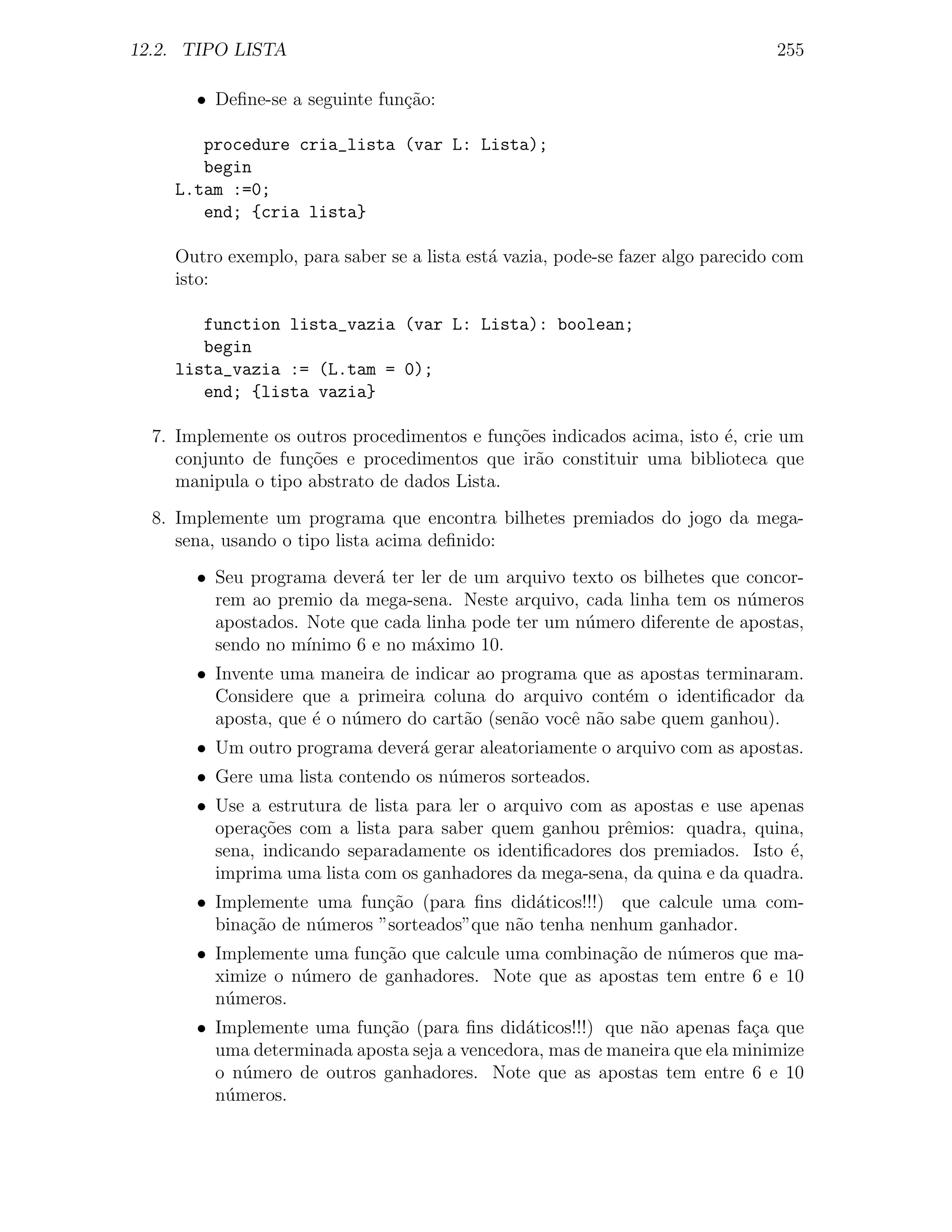 12.2. TIPO LISTA                                                                255

       • Deﬁne-se a seguinte fun¸˜o:
                                ca

       procedure cria_lista (var L: Lista);
       begin
    L.tam :=0;
       end; {cria lista}

    Outro exemplo, para saber se a lista est´ vazia, pode-se fazer algo parecido com
                                            a
    isto:

       function lista_vazia (var L: Lista): boolean;
       begin
    lista_vazia := (L.tam = 0);
       end; {lista vazia}

  7. Implemente os outros procedimentos e fun¸oes indicados acima, isto ´, crie um
                                              c˜                        e
     conjunto de fun¸oes e procedimentos que ir˜o constituir uma biblioteca que
                     c˜                          a
     manipula o tipo abstrato de dados Lista.
  8. Implemente um programa que encontra bilhetes premiados do jogo da mega-
     sena, usando o tipo lista acima deﬁnido:
       • Seu programa dever´ ter ler de um arquivo texto os bilhetes que concor-
                            a
         rem ao premio da mega-sena. Neste arquivo, cada linha tem os n´meros
                                                                         u
         apostados. Note que cada linha pode ter um n´mero diferente de apostas,
                                                     u
         sendo no m´ınimo 6 e no m´ximo 10.
                                  a
       • Invente uma maneira de indicar ao programa que as apostas terminaram.
         Considere que a primeira coluna do arquivo cont´m o identiﬁcador da
                                                           e
         aposta, que ´ o n´mero do cart˜o (sen˜o vocˆ n˜o sabe quem ganhou).
                     e    u            a      a     e a
       • Um outro programa dever´ gerar aleatoriamente o arquivo com as apostas.
                                a
       • Gere uma lista contendo os n´meros sorteados.
                                     u
       • Use a estrutura de lista para ler o arquivo com as apostas e use apenas
         opera¸oes com a lista para saber quem ganhou prˆmios: quadra, quina,
               c˜                                          e
         sena, indicando separadamente os identiﬁcadores dos premiados. Isto ´,
                                                                              e
         imprima uma lista com os ganhadores da mega-sena, da quina e da quadra.
       • Implemente uma fun¸˜o (para ﬁns did´ticos!!!) que calcule uma com-
                             ca               a
         bina¸ao de n´meros ”sorteados”que n˜o tenha nenhum ganhador.
             c˜      u                      a
       • Implemente uma fun¸˜o que calcule uma combina¸ao de n´meros que ma-
                           ca                         c˜      u
         ximize o n´mero de ganhadores. Note que as apostas tem entre 6 e 10
                   u
         n´meros.
          u
       • Implemente uma fun¸˜o (para ﬁns did´ticos!!!) que n˜o apenas fa¸a que
                            ca                a              a             c
         uma determinada aposta seja a vencedora, mas de maneira que ela minimize
         o n´mero de outros ganhadores. Note que as apostas tem entre 6 e 10
            u
         n´meros.
          u
 