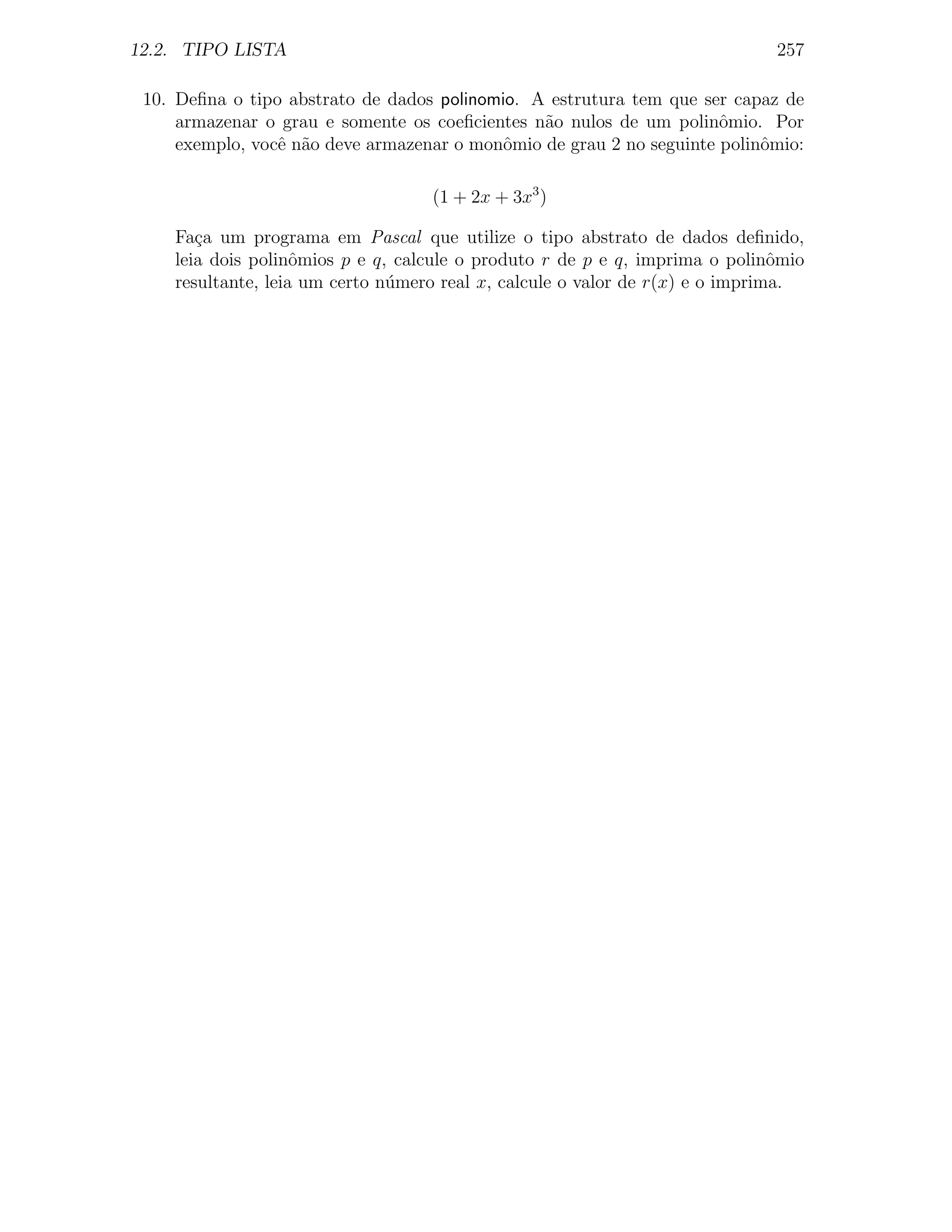 12.2. TIPO LISTA                                                             257

 10. Deﬁna o tipo abstrato de dados polinomio. A estrutura tem que ser capaz de
     armazenar o grau e somente os coeﬁcientes n˜o nulos de um polinˆmio. Por
                                                a                     o
     exemplo, vocˆ n˜o deve armazenar o monˆmio de grau 2 no seguinte polinˆmio:
                 e a                        o                              o

                                   (1 + 2x + 3x3 )

    Fa¸a um programa em Pascal que utilize o tipo abstrato de dados deﬁnido,
       c
    leia dois polinˆmios p e q, calcule o produto r de p e q, imprima o polinˆmio
                    o                                                          o
    resultante, leia um certo n´mero real x, calcule o valor de r(x) e o imprima.
                               u
 