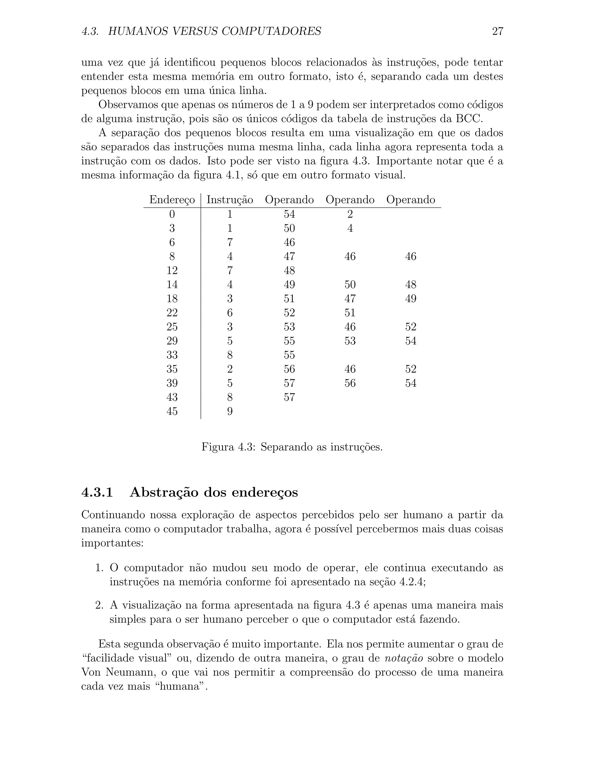 4.3. HUMANOS VERSUS COMPUTADORES                                               27

uma vez que j´ identiﬁcou pequenos blocos relacionados as instru¸oes, pode tentar
              a                                           `        c˜
entender esta mesma mem´ria em outro formato, isto ´, separando cada um destes
                           o                           e
pequenos blocos em uma unica linha.
                         ´
    Observamos que apenas os n´meros de 1 a 9 podem ser interpretados como c´digos
                               u                                             o
de alguma instru¸˜o, pois s˜o os unicos c´digos da tabela de instru¸oes da BCC.
                ca         a     ´       o                         c˜
    A separa¸ao dos pequenos blocos resulta em uma visualiza¸˜o em que os dados
            c˜                                                 ca
s˜o separados das instru¸˜es numa mesma linha, cada linha agora representa toda a
 a                      co
instru¸ao com os dados. Isto pode ser visto na ﬁgura 4.3. Importante notar que ´ a
      c˜                                                                        e
mesma informa¸ao da ﬁgura 4.1, s´ que em outro formato visual.
               c˜                 o

             Endere¸o Instru¸ao Operando Operando Operando
                   c        c˜
                0         1        54        2
                3         1        50        4
                6         7        46
                8         4        47       46       46
               12         7        48
               14         4        49       50       48
               18         3        51       47       49
               22         6        52       51
               25         3        53       46       52
               29         5        55       53       54
               33         8        55
               35         2        56       46       52
               39         5        57       56       54
               43         8        57
               45         9


                       Figura 4.3: Separando as instru¸oes.
                                                      c˜


4.3.1    Abstra¸˜o dos endere¸os
               ca            c
Continuando nossa explora¸ao de aspectos percebidos pelo ser humano a partir da
                         c˜
maneira como o computador trabalha, agora ´ poss´ percebermos mais duas coisas
                                          e     ıvel
importantes:

  1. O computador n˜o mudou seu modo de operar, ele continua executando as
                     a
     instru¸oes na mem´ria conforme foi apresentado na se¸ao 4.2.4;
           c˜          o                                 c˜

  2. A visualiza¸˜o na forma apresentada na ﬁgura 4.3 ´ apenas uma maneira mais
                ca                                    e
     simples para o ser humano perceber o que o computador est´ fazendo.
                                                               a

   Esta segunda observa¸ao ´ muito importante. Ela nos permite aumentar o grau de
                         c˜ e
“facilidade visual” ou, dizendo de outra maneira, o grau de nota¸˜o sobre o modelo
                                                                ca
Von Neumann, o que vai nos permitir a compreens˜o do processo de uma maneira
                                                    a
cada vez mais “humana”.
 