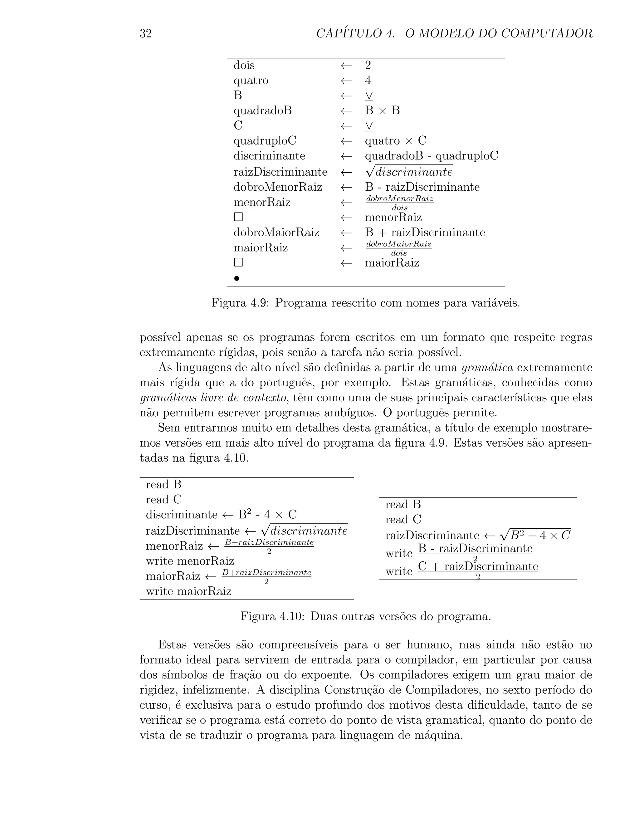 32                                 CAP´
                                      ITULO 4. O MODELO DO COMPUTADOR

                  dois                 ← 2
                  quatro               ← 4
                  B                    ← ∨
                  quadradoB            ← B×B
                  C                    ← ∨
                  quadruploC           ← quatro × C
                  discriminante        ← quadradoB - quadruploC
                                         √
                  raizDiscriminante    ←   discriminante
                  dobroMenorRaiz       ← B - raizDiscriminante
                  menorRaiz            ← dobroM enorRaiz
                                               dois
                                       ← menorRaiz
                  dobroMaiorRaiz       ← B + raizDiscriminante
                  maiorRaiz            ← dobroM aiorRaiz
                                              dois
                                       ← maiorRaiz
                  •

              Figura 4.9: Programa reescrito com nomes para vari´veis.
                                                                a

poss´
    ıvel apenas se os programas forem escritos em um formato que respeite regras
extremamente r´ ıgidas, pois sen˜o a tarefa n˜o seria poss´
                                  a          a            ıvel.
   As linguagens de alto n´ s˜o deﬁnidas a partir de uma gram´tica extremamente
                            ıvel a                                 a
mais r´ıgida que a do portuguˆs, por exemplo. Estas gram´ticas, conhecidas como
                                 e                              a
gram´ticas livre de contexto, tˆm como uma de suas principais caracter´
     a                          e                                        ısticas que elas
n˜o permitem escrever programas amb´
 a                                      ıguos. O portuguˆs permite.
                                                          e
   Sem entrarmos muito em detalhes desta gram´tica, a t´
                                                   a        ıtulo de exemplo mostrare-
mos vers˜es em mais alto n´ do programa da ﬁgura 4.9. Estas vers˜es s˜o apresen-
          o                  ıvel                                      o     a
tadas na ﬁgura 4.10.

 read B
 read C                                         read B
 discriminante ← B2 -√ × C
                     4                          read C
 raizDiscriminante ← discriminante                                   √
                                                raizDiscriminante ← B 2 − 4 × C
 menorRaiz ← B−raizDiscriminante
                      2                         write B - raizDiscriminante
                                                                2
 write menorRaiz
 maiorRaiz ← B+raizDiscriminante                write C + raizDiscriminante
                                                                 2
                     2
 write maiorRaiz

                      Figura 4.10: Duas outras vers˜es do programa.
                                                   o

    Estas vers˜es s˜o compreens´
                o   a             ıveis para o ser humano, mas ainda n˜o est˜o no
                                                                         a     a
formato ideal para servirem de entrada para o compilador, em particular por causa
dos s´ımbolos de fra¸ao ou do expoente. Os compiladores exigem um grau maior de
                     c˜
rigidez, infelizmente. A disciplina Constru¸ao de Compiladores, no sexto per´
                                            c˜                               ıodo do
curso, ´ exclusiva para o estudo profundo dos motivos desta diﬁculdade, tanto de se
        e
veriﬁcar se o programa est´ correto do ponto de vista gramatical, quanto do ponto de
                           a
vista de se traduzir o programa para linguagem de m´quina.
                                                      a
 