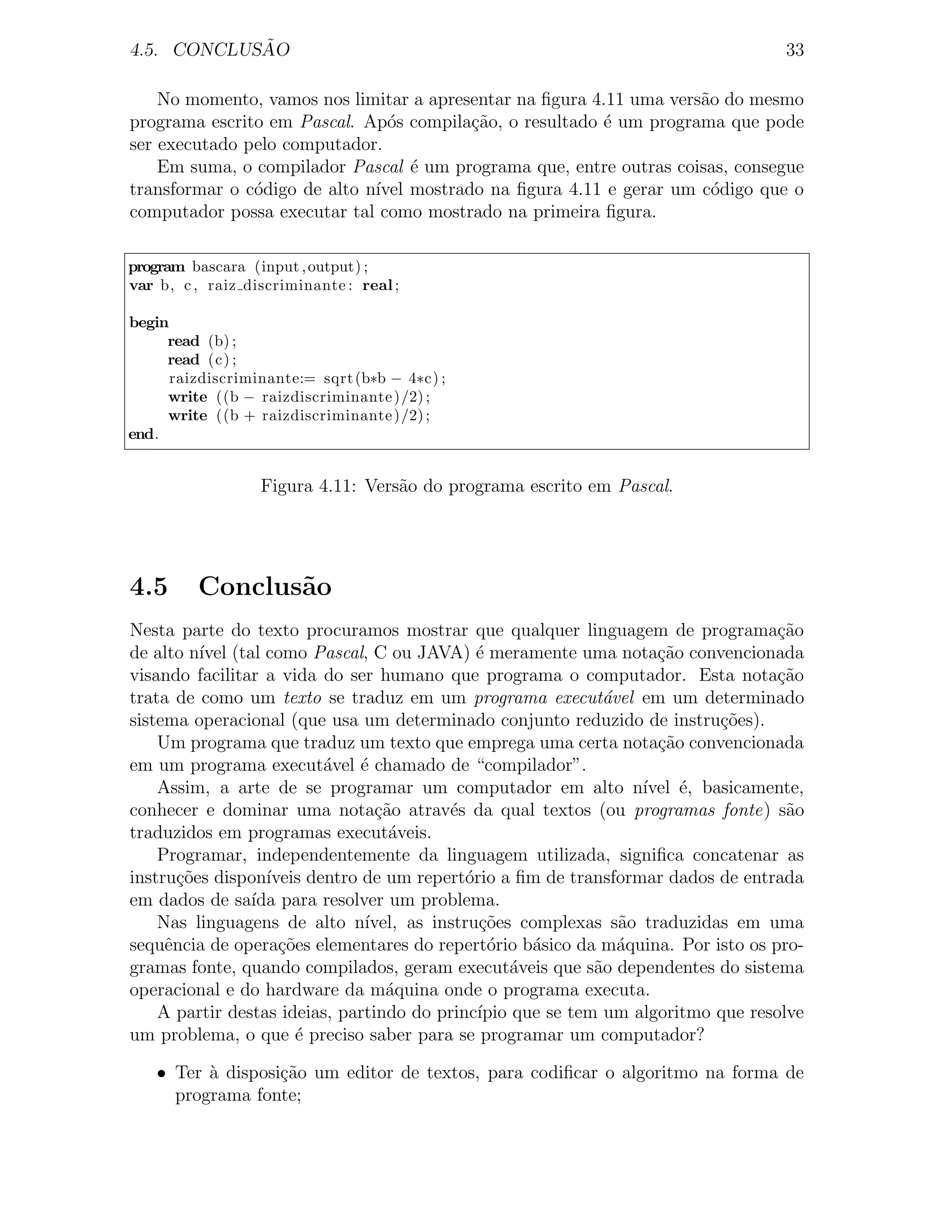 ˜
4.5. CONCLUSAO                                                                      33

    No momento, vamos nos limitar a apresentar na ﬁgura 4.11 uma vers˜o do mesmo
                                                                     a
programa escrito em Pascal. Ap´s compila¸ao, o resultado ´ um programa que pode
                                o        c˜              e
ser executado pelo computador.
    Em suma, o compilador Pascal ´ um programa que, entre outras coisas, consegue
                                   e
transformar o c´digo de alto n´ mostrado na ﬁgura 4.11 e gerar um c´digo que o
               o              ıvel                                     o
computador possa executar tal como mostrado na primeira ﬁgura.

program bascara (input , output) ;
var b, c , raiz discriminante : real ;

begin
     read (b) ;
     read (c) ;
      raizdiscriminante:= sqrt (b∗b − 4∗c) ;
     write ((b − raizdiscriminante )/2) ;
     write ((b + raizdiscriminante )/2) ;
end.


                  Figura 4.11: Vers˜o do programa escrito em Pascal.
                                   a




4.5      Conclus˜o
                a
Nesta parte do texto procuramos mostrar que qualquer linguagem de programa¸ao       c˜
de alto n´ (tal como Pascal, C ou JAVA) ´ meramente uma nota¸ao convencionada
          ıvel                                 e                     c˜
visando facilitar a vida do ser humano que programa o computador. Esta nota¸˜o      ca
trata de como um texto se traduz em um programa execut´vel em um determinado
                                                               a
sistema operacional (que usa um determinado conjunto reduzido de instru¸oes).c˜
    Um programa que traduz um texto que emprega uma certa nota¸˜o convencionada
                                                                     ca
em um programa execut´vel ´ chamado de “compilador”.
                          a    e
    Assim, a arte de se programar um computador em alto n´         ıvel ´, basicamente,
                                                                        e
conhecer e dominar uma nota¸ao atrav´s da qual textos (ou programas fonte) s˜o
                                 c˜       e                                          a
traduzidos em programas execut´veis.
                                   a
    Programar, independentemente da linguagem utilizada, signiﬁca concatenar as
instru¸oes dispon´
       c˜         ıveis dentro de um repert´rio a ﬁm de transformar dados de entrada
                                             o
em dados de sa´ para resolver um problema.
                ıda
    Nas linguagens de alto n´  ıvel, as instru¸oes complexas s˜o traduzidas em uma
                                               c˜                a
sequˆncia de opera¸oes elementares do repert´rio b´sico da m´quina. Por isto os pro-
     e              c˜                           o    a          a
gramas fonte, quando compilados, geram execut´veis que s˜o dependentes do sistema
                                                   a          a
operacional e do hardware da m´quina onde o programa executa.
                                  a
    A partir destas ideias, partindo do princ´ ıpio que se tem um algoritmo que resolve
um problema, o que ´ preciso saber para se programar um computador?
                      e

    • Ter a disposi¸˜o um editor de textos, para codiﬁcar o algoritmo na forma de
          `        ca
      programa fonte;
 