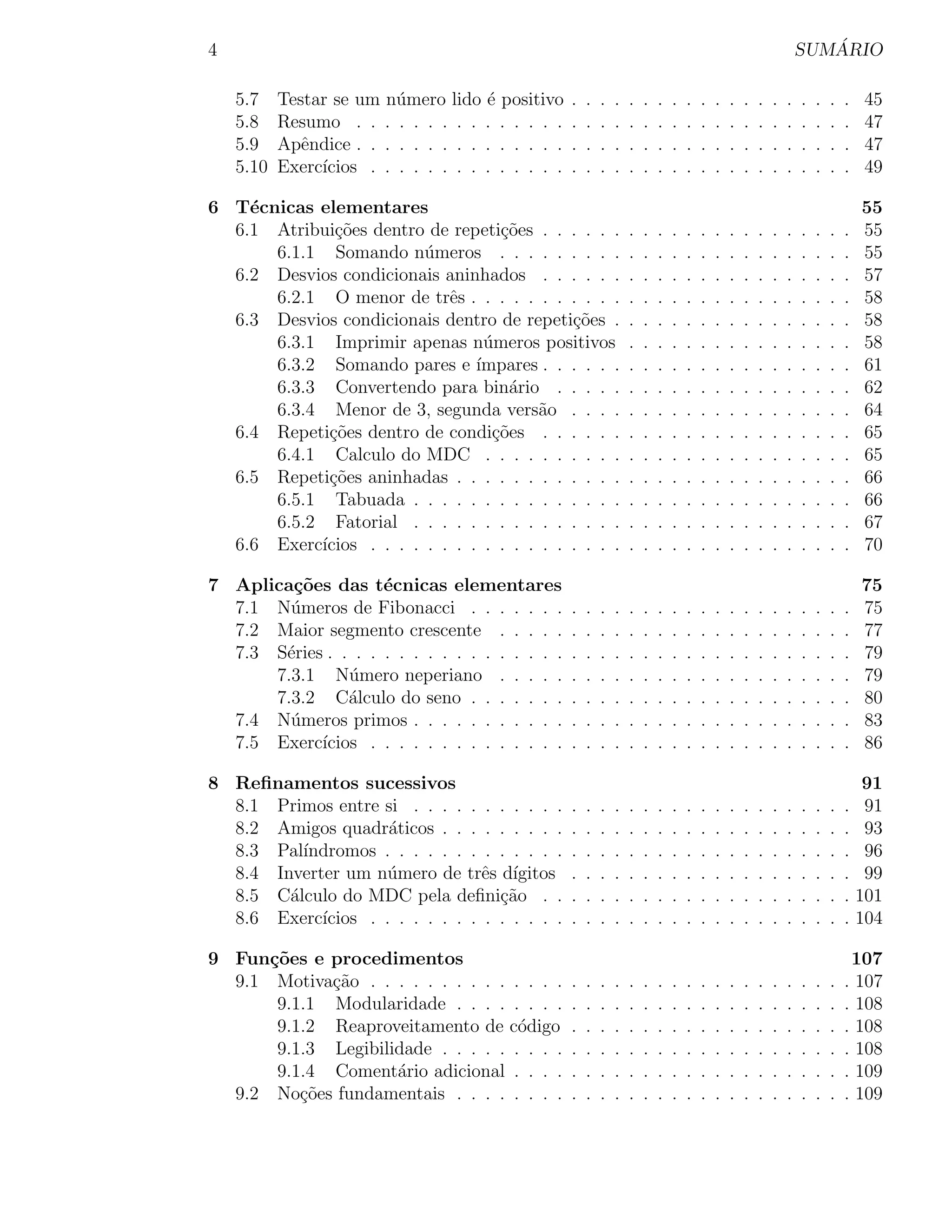 4                                                                                                                      ´
                                                                                                                    SUMARIO

    5.7    Testar se um n´mero lido ´ positivo
                          u           e             .   .   .   .   .   .   .   .   .   .   .   .   .   .   .   .   .   .   .   .   45
    5.8    Resumo . . . . . . . . . . . . . . .     .   .   .   .   .   .   .   .   .   .   .   .   .   .   .   .   .   .   .   .   47
    5.9    Apˆndice . . . . . . . . . . . . . . .
              e                                     .   .   .   .   .   .   .   .   .   .   .   .   .   .   .   .   .   .   .   .   47
    5.10   Exerc´
                ıcios . . . . . . . . . . . . . .   .   .   .   .   .   .   .   .   .   .   .   .   .   .   .   .   .   .   .   .   49

6 T´cnicas elementares
    e                                                                                                                               55
  6.1 Atribui¸˜es dentro de repeti¸˜es . . . . . .
              co                   co                               .   .   .   .   .   .   .   .   .   .   .   .   .   .   .   .   55
      6.1.1 Somando n´meros . . . . . . . . .
                         u                                          .   .   .   .   .   .   .   .   .   .   .   .   .   .   .   .   55
  6.2 Desvios condicionais aninhados . . . . . .                    .   .   .   .   .   .   .   .   .   .   .   .   .   .   .   .   57
      6.2.1 O menor de trˆs . . . . . . . . . . .
                            e                                       .   .   .   .   .   .   .   .   .   .   .   .   .   .   .   .   58
  6.3 Desvios condicionais dentro de repeti¸oes .
                                             c˜                     .   .   .   .   .   .   .   .   .   .   .   .   .   .   .   .   58
      6.3.1 Imprimir apenas n´meros positivos
                                 u                                  .   .   .   .   .   .   .   .   .   .   .   .   .   .   .   .   58
      6.3.2 Somando pares e ´   ımpares . . . . . .                 .   .   .   .   .   .   .   .   .   .   .   .   .   .   .   .   61
      6.3.3 Convertendo para bin´rio . . . . .
                                    a                               .   .   .   .   .   .   .   .   .   .   .   .   .   .   .   .   62
      6.3.4 Menor de 3, segunda vers˜o . . . .
                                         a                          .   .   .   .   .   .   .   .   .   .   .   .   .   .   .   .   64
  6.4 Repeti¸oes dentro de condi¸oes . . . . . .
             c˜                   c˜                                .   .   .   .   .   .   .   .   .   .   .   .   .   .   .   .   65
      6.4.1 Calculo do MDC . . . . . . . . . .                      .   .   .   .   .   .   .   .   .   .   .   .   .   .   .   .   65
  6.5 Repeti¸oes aninhadas . . . . . . . . . . . .
             c˜                                                     .   .   .   .   .   .   .   .   .   .   .   .   .   .   .   .   66
      6.5.1 Tabuada . . . . . . . . . . . . . . .                   .   .   .   .   .   .   .   .   .   .   .   .   .   .   .   .   66
      6.5.2 Fatorial . . . . . . . . . . . . . . .                  .   .   .   .   .   .   .   .   .   .   .   .   .   .   .   .   67
  6.6 Exerc´
           ıcios . . . . . . . . . . . . . . . . . .                .   .   .   .   .   .   .   .   .   .   .   .   .   .   .   .   70

7 Aplica¸˜es das t´cnicas elementares
        co           e                                                                                                              75
  7.1 N´meros de Fibonacci . . . . . . .
        u                                           .   .   .   .   .   .   .   .   .   .   .   .   .   .   .   .   .   .   .   .   75
  7.2 Maior segmento crescente . . . . .            .   .   .   .   .   .   .   .   .   .   .   .   .   .   .   .   .   .   .   .   77
  7.3 S´ries . . . . . . . . . . . . . . . . .
       e                                            .   .   .   .   .   .   .   .   .   .   .   .   .   .   .   .   .   .   .   .   79
      7.3.1 N´mero neperiano . . . . .
                u                                   .   .   .   .   .   .   .   .   .   .   .   .   .   .   .   .   .   .   .   .   79
      7.3.2 C´lculo do seno . . . . . . .
                a                                   .   .   .   .   .   .   .   .   .   .   .   .   .   .   .   .   .   .   .   .   80
  7.4 N´meros primos . . . . . . . . . . .
        u                                           .   .   .   .   .   .   .   .   .   .   .   .   .   .   .   .   .   .   .   .   83
  7.5 Exerc´ıcios . . . . . . . . . . . . . .       .   .   .   .   .   .   .   .   .   .   .   .   .   .   .   .   .   .   .   .   86

8 Reﬁnamentos sucessivos                                                                                                             91
  8.1 Primos entre si . . . . . . . . . . .         .   .   .   .   .   .   .   .   .   .   .   .   .   .   .   .   .   .   .   .    91
  8.2 Amigos quadr´ticos . . . . . . . . .
                     a                              .   .   .   .   .   .   .   .   .   .   .   .   .   .   .   .   .   .   .   .    93
  8.3 Pal´ındromos . . . . . . . . . . . . .        .   .   .   .   .   .   .   .   .   .   .   .   .   .   .   .   .   .   .   .    96
  8.4 Inverter um n´mero de trˆs d´
                    u             e ıgitos          .   .   .   .   .   .   .   .   .   .   .   .   .   .   .   .   .   .   .   .    99
  8.5 C´lculo do MDC pela deﬁni¸˜o . .
        a                           ca              .   .   .   .   .   .   .   .   .   .   .   .   .   .   .   .   .   .   .   .   101
  8.6 Exerc´ıcios . . . . . . . . . . . . . .       .   .   .   .   .   .   .   .   .   .   .   .   .   .   .   .   .   .   .   .   104

9 Fun¸˜es e procedimentos
      co                                                                                                                         107
  9.1 Motiva¸˜o . . . . . . . . . . . . . .
             ca                                     .   .   .   .   .   .   .   .   .   .   .   .   .   .   .   .   .   .   .   . 107
       9.1.1 Modularidade . . . . . . . .           .   .   .   .   .   .   .   .   .   .   .   .   .   .   .   .   .   .   .   . 108
       9.1.2 Reaproveitamento de c´digo
                                     o              .   .   .   .   .   .   .   .   .   .   .   .   .   .   .   .   .   .   .   . 108
       9.1.3 Legibilidade . . . . . . . . .         .   .   .   .   .   .   .   .   .   .   .   .   .   .   .   .   .   .   .   . 108
       9.1.4 Coment´rio adicional . . . .
                     a                              .   .   .   .   .   .   .   .   .   .   .   .   .   .   .   .   .   .   .   . 109
  9.2 No¸oes fundamentais . . . . . . . .
          c˜                                        .   .   .   .   .   .   .   .   .   .   .   .   .   .   .   .   .   .   .   . 109
 