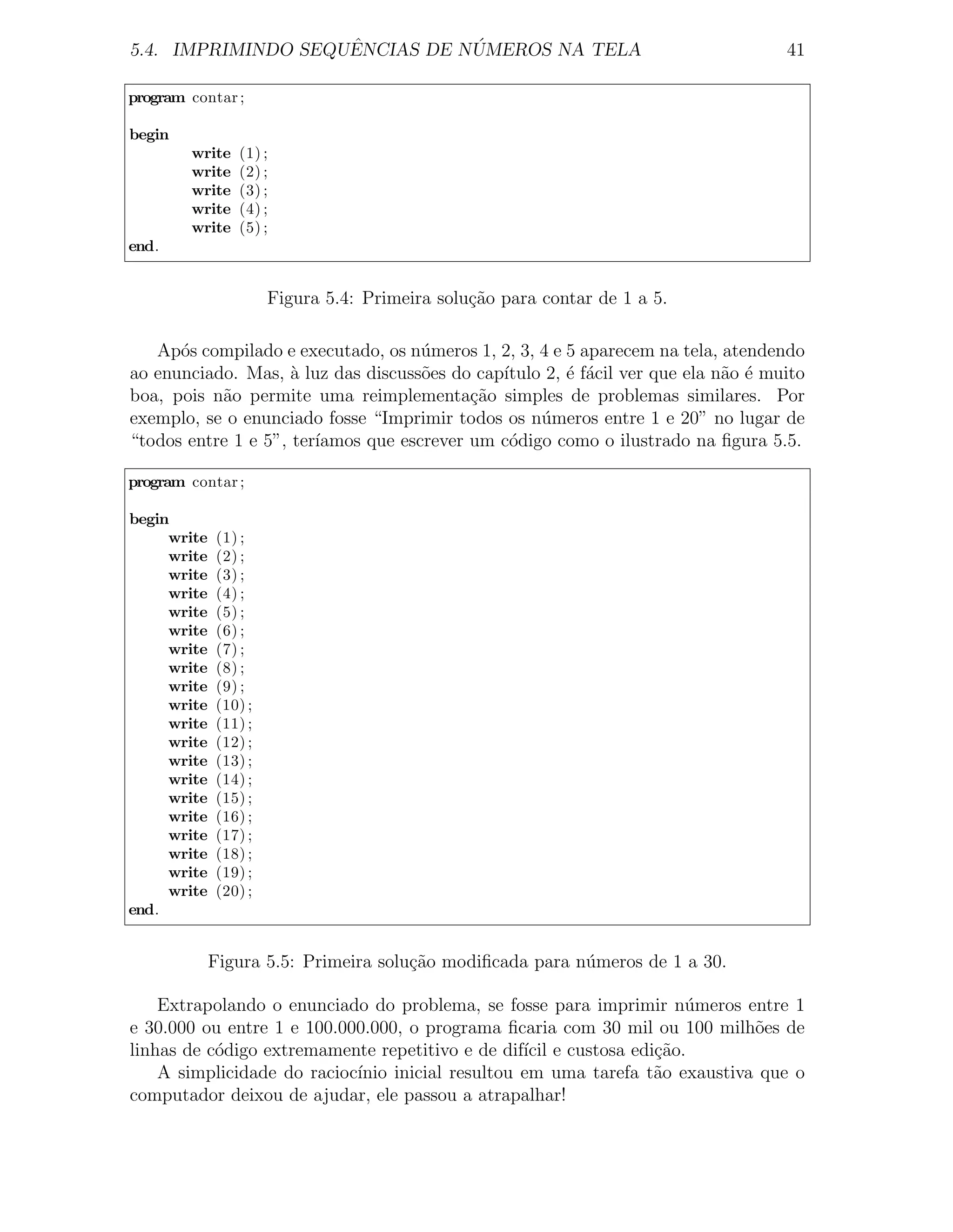 ˆ          ´
5.4. IMPRIMINDO SEQUENCIAS DE NUMEROS NA TELA                                      41

program contar ;

begin
        write   (1) ;
        write   (2) ;
        write   (3) ;
        write   (4) ;
        write   (5) ;
end.


                      Figura 5.4: Primeira solu¸˜o para contar de 1 a 5.
                                               ca

   Ap´s compilado e executado, os n´meros 1, 2, 3, 4 e 5 aparecem na tela, atendendo
      o                              u
ao enunciado. Mas, a luz das discuss˜es do cap´
                     `               o        ıtulo 2, ´ f´cil ver que ela n˜o ´ muito
                                                       e a                  a e
boa, pois n˜o permite uma reimplementa¸˜o simples de problemas similares. Por
           a                               ca
exemplo, se o enunciado fosse “Imprimir todos os n´meros entre 1 e 20” no lugar de
                                                   u
“todos entre 1 e 5”, ter´
                        ıamos que escrever um c´digo como o ilustrado na ﬁgura 5.5.
                                               o

program contar ;

begin
     write   (1) ;
     write   (2) ;
     write   (3) ;
     write   (4) ;
     write   (5) ;
     write   (6) ;
     write   (7) ;
     write   (8) ;
     write   (9) ;
     write   (10) ;
     write   (11) ;
     write   (12) ;
     write   (13) ;
     write   (14) ;
     write   (15) ;
     write   (16) ;
     write   (17) ;
     write   (18) ;
     write   (19) ;
     write   (20) ;
end.


             Figura 5.5: Primeira solu¸˜o modiﬁcada para n´meros de 1 a 30.
                                      ca                  u

    Extrapolando o enunciado do problema, se fosse para imprimir n´meros entre 1
                                                                     u
e 30.000 ou entre 1 e 100.000.000, o programa ﬁcaria com 30 mil ou 100 milh˜es de
                                                                             o
linhas de c´digo extremamente repetitivo e de dif´ e custosa edi¸˜o.
           o                                      ıcil           ca
    A simplicidade do racioc´
                            ınio inicial resultou em uma tarefa t˜o exaustiva que o
                                                                 a
computador deixou de ajudar, ele passou a atrapalhar!
 
