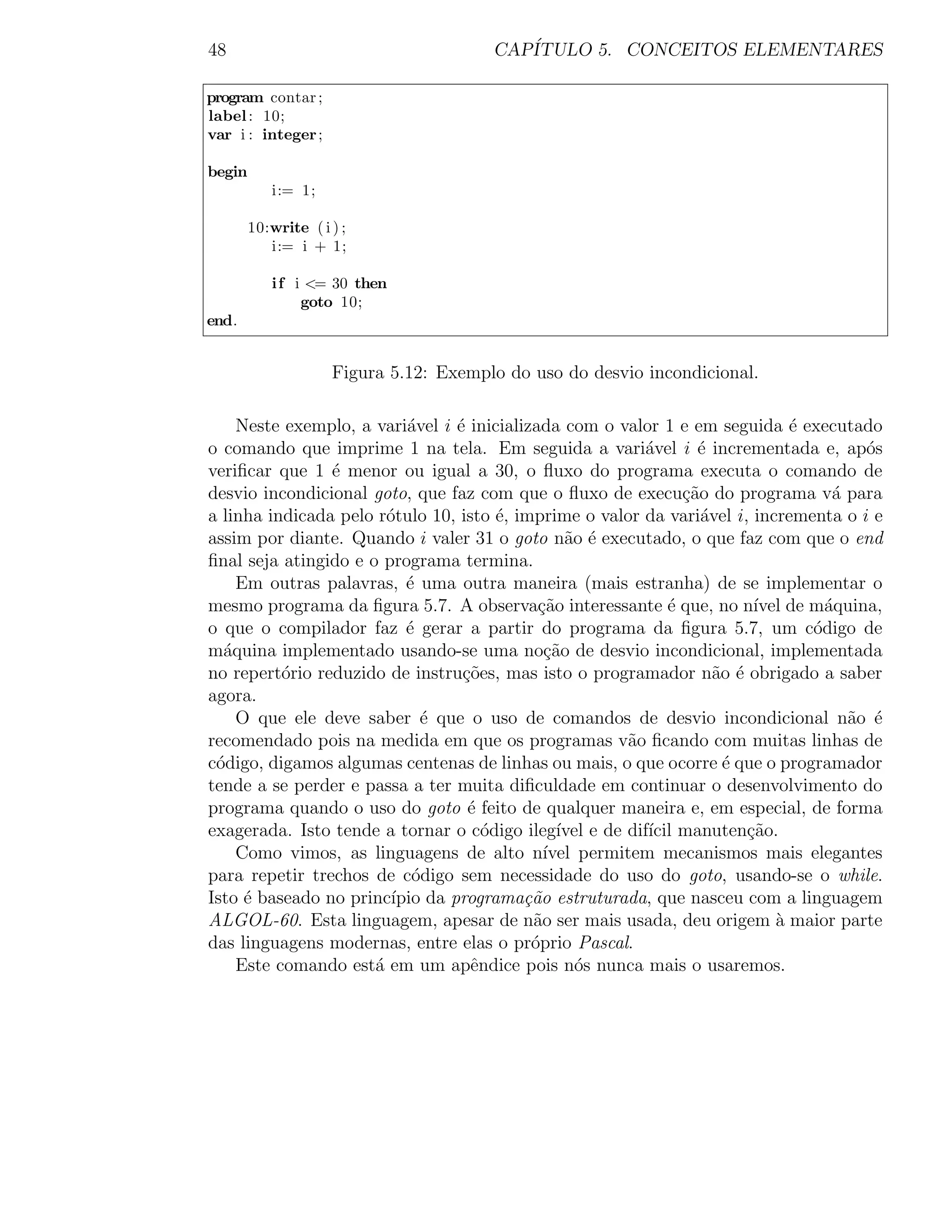 48                                      CAP´
                                           ITULO 5. CONCEITOS ELEMENTARES

program contar ;
label : 10;
var i : integer ;

begin
           i:= 1;

        10:write ( i ) ;
           i:= i + 1;

           i f i <= 30 then
                goto 10;
end.


                     Figura 5.12: Exemplo do uso do desvio incondicional.

    Neste exemplo, a vari´vel i ´ inicializada com o valor 1 e em seguida ´ executado
                           a    e                                             e
o comando que imprime 1 na tela. Em seguida a vari´vel i ´ incrementada e, ap´s
                                                         a       e                     o
veriﬁcar que 1 ´ menor ou igual a 30, o ﬂuxo do programa executa o comando de
                e
desvio incondicional goto, que faz com que o ﬂuxo de execu¸ao do programa v´ para
                                                               c˜                  a
a linha indicada pelo r´tulo 10, isto ´, imprime o valor da vari´vel i, incrementa o i e
                        o              e                          a
assim por diante. Quando i valer 31 o goto n˜o ´ executado, o que faz com que o end
                                                a e
ﬁnal seja atingido e o programa termina.
    Em outras palavras, ´ uma outra maneira (mais estranha) de se implementar o
                           e
mesmo programa da ﬁgura 5.7. A observa¸ao interessante ´ que, no n´ de m´quina,
                                            c˜               e           ıvel     a
o que o compilador faz ´ gerar a partir do programa da ﬁgura 5.7, um c´digo de
                           e                                                    o
m´quina implementado usando-se uma no¸˜o de desvio incondicional, implementada
  a                                          ca
no repert´rio reduzido de instru¸oes, mas isto o programador n˜o ´ obrigado a saber
          o                      c˜                                 a e
agora.
    O que ele deve saber ´ que o uso de comandos de desvio incondicional n˜o ´
                             e                                                       a e
recomendado pois na medida em que os programas v˜o ﬁcando com muitas linhas de
                                                       a
c´digo, digamos algumas centenas de linhas ou mais, o que ocorre ´ que o programador
 o                                                                   e
tende a se perder e passa a ter muita diﬁculdade em continuar o desenvolvimento do
programa quando o uso do goto ´ feito de qualquer maneira e, em especial, de forma
                                  e
exagerada. Isto tende a tornar o c´digo ileg´ e de dif´ manuten¸ao.
                                     o         ıvel       ıcil          c˜
    Como vimos, as linguagens de alto n´     ıvel permitem mecanismos mais elegantes
para repetir trechos de c´digo sem necessidade do uso do goto, usando-se o while.
                            o
Isto ´ baseado no princ´ da programa¸˜o estruturada, que nasceu com a linguagem
     e                   ıpio             ca
ALGOL-60. Esta linguagem, apesar de n˜o ser mais usada, deu origem ` maior parte
                                           a                                a
das linguagens modernas, entre elas o pr´prio Pascal.
                                           o
    Este comando est´ em um apˆndice pois n´s nunca mais o usaremos.
                      a            e             o
 