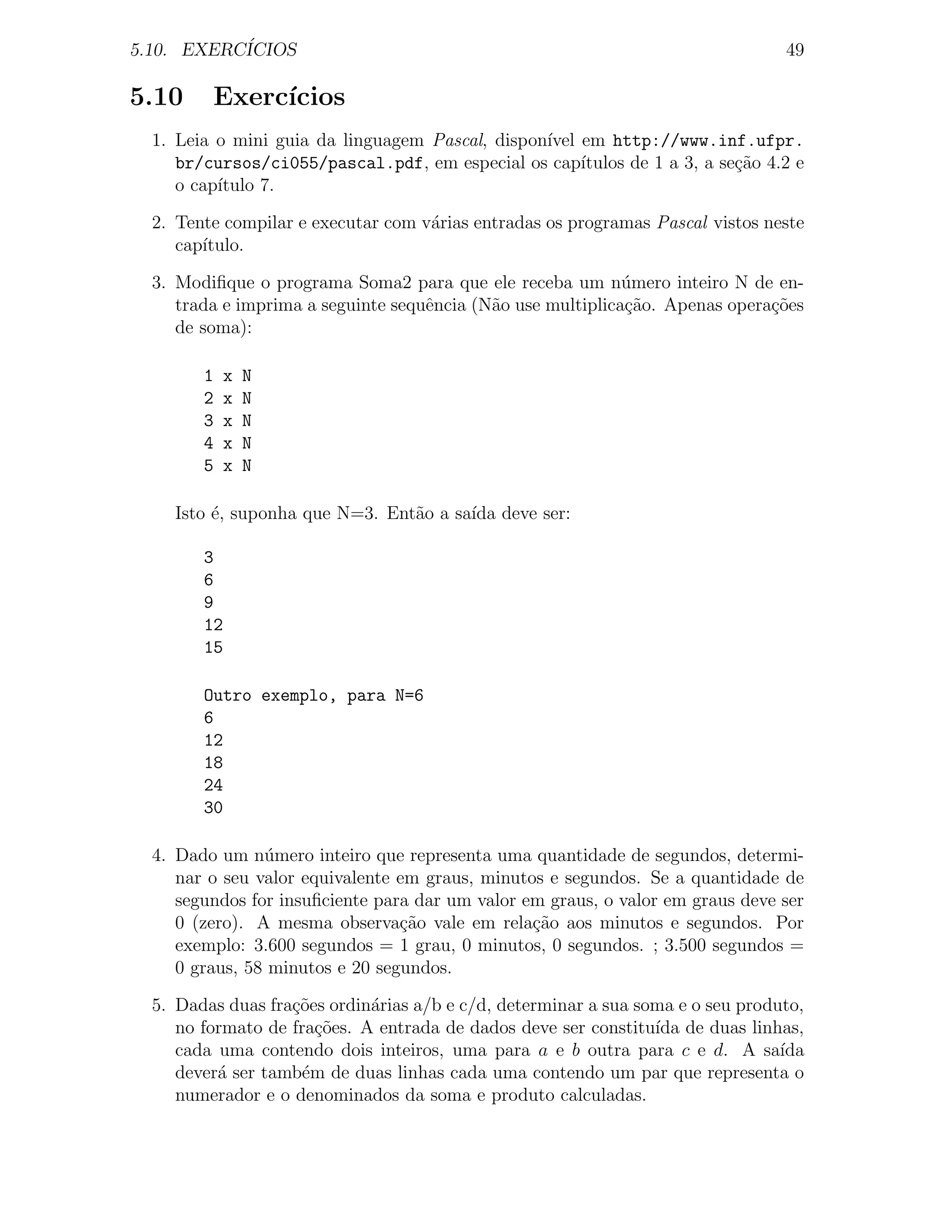5.10. EXERC´
           ICIOS                                                                 49

5.10     Exerc´
              ıcios
  1. Leia o mini guia da linguagem Pascal, dispon´ em http://www.inf.ufpr.
                                                 ıvel
     br/cursos/ci055/pascal.pdf, em especial os cap´  ıtulos de 1 a 3, a se¸˜o 4.2 e
                                                                           ca
     o cap´
          ıtulo 7.

  2. Tente compilar e executar com v´rias entradas os programas Pascal vistos neste
                                    a
     cap´
        ıtulo.

  3. Modiﬁque o programa Soma2 para que ele receba um n´mero inteiro N de en-
                                                             u
     trada e imprima a seguinte sequˆncia (N˜o use multiplica¸ao. Apenas opera¸oes
                                    e       a                c˜               c˜
     de soma):

        1    x   N
        2    x   N
        3    x   N
        4    x   N
        5    x   N

    Isto ´, suponha que N=3. Ent˜o a sa´ deve ser:
         e                      a      ıda

        3
        6
        9
        12
        15

        Outro exemplo, para N=6
        6
        12
        18
        24
        30

  4. Dado um n´mero inteiro que representa uma quantidade de segundos, determi-
                u
     nar o seu valor equivalente em graus, minutos e segundos. Se a quantidade de
     segundos for insuﬁciente para dar um valor em graus, o valor em graus deve ser
     0 (zero). A mesma observa¸ao vale em rela¸˜o aos minutos e segundos. Por
                                 c˜              ca
     exemplo: 3.600 segundos = 1 grau, 0 minutos, 0 segundos. ; 3.500 segundos =
     0 graus, 58 minutos e 20 segundos.

  5. Dadas duas fra¸oes ordin´rias a/b e c/d, determinar a sua soma e o seu produto,
                   c˜        a
     no formato de fra¸˜es. A entrada de dados deve ser constitu´ de duas linhas,
                       co                                        ıda
     cada uma contendo dois inteiros, uma para a e b outra para c e d. A sa´     ıda
     dever´ ser tamb´m de duas linhas cada uma contendo um par que representa o
          a          e
     numerador e o denominados da soma e produto calculadas.
 