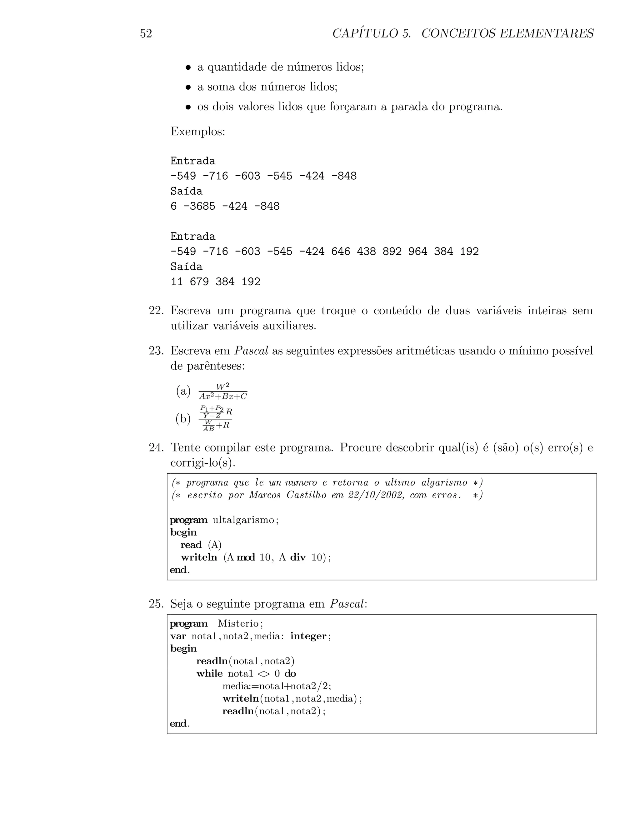52                                       CAP´
                                            ITULO 5. CONCEITOS ELEMENTARES

        • a quantidade de n´meros lidos;
                           u
        • a soma dos n´meros lidos;
                      u
        • os dois valores lidos que for¸aram a parada do programa.
                                       c

     Exemplos:

     Entrada
     -549 -716 -603 -545 -424 -848
     Sa´da
       ı
     6 -3685 -424 -848

     Entrada
     -549 -716 -603 -545 -424 646 438 892 964 384 192
     Sa´da
       ı
     11 679 384 192

 22. Escreva um programa que troque o conte´do de duas vari´veis inteiras sem
                                           u               a
     utilizar vari´veis auxiliares.
                  a

 23. Escreva em Pascal as seguintes express˜es aritm´ticas usando o m´
                                           o        e                ınimo poss´
                                                                               ıvel
     de parˆnteses:
           e
                W2
      (a)   Ax2 +Bx+C
            P1 +P2
             Y −Z
                   R
      (b)    W
                +R
             AB


 24. Tente compilar este programa. Procure descobrir qual(is) ´ (s˜o) o(s) erro(s) e
                                                              e a
     corrigi-lo(s).
     (∗ programa que le um numero e retorna o ultimo algarismo ∗)
     (∗ escrito por Marcos Castilho em 22/10/2002, com erros . ∗)

     program ultalgarismo ;
     begin
       read (A)
       writeln (A mod 10, A div 10) ;
     end.


 25. Seja o seguinte programa em Pascal :
     program Misterio ;
     var nota1 , nota2 ,media: integer ;
     begin
           readln(nota1 , nota2)
           while nota1 < 0 do
                         >
                 media:=nota1+nota2/2;
                 writeln(nota1 , nota2 ,media) ;
                 readln(nota1 , nota2) ;
     end.
 