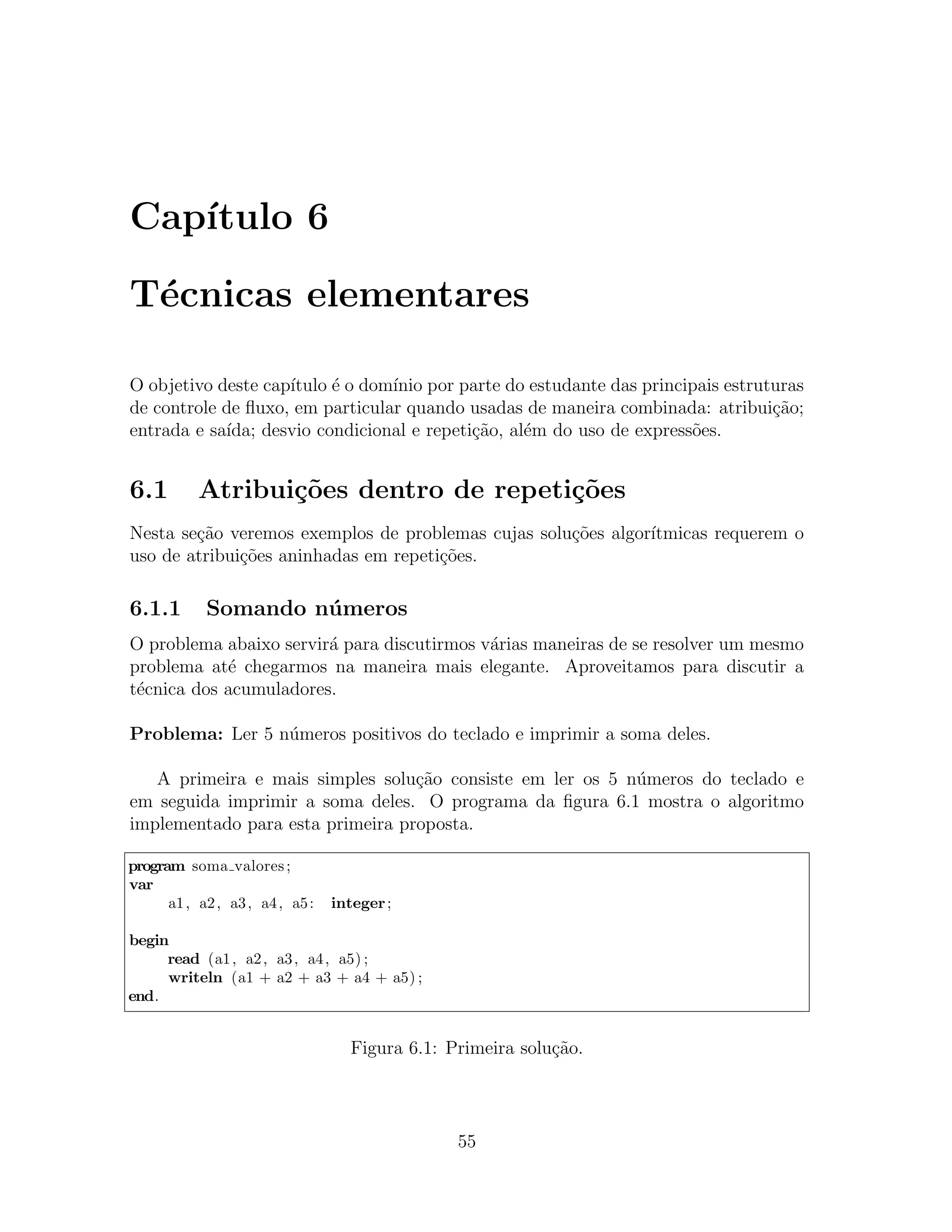 Cap´
   ıtulo 6

T´cnicas elementares
 e

O objetivo deste cap´
                    ıtulo ´ o dom´ por parte do estudante das principais estruturas
                          e      ınio
de controle de ﬂuxo, em particular quando usadas de maneira combinada: atribui¸˜o;
                                                                               ca
entrada e sa´
            ıda; desvio condicional e repeti¸ao, al´m do uso de express˜es.
                                            c˜     e                   o


6.1        Atribui¸oes dentro de repeti¸˜es
                  c˜                   co
Nesta se¸ao veremos exemplos de problemas cujas solu¸˜es algor´
        c˜                                          co        ıtmicas requerem o
uso de atribui¸˜es aninhadas em repeti¸˜es.
              co                      co

6.1.1       Somando n´ meros
                     u
O problema abaixo servir´ para discutirmos v´rias maneiras de se resolver um mesmo
                        a                   a
problema at´ chegarmos na maneira mais elegante. Aproveitamos para discutir a
            e
t´cnica dos acumuladores.
 e

Problema: Ler 5 n´meros positivos do teclado e imprimir a soma deles.
                 u

   A primeira e mais simples solu¸ao consiste em ler os 5 n´meros do teclado e
                                  c˜                       u
em seguida imprimir a soma deles. O programa da ﬁgura 6.1 mostra o algoritmo
implementado para esta primeira proposta.

program soma valores ;
var
      a1 , a2 , a3 , a4 , a5 :   integer ;

begin
     read (a1 , a2 , a3 , a4 , a5) ;
     writeln (a1 + a2 + a3 + a4 + a5) ;
end.


                                   Figura 6.1: Primeira solu¸˜o.
                                                            ca




                                                55
 