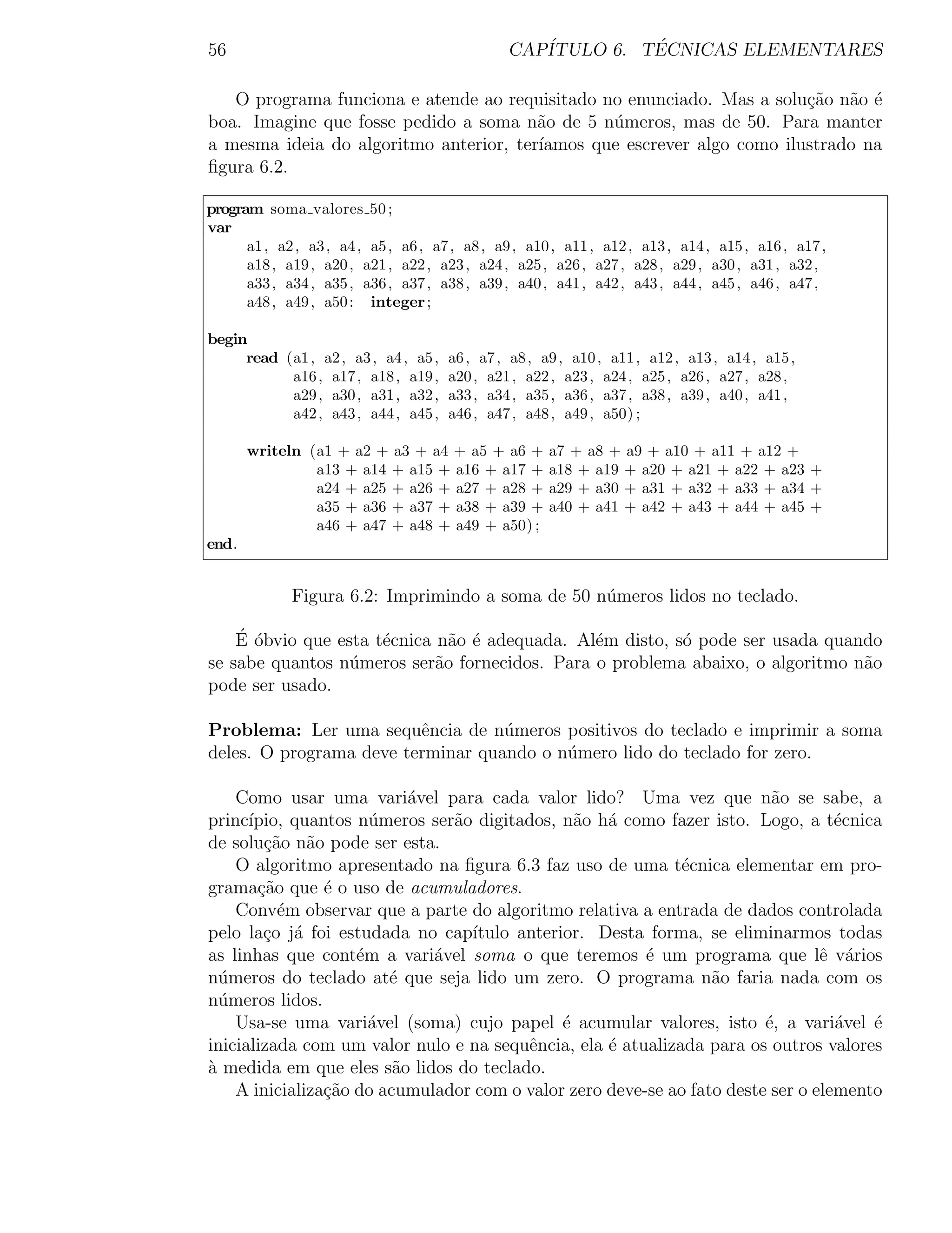 56                                             CAP´         ´
                                                  ITULO 6. TECNICAS ELEMENTARES

   O programa funciona e atende ao requisitado no enunciado. Mas a solu¸ao n˜o ´
                                                                        c˜ a e
boa. Imagine que fosse pedido a soma n˜o de 5 n´meros, mas de 50. Para manter
                                        a       u
a mesma ideia do algoritmo anterior, ter´
                                        ıamos que escrever algo como ilustrado na
ﬁgura 6.2.

program soma valores 50 ;
var
      a1 , a2 , a3 , a4 , a5 , a6 , a7 , a8 , a9 , a10 , a11 , a12 , a13 , a14 , a15 , a16 , a17 ,
      a18 , a19 , a20 , a21 , a22 , a23 , a24 , a25 , a26 , a27 , a28 , a29 , a30 , a31 , a32 ,
      a33 , a34 , a35 , a36 , a37 , a38 , a39 , a40 , a41 , a42 , a43 , a44 , a45 , a46 , a47 ,
      a48 , a49 , a50 : integer ;

begin
     read (a1 , a2 , a3 , a4 , a5 ,   a6 , a7 , a8 , a9 , a10 , a11 , a12 , a13 , a14 , a15 ,
           a16 , a17 , a18 , a19 ,    a20 , a21 , a22 , a23 , a24 , a25 , a26 , a27 , a28 ,
           a29 , a30 , a31 , a32 ,    a33 , a34 , a35 , a36 , a37 , a38 , a39 , a40 , a41 ,
           a42 , a43 , a44 , a45 ,    a46 , a47 , a48 , a49 , a50) ;

       writeln (a1 + a2 + a3 + a4 + a5 + a6 +         a7 + a8 + a9 + a10 + a11 + a12 +
                a13 + a14 + a15 + a16 + a17 +         a18 + a19 + a20 + a21 + a22 + a23 +
                a24 + a25 + a26 + a27 + a28 +         a29 + a30 + a31 + a32 + a33 + a34 +
                a35 + a36 + a37 + a38 + a39 +         a40 + a41 + a42 + a43 + a44 + a45 +
                a46 + a47 + a48 + a49 + a50) ;
end.


             Figura 6.2: Imprimindo a soma de 50 n´meros lidos no teclado.
                                                  u

    ´ o
    E ´bvio que esta t´cnica n˜o ´ adequada. Al´m disto, s´ pode ser usada quando
                      e        a e             e          o
se sabe quantos n´meros ser˜o fornecidos. Para o problema abaixo, o algoritmo n˜o
                  u          a                                                 a
pode ser usado.

Problema: Ler uma sequˆncia de n´meros positivos do teclado e imprimir a soma
                         e         u
deles. O programa deve terminar quando o n´mero lido do teclado for zero.
                                          u

    Como usar uma vari´vel para cada valor lido? Uma vez que n˜o se sabe, a
                           a                                             a
princ´ıpio, quantos n´meros ser˜o digitados, n˜o h´ como fazer isto. Logo, a t´cnica
                      u        a               a a                                e
de solu¸˜o n˜o pode ser esta.
        ca a
    O algoritmo apresentado na ﬁgura 6.3 faz uso de uma t´cnica elementar em pro-
                                                             e
grama¸ao que ´ o uso de acumuladores.
       c˜       e
    Conv´m observar que a parte do algoritmo relativa a entrada de dados controlada
          e
pelo la¸o j´ foi estudada no cap´
        c a                      ıtulo anterior. Desta forma, se eliminarmos todas
as linhas que cont´m a vari´vel soma o que teremos ´ um programa que lˆ v´rios
                    e        a                          e                       e a
n´meros do teclado at´ que seja lido um zero. O programa n˜o faria nada com os
  u                     e                                        a
n´meros lidos.
  u
    Usa-se uma vari´vel (soma) cujo papel ´ acumular valores, isto ´, a vari´vel ´
                      a                      e                          e         a   e
inicializada com um valor nulo e na sequˆncia, ela ´ atualizada para os outros valores
                                        e          e
a medida em que eles s˜o lidos do teclado.
`                        a
    A inicializa¸ao do acumulador com o valor zero deve-se ao fato deste ser o elemento
                c˜
 