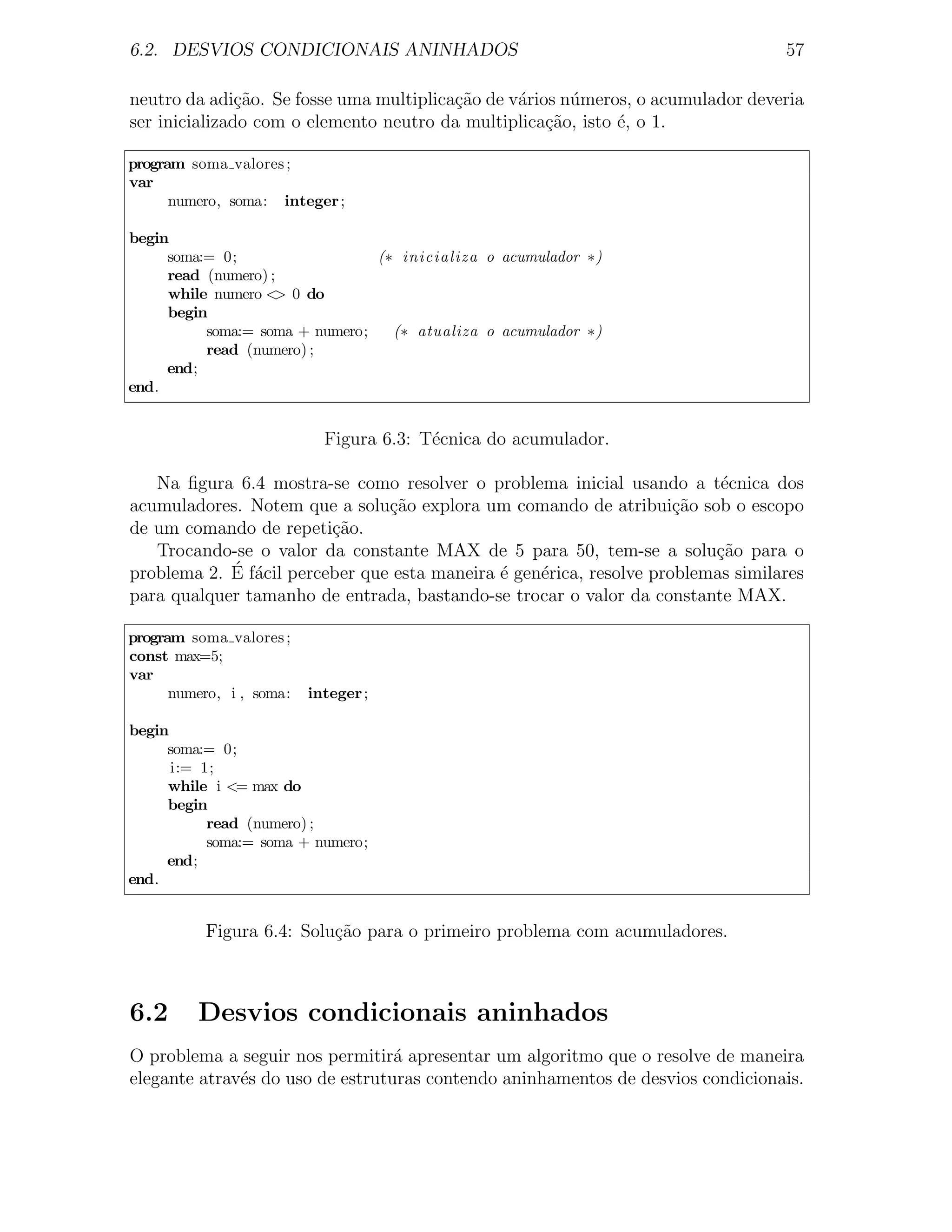 6.2. DESVIOS CONDICIONAIS ANINHADOS                                               57

neutro da adi¸˜o. Se fosse uma multiplica¸ao de v´rios n´meros, o acumulador deveria
               ca                        c˜      a      u
ser inicializado com o elemento neutro da multiplica¸˜o, isto ´, o 1.
                                                     ca       e

program soma valores ;
var
      numero, soma: integer ;

begin
     soma:= 0;                  (∗ inicializa o acumulador ∗)
     read (numero) ;
     while numero < 0 do
                    >
     begin
          soma:= soma + numero;   (∗ atualiza o acumulador ∗)
          read (numero) ;
     end;
end.


                            Figura 6.3: T´cnica do acumulador.
                                         e

   Na ﬁgura 6.4 mostra-se como resolver o problema inicial usando a t´cnica dos
                                                                          e
acumuladores. Notem que a solu¸˜o explora um comando de atribui¸ao sob o escopo
                                ca                                   c˜
de um comando de repeti¸ao.
                         c˜
   Trocando-se o valor da constante MAX de 5 para 50, tem-se a solu¸ao para o
                                                                         c˜
            ´ f´cil perceber que esta maneira ´ gen´rica, resolve problemas similares
problema 2. E a                               e    e
para qualquer tamanho de entrada, bastando-se trocar o valor da constante MAX.

program soma valores ;
const max=5;
var
      numero, i , soma:   integer ;

begin
     soma:= 0;
      i:= 1;
     while i <= max do
     begin
           read (numero) ;
           soma:= soma + numero;
     end;
end.


          Figura 6.4: Solu¸˜o para o primeiro problema com acumuladores.
                          ca



6.2      Desvios condicionais aninhados
O problema a seguir nos permitir´ apresentar um algoritmo que o resolve de maneira
                                  a
elegante atrav´s do uso de estruturas contendo aninhamentos de desvios condicionais.
              e
 