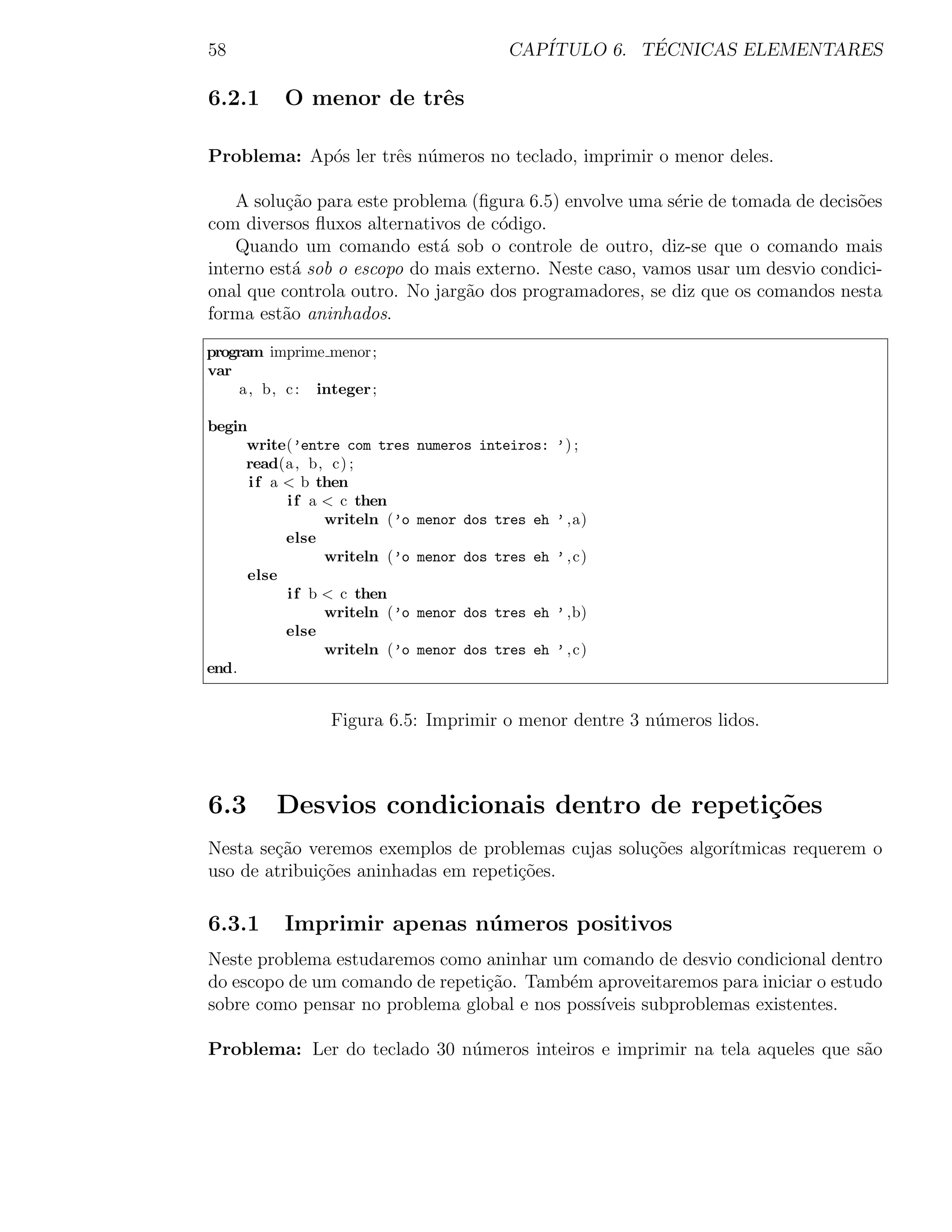58                                          CAP´         ´
                                               ITULO 6. TECNICAS ELEMENTARES

6.2.1      O menor de trˆs
                        e

Problema: Ap´s ler trˆs n´meros no teclado, imprimir o menor deles.
            o        e u

    A solu¸˜o para este problema (ﬁgura 6.5) envolve uma s´rie de tomada de decis˜es
          ca                                              e                      o
com diversos ﬂuxos alternativos de c´digo.
                                     o
    Quando um comando est´ sob o controle de outro, diz-se que o comando mais
                              a
interno est´ sob o escopo do mais externo. Neste caso, vamos usar um desvio condici-
            a
onal que controla outro. No jarg˜o dos programadores, se diz que os comandos nesta
                                a
forma est˜o aninhados.
          a

program imprime menor;
var
     a , b, c : integer ;

begin
     write(’entre com tres      numeros inteiros: ’) ;
     read(a , b, c) ;
      i f a < b then
            i f a < c then
                  writeln (’o   menor dos tres eh ’ ,a)
            else
                  writeln (’o   menor dos tres eh ’ , c)
      else
            i f b < c then
                  writeln (’o   menor dos tres eh ’ ,b)
            else
                  writeln (’o   menor dos tres eh ’ , c)
end.


                  Figura 6.5: Imprimir o menor dentre 3 n´meros lidos.
                                                         u



6.3       Desvios condicionais dentro de repeti¸oes
                                               c˜
Nesta se¸˜o veremos exemplos de problemas cujas solu¸˜es algor´
        ca                                          co        ıtmicas requerem o
uso de atribui¸˜es aninhadas em repeti¸oes.
              co                      c˜

6.3.1      Imprimir apenas n´ meros positivos
                            u
Neste problema estudaremos como aninhar um comando de desvio condicional dentro
do escopo de um comando de repeti¸ao. Tamb´m aproveitaremos para iniciar o estudo
                                 c˜        e
sobre como pensar no problema global e nos poss´
                                               ıveis subproblemas existentes.

Problema: Ler do teclado 30 n´meros inteiros e imprimir na tela aqueles que s˜o
                             u                                               a
 