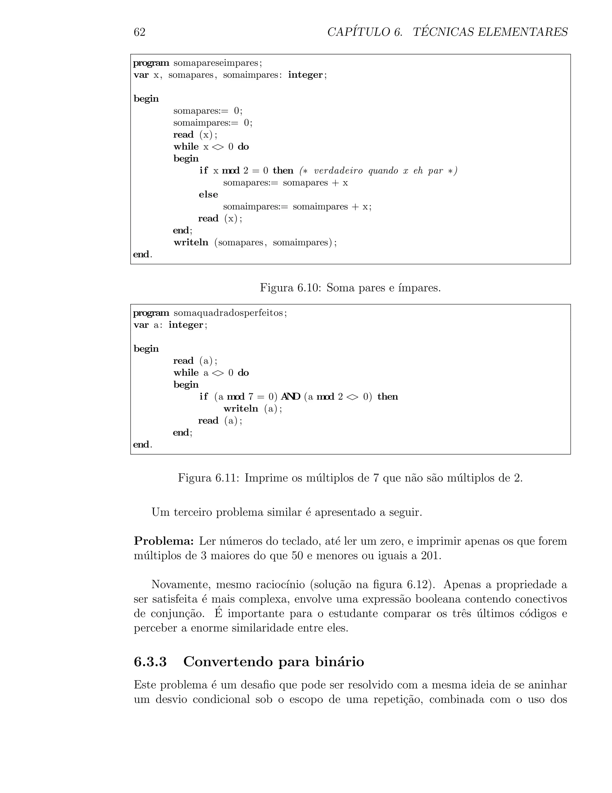 62                                       CAP´         ´
                                            ITULO 6. TECNICAS ELEMENTARES

program somapareseimpares ;
var x, somapares , somaimpares : integer ;

begin
         somapares:= 0;
         somaimpares:= 0;
         read (x) ;
         while x < 0 do
                    >
         begin
               i f x mod 2 = 0 then (∗ verdadeiro quando x eh par ∗)
                     somapares:= somapares + x
               else
                     somaimpares:= somaimpares + x;
              read (x) ;
         end;
         writeln (somapares , somaimpares) ;
end.


                           Figura 6.10: Soma pares e ´
                                                     ımpares.

program somaquadradosperfeitos ;
var a : integer ;

begin
         read (a) ;
         while a < 0 do
                    >
         begin
               i f (a mod 7 = 0) A D (a mod 2 < 0) then
                                   N           >
                     writeln (a) ;
              read (a) ;
         end;
end.


          Figura 6.11: Imprime os m´ltiplos de 7 que n˜o s˜o m´ltiplos de 2.
                                   u                  a a     u

     Um terceiro problema similar ´ apresentado a seguir.
                                  e

Problema: Ler n´meros do teclado, at´ ler um zero, e imprimir apenas os que forem
                 u                    e
m´ltiplos de 3 maiores do que 50 e menores ou iguais a 201.
 u

    Novamente, mesmo racioc´  ınio (solu¸˜o na ﬁgura 6.12). Apenas a propriedade a
                                        ca
ser satisfeita ´ mais complexa, envolve uma express˜o booleana contendo conectivos
               e                                   a
de conjun¸˜o. E
           ca    ´ importante para o estudante comparar os trˆs ultimos c´digos e
                                                               e ´        o
perceber a enorme similaridade entre eles.

6.3.3      Convertendo para bin´rio
                               a
Este problema ´ um desaﬁo que pode ser resolvido com a mesma ideia de se aninhar
              e
um desvio condicional sob o escopo de uma repeti¸ao, combinada com o uso dos
                                                  c˜
 